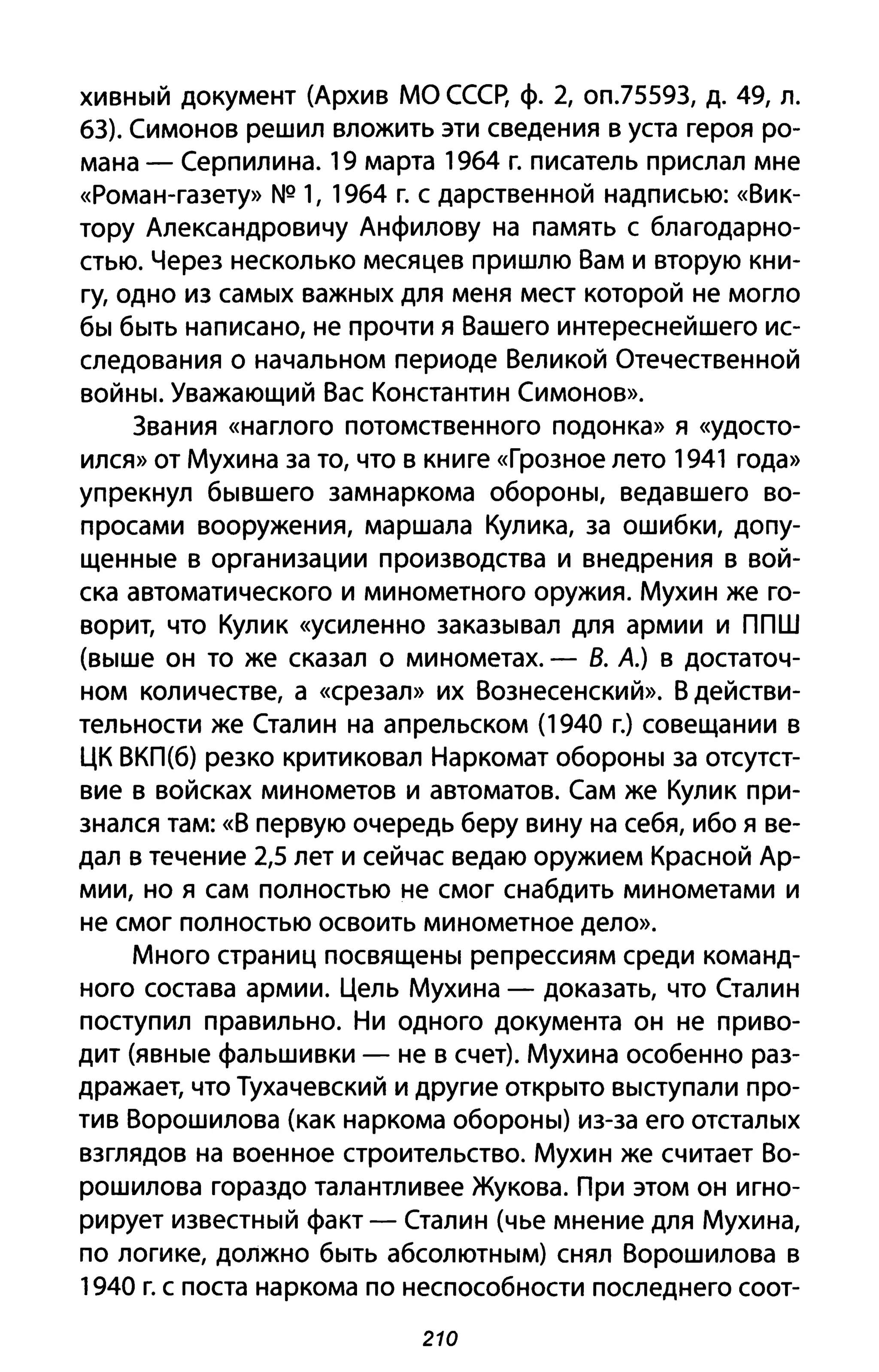 хивный документ (Архив МО СССр, ф. 2, оп.75593, д. 49, л.
63). Симонов решил вложить эти сведения в уста героя ро­
мана - Серпилина. 19 марта 1964 г. писатель прислал мне
«Роман-газету» NQ 1, 1964 г. с дарственной надписью: «Вик­
тору Александровичу Анфилову на память с благодарно­
стью. Через несколько месяцев пришлю Вам и вторую кни­
гу, одно из самых важных для меня мест которой не могло
бы быть написано, не прочти я Вашего интереснейшего ис­
следования о начальном периоде Великой Отечественной
войны. Уважающий Вас Константин Симонов».
3вания «наглого потомственного подонка» я «удосто­
ился» от Мухина за то, что в книге «Грозное лето 1941 года»
упрекнул бывшего замнаркома обороны, ведавшего во­
просами вооружения, маршала Кулика, за ошибки, допу­
щенные в организации производства и внедрения в вой­
ска автоматического и минометного оружия. Мухин же го­
ворит, что Кулик «усиленно заказывал для армии и ППШ
(выше он то же сказал о минометах. - В. А.) в достаточ­
ном количестве, а «срезал» их Вознесенский». В действи­
тельности же Сталин на апрельском (1940 г.) совещании в
ЦК ВКП(б) резко критиковал Наркомат обороны за отсутст­
вие в войсках минометов и автоматов. Сам же Кулик при­
знался там: «В первую очередь беру вину на себя, ибо я ве­
дал в течение 2,5 лет и сейчас ведаю оружием Красной Ар­
мии, но я сам полностью не смог снабдить минометами и
не смог полностью освоить минометное дело».
Много страниц посвящены репрессиям среди команд­
ного состава армии. Цель Мухина - доказать, что Сталин
поступил правильно. Ни одного документа он не при ВО­
дит (явные фальшивки - не в счет). Мухина особенно раз­
дражает, что Тухачевский и другие открыто выступали про­
тив Ворошилова (как наркома обороны) из-за его отсталых
взглядов на военное строительство. Мухин же считает Во­
рошилова гораздо талантливее Жукова. При этом он игно­
рирует известный факт - Сталин (чье мнение для Мухина,
по логике, должно быть абсолютным) снял Ворошилова в
1940 г. с поста наркома по неспособности последнего соот-
210
 