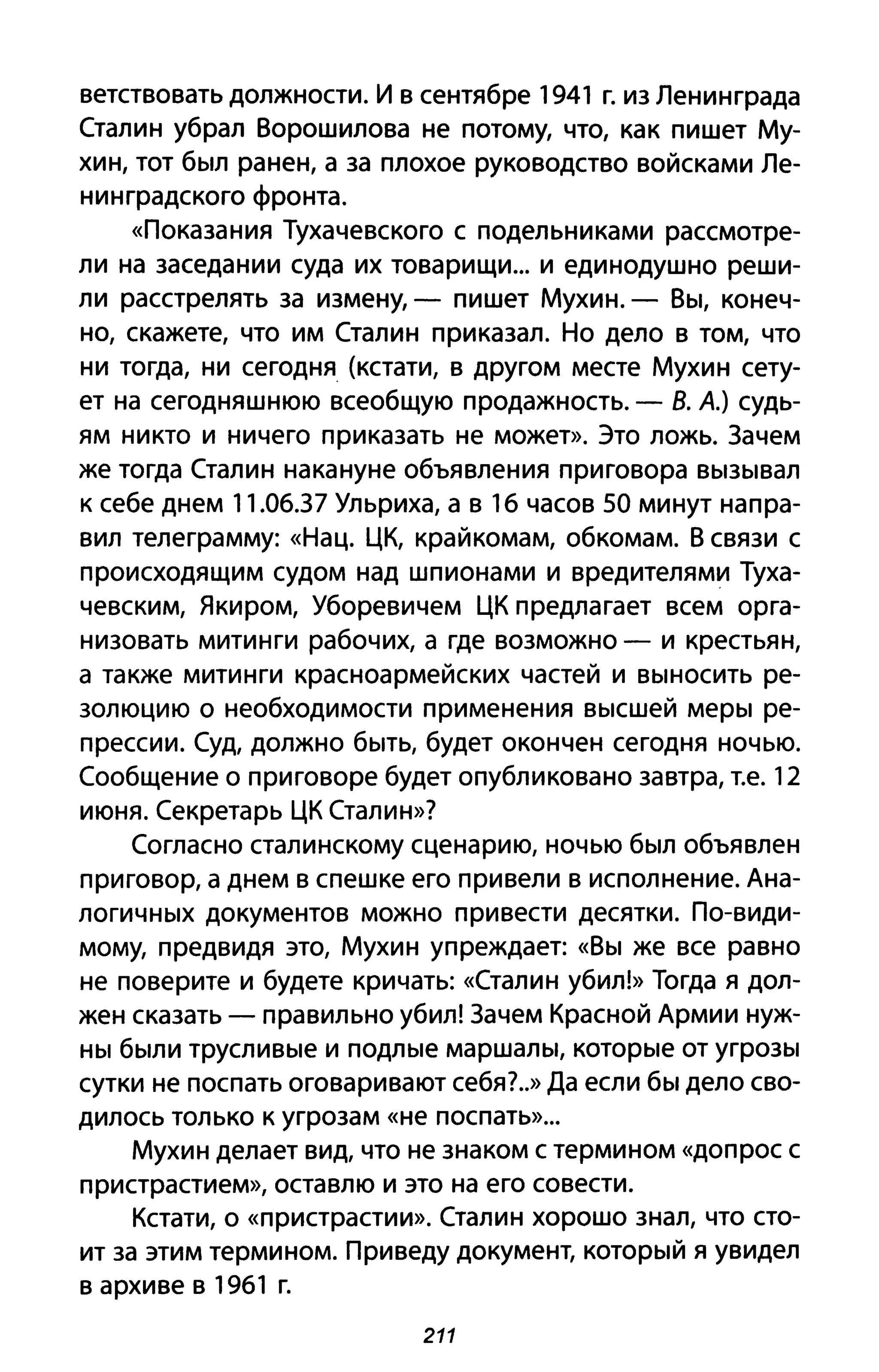 ветствовать должности. И в сентябре 1941 г. из Ленин града
Сталин убрал Ворошилова не потому, что, как пишет Му­
хин, тот был ранен, а за плохое руководство войсками Ле­
нинградского фронта.
«Показания Тухачевского с подельниками рассмотре­
ли на заседании суда их товарищи ... и единодушно реши­
ли расстрелять за измену, - пишет Мухин. - Вы, конеч­
но, скажете, что им Сталин приказал. Но дело в том, что
ни тогда, ни сегодня (кстати, в другом месте Мухин сету­
ет на сегодняшнюю всеобщую продажность. - В. А.) судь­
ям никто и ничего приказать не может». Это ложь. Зачем
же тогда Сталин накануне объявления приговора вызывал
к себе днем 11.06.37 Ульриха, а в 16 часов 50 минут напра­
вил телеграмму: «Нац. ЦК, крайкомам, обкомам. В связи с
происходящим судом над шпионами и вредителями Туха­
чевским, Якиром, Уборевичем ЦК предлагает всем орга­
низовать митинги рабочих, а где возможно - и крестьян,
а также митинги красноармейских частей и выносить ре­
золюцию о необходимости применения высшей меры ре­
прессии. Суд, должно быть, будет окончен сегодня ночью.
Сообщение о приговоре будет опубликовано завтра, т.е. 12
июня. Секретарь ЦК Сталин»?
Согласно сталинскому сценарию, ночью был объявлен
приговор, а днем в спешке его привели в исполнение. Ана­
логичных документов можно привести десятки. По-види­
мому, предвидя это, Мухин упреждает: «Вы же все равно
не поверите и будете кричать: «Сталин убил!» Тогда я дол­
жен сказать - правильно убил! Зачем Красной Армии нуж­
ны были трусливые и подлые маршалы, которые от угрозы
сутки не поспать оговаривают себя?.» Да если бы дело сво­
дилось только К угрозам «не поспать»...
Мухин делает вид, что не знаком с термином «допрос С
пристрастием», оставлю и это на его совести.
Кстати, о «пристрастии». Сталин хорошо знал, что сто­
ит за этим термином. Приведу документ, который я увидел
в архиве в 1961 г.
211
 