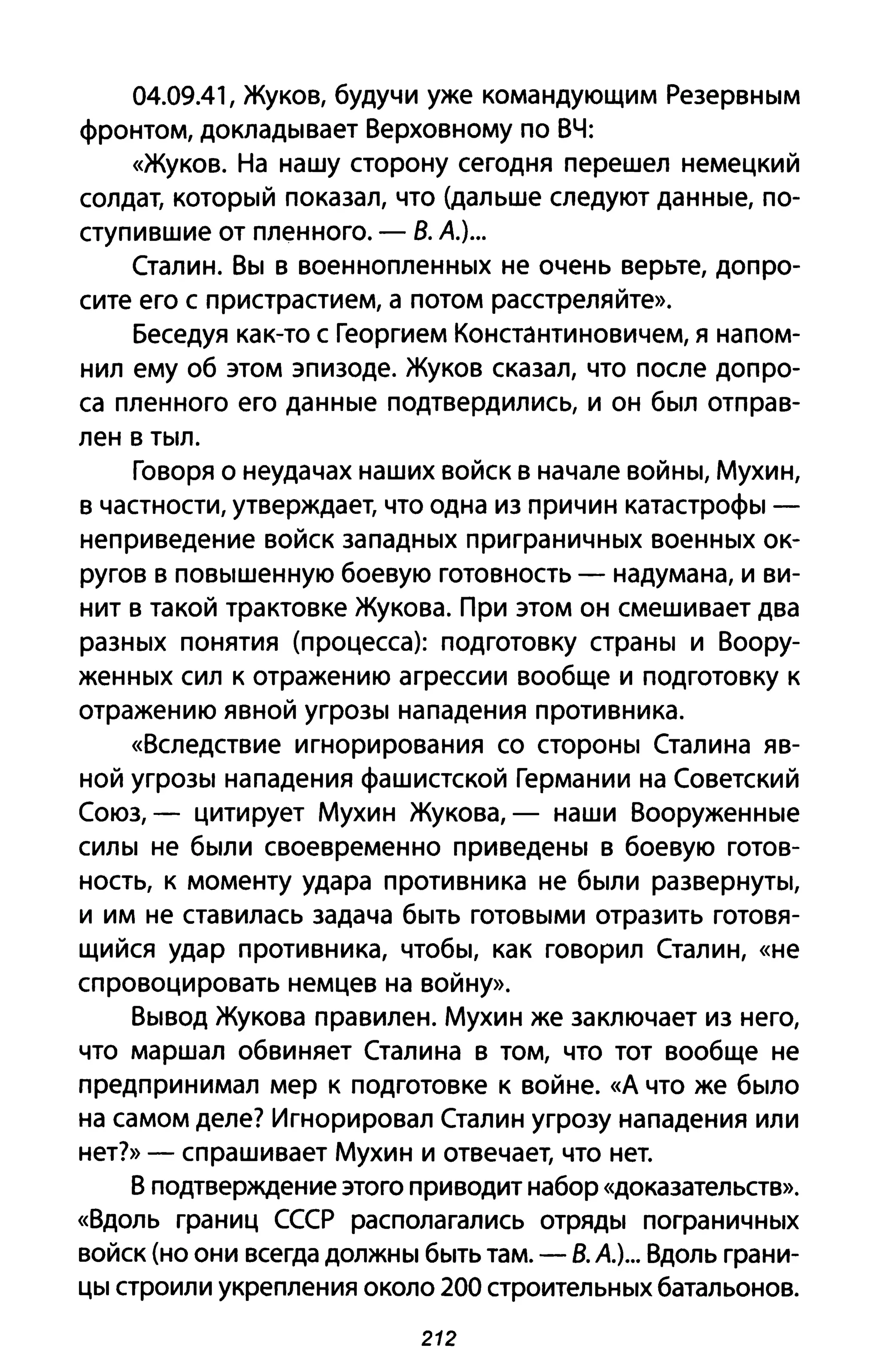 04.09.41, Жуков, будучи уже командующим Резервным
фронтом, докладывает Верховному по ВЧ:
«Жуков. На нашу сторону сегодня перешел немецкий
солдат, который показал, что (дальше следуют данные, по­
ступившие от пленного. - В. А.)...
Сталин. Вы в военнопленных не очень верьте, допро­
сите его с пристрастием, а потом расстреляйте».
Беседуя как-то с Георгием Константиновичем, я напом­
нил ему об этом эпизоде. Жуков сказал, что после допро­
са пленного его данные подтвердились, и он был отправ­
лен в тыл.
Говоря о неудачах наших войск в начале войны, Мухин,
в частности, утверждает, что одна из причин катастрофы -
неприведение войск западных приграничных военных ок­
ругов в повышенную боевую готовность - надумана, и ви­
нит в такой трактовке Жукова. При этом он смешивает два
разных понятия (процесса): подготовку страны и Воору­
женных сил к отражению агрессии вообще и подготовку к
отражению явной угрозы нападения противника.
«Вследствие игнорирования со стороны Сталина яв­
ной угрозы нападения фашистской Германии на Советский
Союз, - цитирует Мухин Жукова, - наши Вооруженные
силы не были своевременно приведены в боевую готов­
ность, к моменту удара противника не были развернуты,
и им не ставилась задача быть готовыми отразить готовя­
щийся удар противника, чтобы, как говорил Сталин, «не
спровоцировать немцев на войну».
Вывод Жукова правилен. Мухин же заключает из него,
что маршал обвиняет Сталина в том, что тот вообще не
предпринимал мер к подготовке к войне. «А что же было
на самом деле? Игнорировал Сталин угрозу нападения или
нет?» - спрашивает Мухин и отвечает, что нет.
В подтверждение этого приводит набор «доказательств».
«Вдоль границ СССР располагались отряды пограничных
войск (но они всегда должны быть там. - В. А.)... Вдоль грани­
цы строили укрепления около 200 строительных батальонов.
212
 