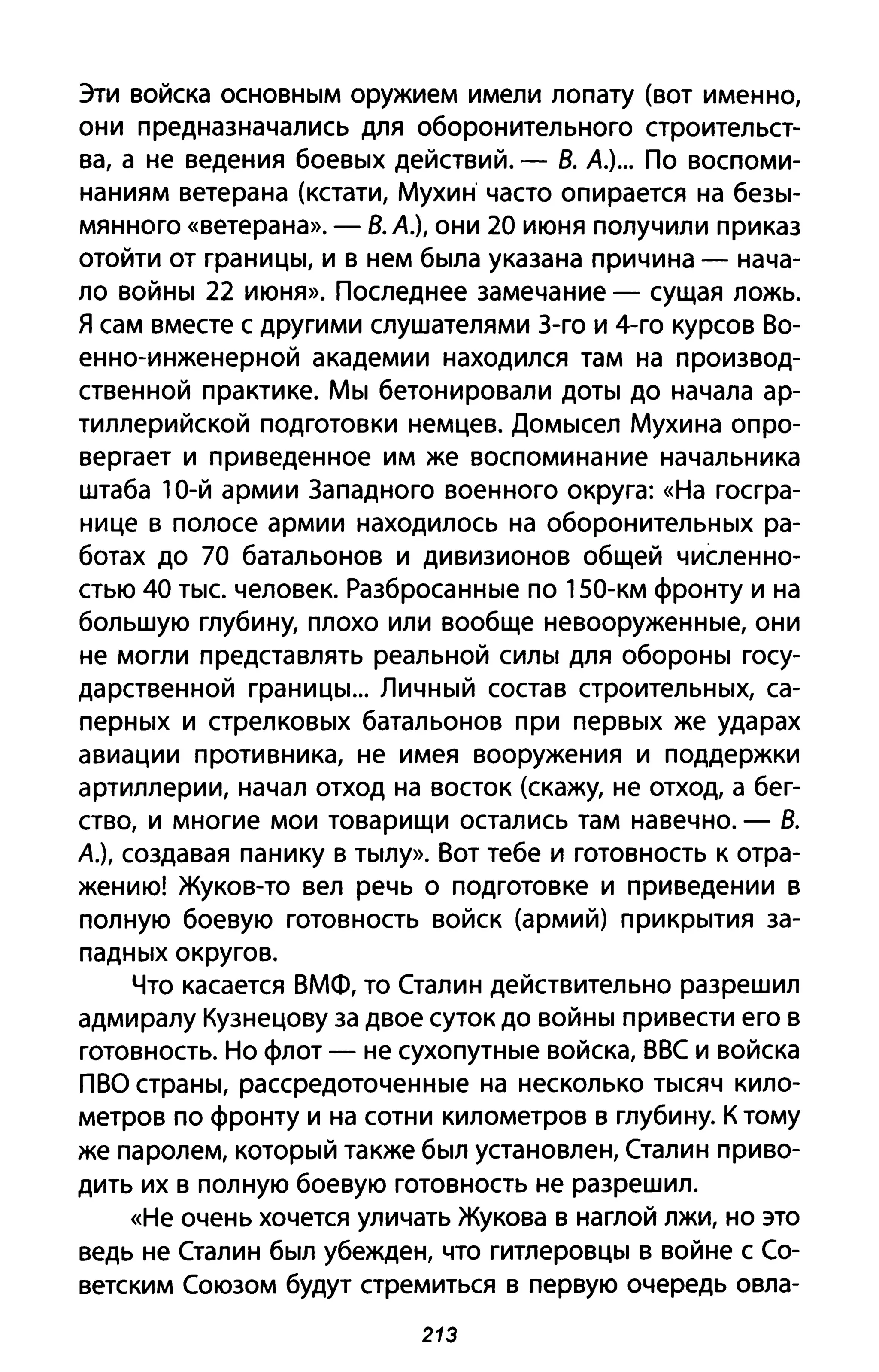 Эти войска основным оружием имели лопату (вот именно,
они предназначались для оборонительного строительст­
ва, а не ведения боевых действий. - В. А.)... По воспоми­
наниям ветерана (кстати, Мухин часто опирается на безы­
мянного «ветерана». - В. А.), они 20 июня получили приказ
отойти от границы, и в нем была указана причина - нача­
ло войны 22 июня». Последнее замечание - сущая ложь.
Я сам вместе с другими слушателями З-го и 4-го курсов Во­
енно-инженерной академии находился там на производ­
ственной практике. Мы бетонировали доты до начала ар­
тиллерийской подготовки немцев. Домысел Мухина опро­
вергает и приведенное им же воспоминание начальника
штаба 10-й армии Западного военного округа: «На госгра­
нице в полосе армии находилось на оборонительных ра­
ботах до 70 батальонов и дивизионов общей численно­
стью 40 тыс. человек. Разбросанные по 150-км фронту И на
большую глубину, плохо или вообще невооруженные, они
не могли представлять реальной силы для обороны госу­
дарственной границы... Личный состав строительных, са­
перных и стрелковых батальонов при первых же ударах
авиации противника, не имея вооружения и поддержки
артиллерии, начал отход на восток (скажу, не отход, а бег­
ство, и многие мои товарищи остались там навечно. - В.
А.), создавая панику в тылу». Вот тебе и готовность к отра­
жению! Жуков-то вел речь о подготовке и приведении в
полную боевую готовность войск (армий) прикрытия за­
падных округов.
Что касается ВМФ, то Сталин действительно разрешил
адмиралу Кузнецову за двое суток до войны привести его в
готовность. Но флот - не сухопутные войска, ВВС и войска
ПВО страны, рассредоточенные на несколько тысяч кило­
метров по фронту и на сотни километров в глубину. К тому
же паролем, который также был установлен, Сталин приво­
дить их В полную боевую готовность не разрешил.
«Не очень хочется уличать Жукова в наглой лжи, но это
ведь не Сталин был убежден, что гитлеровцы в войне с Со­
ветским Союзом будут стремиться в первую очередь овла-
213
 