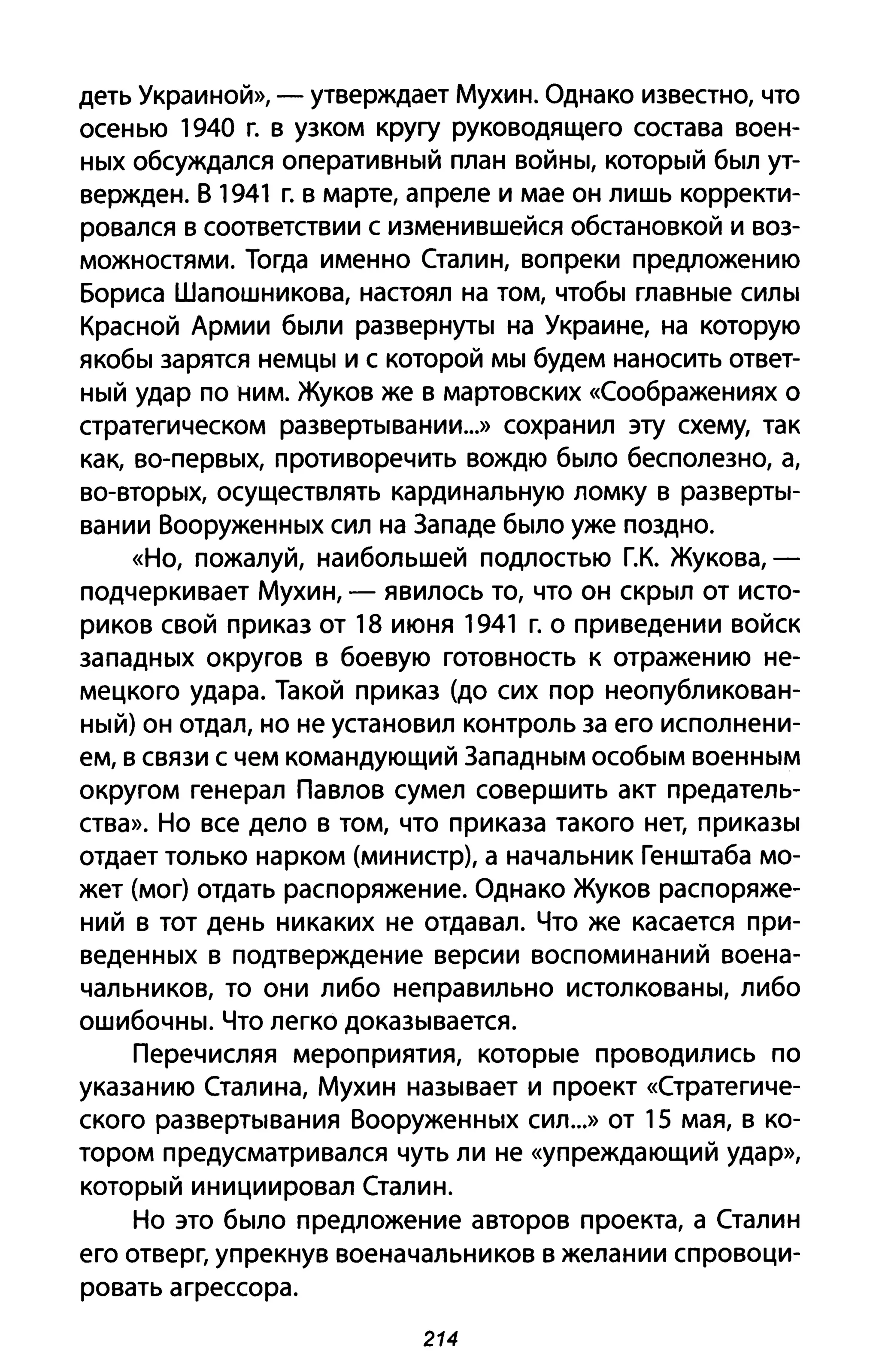 деть Украиной», - утверждает Мухин. Однако известно, что
осенью 1940 г. в узком кругу руководящего состава воен­
HblX обсуждался операТИВНblЙ план ВОЙНbI, КОТОрblЙ бblЛ ут­
вержден. В 1941 г. в марте, апреле и мае он лишь корректи­
ровался в соответствии с изменившейся обстановкой и воз­
можностями. Тогда именно Сталин, вопреки предложению
Бориса Шапошникова, настоял на том, чтобbl глаВНblе СИЛbl
Красной Армии бblЛИ развеРНУТbl на Украине, на которую
якобbl зарятся неМЦbl и с которой MbI будем наносить ответ­
НblЙ удар по ним. Жуков же в мартовских «Соображениях о
стратегическом развеРТblвании...» сохранил эту схему, так
как, bo-пеРВblХ, противоречить вождю бblЛО бесполезно, а,
BO-ВТОРblХ, осуществлять кардинальную ломку в развеРТbI­
вании ВооружеННblХ сил на Западе бblЛО уже поздно.
«Но, пожалуй, наибольшей подлостью г.к. Жукова,­
подчеркивает Мухин, - явилось то, что он СКРblЛ от исто­
риков свой приказ от 18 июня 1941 г. о приведении войск
запаДНblХ округов в боевую готовность к отражению не­
мецкого удара. Такой приказ (до сих пор неопубликован­
НblЙ) он отдал, но не установил контроль за его исполнени­
ем, в связи с чем командующий ЗапаДНblМ особblМ BoeHHblM
округом генерал Павлов сумел совершить акт предатель­
ства». Но все дело в том, что приказа такого нет, прикаЗbl
отдает только нарком (министр), а начальник Генштаба мо­
жет (мог) отдать распоряжение. Однако Жуков распоряже­
ний в тот день никаких не отдавал. Что же касается при­
ведеННblХ в подтверждение версии воспоминаний воена­
чальников, то они либо неправильно истолковаНbI, либо
ошиБОЧНbI. Что легко докаЗblвается.
Перечисляя мероприятия, KOTopble проводились по
указанию Сталина, Мухин наЗblвает и проект «Стратегиче­
ского развеРТblвания ВооружеННblХ сил...» от 15 мая, в ко­
тором предусматривался чуть ли не «упреждающий удар»,
КОТОРblЙ инициировал Сталин.
Но это бblЛО предложение авторов проекта, а Сталин
его отверг, упрекнув военачальников в желании спровоци­
ровать агрессора.
214
 