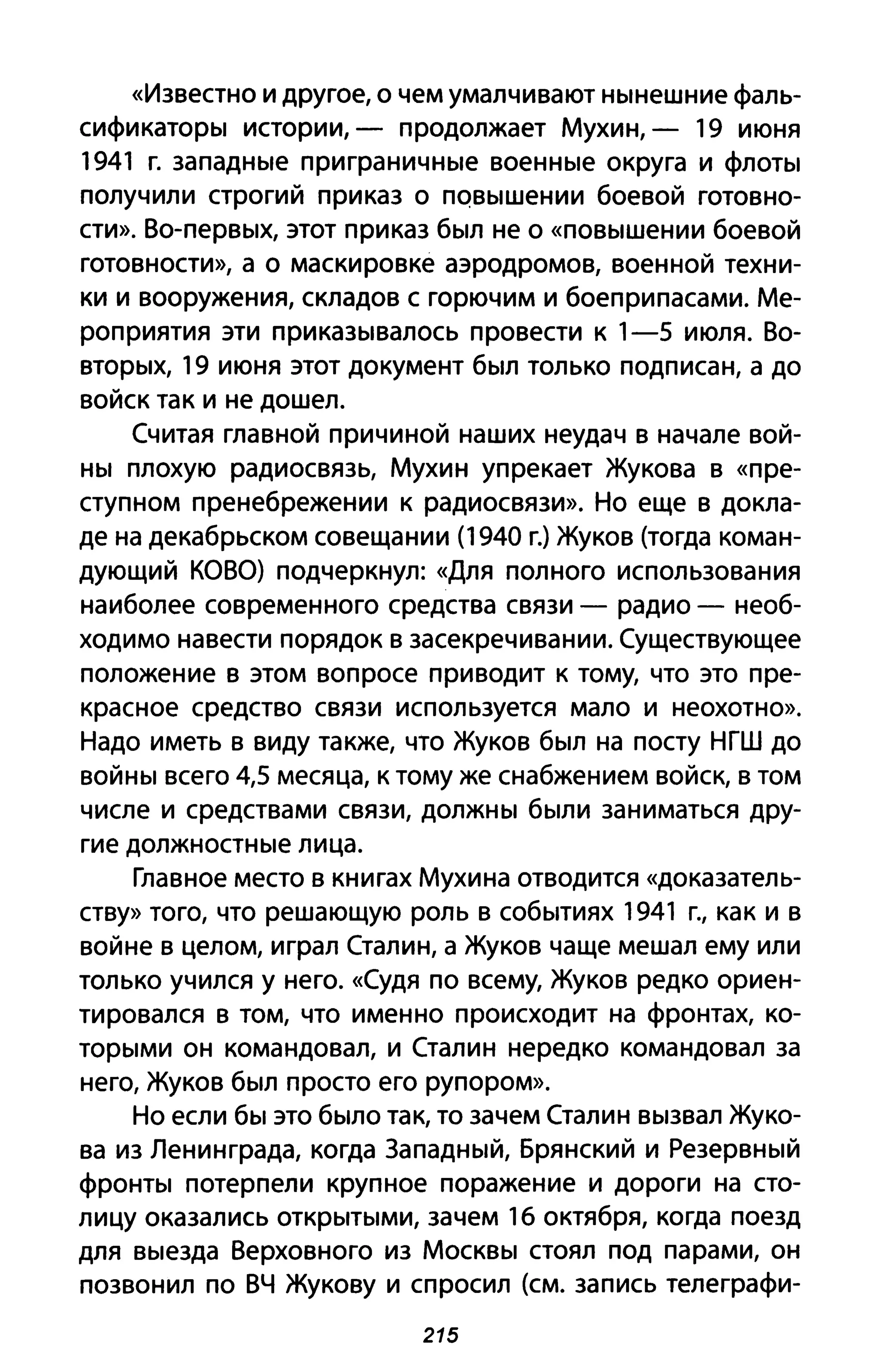 «Известно И другое, о чем умалчивают нынешние фаль­
сификаторы истории, - продолжает Мухин, - 19 июня
1941 г. западные при граничные военные округа и флоты
получили строгий приказ о ПQвышении боевой готовно­
сти». Во-первых, этот приказ был не о «повышении боевой
готовности», а о маскировке аэродромов, военной техни­
ки и вооружения, складов с горючим и боеприпасами. Ме­
роприятия эти приказывалось провести к 1-5 июля. Во­
вторых, 19 июня этот документ был только подписан, а до
войск так и не дошел.
Считая главной причиной наших неудач в начале вой­
ны плохую радиосвязь, Мухин упрекает Жукова в «пре­
ступном пренебрежении к радиосвязи». Но еще в докла­
де на декабрьском совещании (1940 г.) Жуков (тогда коман­
дующий КОВО) подчеркнул: «Для полного использования
наиболее современного средства связи - радио - необ­
ходимо навести порядок в засекречивании. Существующее
положение в этом вопросе приводит к тому, что это пре­
красное средство связи используется мало и неохотно».
Надо иметь в виду также, что Жуков был на посту НГШ до
войны всего 4,5 месяца, к тому же снабжением войск, в том
числе и средствами связи, должны были заниматься дру­
гие должностные лица.
Главное место в книгах Мухина отводится «доказатель­
ству» того, что решающую роль в событиях 1941 г., как и в
войне в целом, играл Сталин, а Жуков чаще мешал ему или
только учился у него. «Судя по всему, Жуков редко ориен­
тировался в том, что именно происходит на фронтах, ко­
торыми он командовал, и Сталин нередко командовал за
него, Жуков был просто его рупором».
Но если бы это было так, то зачем Сталин вызвал Жуко­
ва из Ленинграда, когда Западный, Брянский и Резервный
фронты потерпели крупное поражение и дороги на сто­
лицу оказались открытыми, зачем 16 октября, когда поезд
для выезда Верховного из Москвы стоял под парами, он
позвонил по ВЧ Жукову и спросил (см. запись телеграфи-
215
 