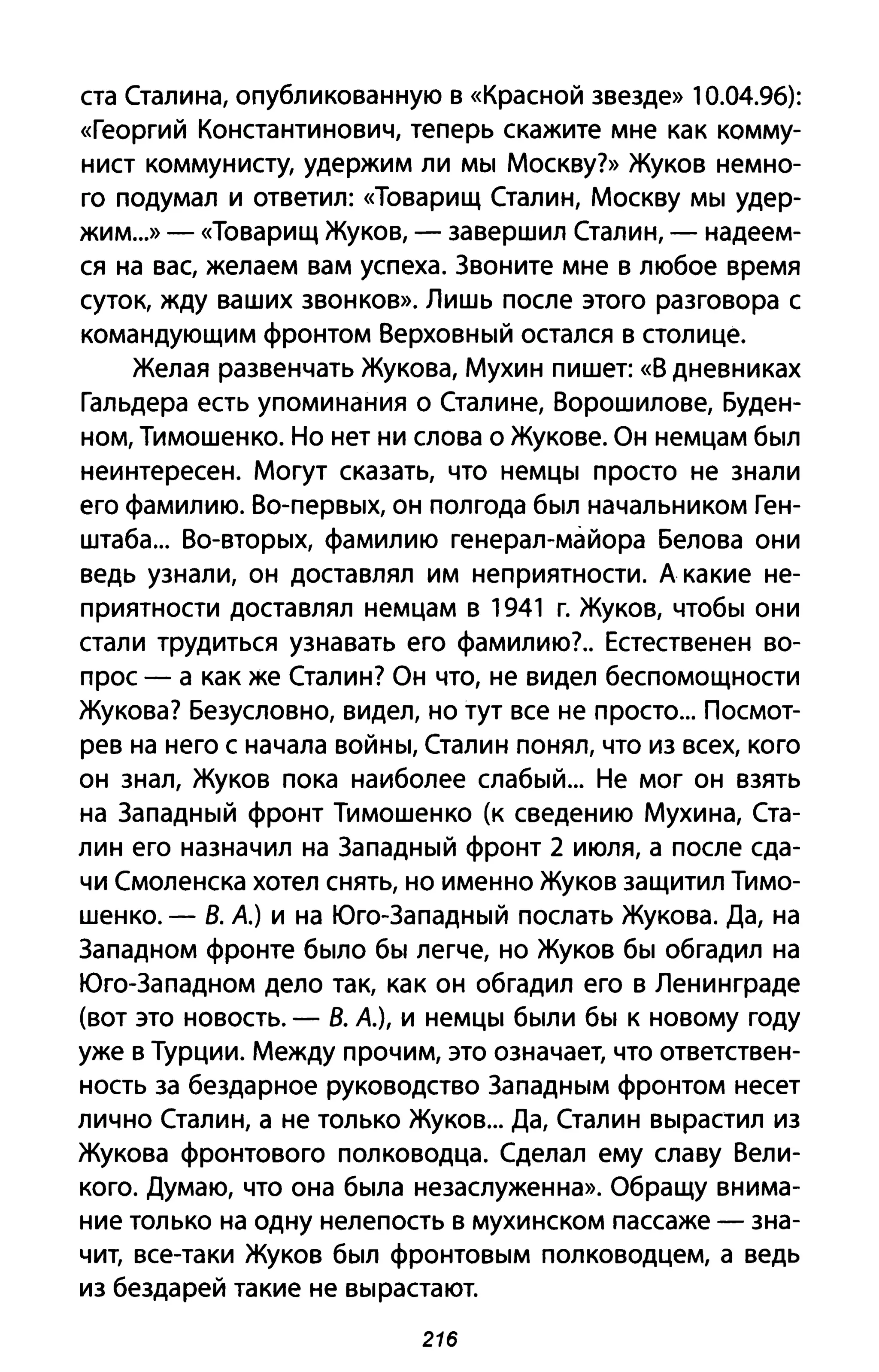 ста Сталина, опубликованную в «Красной звезде» 10.04.96):
«Георгий Константинович, теперь скажите мне как комму­
нист коммунисту, удержим ли мы Москву?» Жуков немно­
го подумал и ответил: «Товарищ Сталин, Москву мы удер­
жим...»- «Товарищ Жуков, - завершил Сталин, - надеем­
ся на вас, желаем вам успеха. Звоните мне в любое время
суток, жду ваших звонков». Лишь после этого разговора с
командующим фронтом Верховный остался в столице.
Желая развенчать Жукова, Мухин пишет: «В дневниках
Гальдера есть упоминания о Сталине, Ворошилове, Буден­
ном, Тимошенко. Но нет ни слова о Жукове. Он немцам был
неинтересен. могут сказать, что немцы просто не знали
его фамилию. Во-первых, он полгода был начальником Ген­
штаба... Во-вторых, фамилию генерал-майора Белова они
ведь узнали, он доставлял им неприятности. А какие не­
приятности доставлял немцам в 1941 г. Жуков, чтобы они
стали трудиться узнавать его фамилию?. Естественен во­
прос - а как же Сталин? Он что, не видел беспомощности
Жукова? Безусловно, видел, но тут все не просто... Посмот­
рев на него с начала войны, Сталин понял, что из всех, кого
он знал, Жуков пока наиболее слабый... Не мог он взять
на Западный фронт Тимошенко (к сведению Мухина, Ста­
лин его назначил на Западный фронт 2 июля, а после сда­
чи Смоленска хотел снять, но именно Жуков защитил Тимо­
шенко. - В. А.) и на Юго-Западный послать Жукова. Да, на
Западном фронте было бы легче, но Жуков бы обгадил на
Юго-Западном дело так, как он обгадил его в Ленинграде
(вот это новость. - В. А.), и немцы были бы к новому году
уже в Турции. Между прочим, это означает, что ответствен­
ность за бездарное руководство Западным фронтом несет
лично Сталин, а не только Жуков... Да, Сталин вырастил из
Жукова фронтового полководца. Сделал ему славу Вели­
кого. Думаю, что она была незаслуженна». Обращу внима­
ние только на одну нелепость в мухинском пассаже - зна­
чит, все-таки Жуков был фронтовым полководцем, а ведь
из бездарей такие не вырастают.
216
 