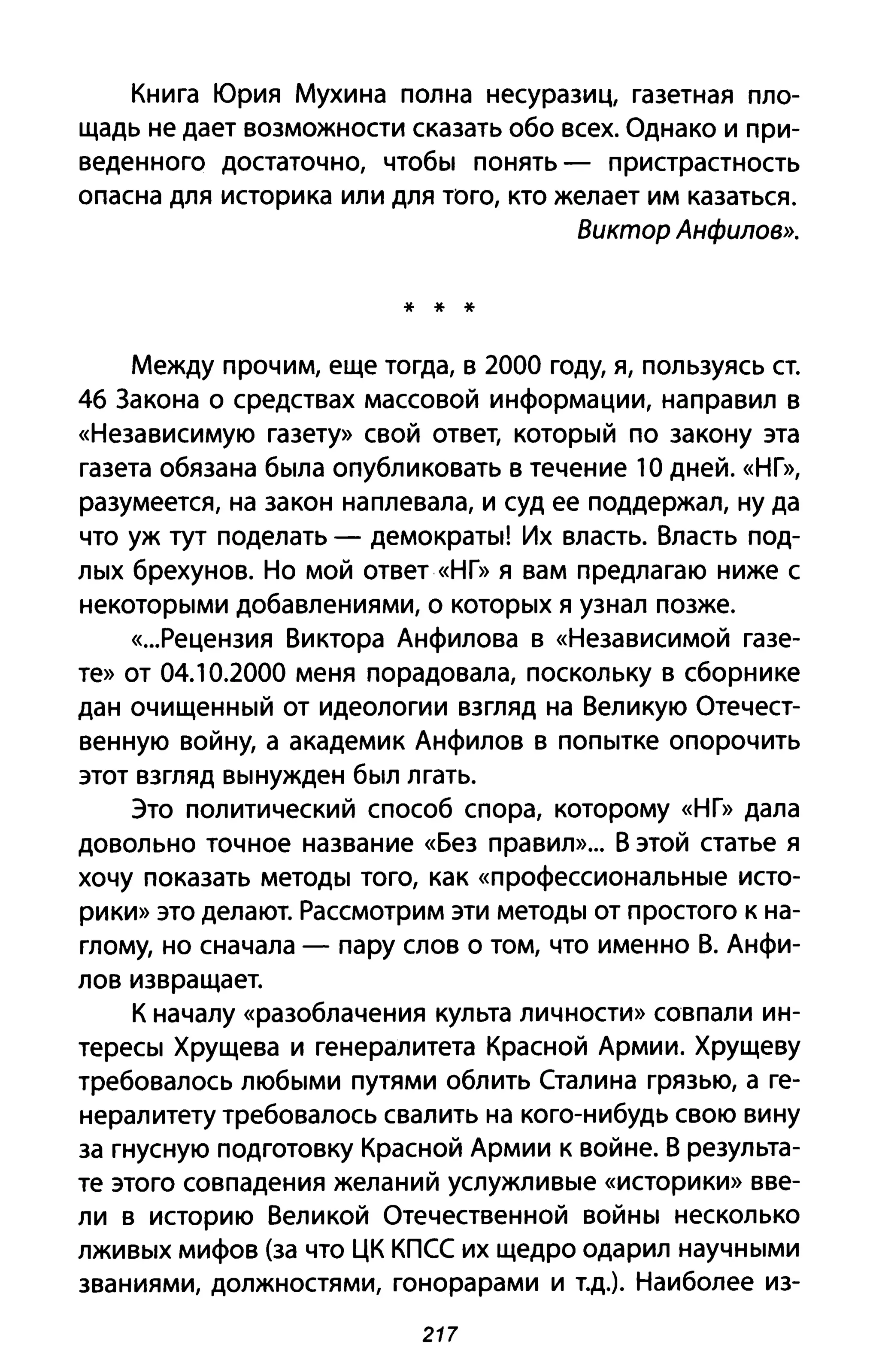 Книга Юрия Мухина полна несуразиц, газетная пло­
щадь не дает возможности сказать обо всех. Однако и при­
веденного достаточно, чтобы понять - пристрастность
опасна для историка или для того, кто желает им казаться.
Виктор Анфилов».
* * *
Между прочим, еще тогда, в 2000 году, я, пользуясь ст.
46 Закона о средствах массовой информации, направил в
«Независимую газету» свой ответ, который по закону эта
газета обязана была опубликовать в течение 1О дней. «НГ»,
разумеется, на закон наплевала, и суд ее поддержал, ну да
что уж тут поделать - демократы! Их власть. Власть под­
лых брехунов. Но мой ответ «НГ» я вам предлагаю ниже с
некоторыми добавлениями, о которых я узнал позже.
«...Рецензия Виктора Анфилова в «Независимой газе­
те» от 04.10.2000 меня порадовала, поскольку в сборнике
дан очищенный от идеологии взгляд на Великую Отечест­
венную войну, а академик Анфилов в попытке опорочить
этот взгляд вынужден был лгать.
Это политический способ спора, которому «НГ» дала
довольно точное название «Без правил»... В этой статье я
хочу показать методы того, как «профессиональные исто­
рики» это делают. Рассмотрим эти методы от простого к на­
глому, но сначала - пару слов о том, что именно В. Анфи­
лов извращает.
К началу «разоблачения культа личности» совпали ин­
тересы Хрущева и генералитета Красной Армии. Хрущеву
требовалось любыми путями облить Сталина грязью, а ге­
нералитету требовалось свалить на кого-нибудь свою вину
за гнусную подготовку Красной Армии к войне. В результа­
те этого совпадения желаний услужливые «историки» вве­
ли в историю Великой Отечественной войны несколько
лживых мифов (за что ЦК КПСС их щедро одарил научными
званиями, должностями, гонорарами и т.д.). Наиболее из-
217
 