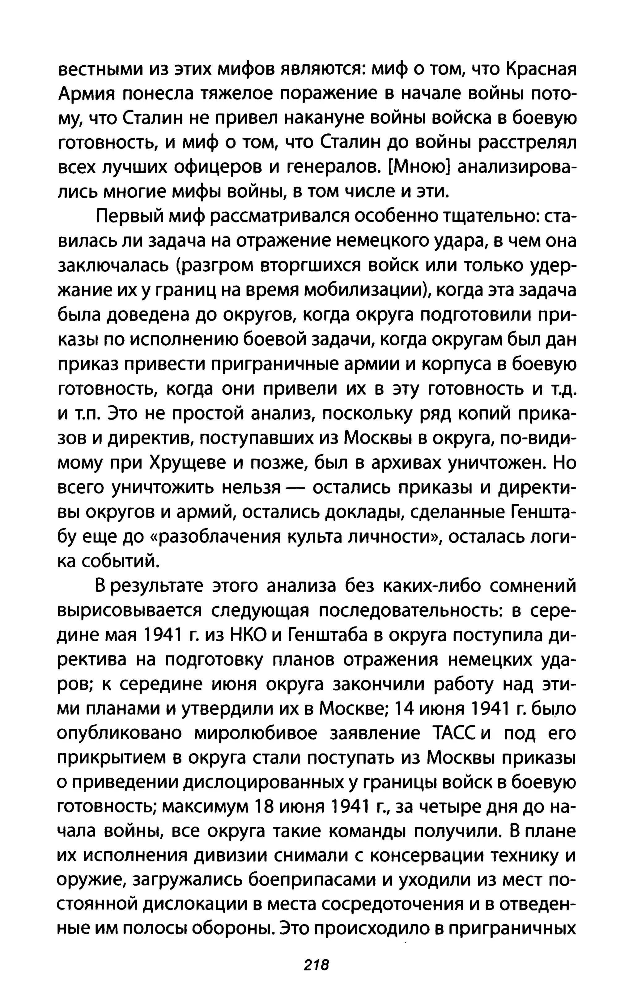 вестными из этих мифов являются: миф о том, что Красная
Армия понесла тяжелое поражение в начале войны пото­
му, что Сталин не привел накануне войны войска в боевую
готовность, и миф о том, что Сталин до войны расстрелял
всех лучших офицеров и генералов. [Мною] анализирова­
лись многие мифы войны, в том числе и эти.
Первый миф рассматривался особенно тщательно: ста­
вилась ли задача на отражение немецкого удара, в чем она
заключалась (разгром вторгшихся войск или только удер­
жание их у границ на время мобилизации), когда эта задача
была доведена до округов, когда округа подготовили при­
казы по исполнению боевой задачи, когда округам был дан
приказ привести приграничные армии и корпуса в боевую
готовность, когда они привели их в эту готовность и Т.д.
И Т.п. Это не простой анализ, поскольку ряд копий прика­
зов и директив, поступавших из Москвы в округа, по-види­
мому при Хрущеве и позже, был в архивах уничтожен. Но
всего уничтожить нельзя - остались приказы и директи­
вы округов и армий, остались доклады, сделанные Геншта­
бу еще до «разоблачения культа личности», осталась логи­
ка событий.
В результате этого анализа без каких-либо сомнений
вырисовывается следующая последовательность: в сере­
дине мая 1941 г. из НКО и Генштаба в округа поступила ди­
ректива на подготовку планов отражения немецких уда­
ров; к середине июня округа закончили работу над эти­
ми планами и утвердили их в Москве; 14 июня 1941 г. было
опубликовано миролюбивое заявление ТАСС и под его
прикрытием в округа стали поступать из Москвы приказы
о приведении дислоцированных у границы войск в боевую
готовность; максимум 18 июня 1941 г., за четыре дня до на­
чала войны, все округа такие команды получили. В плане
их исполнения дивизии снимали с консервации технику и
оружие, загружались боеприпасами и уходили из мест по­
стоянной дислокации в места сосредоточения и в отведен­
ные им полосы обороны. Это происходило в приграничных
218
 