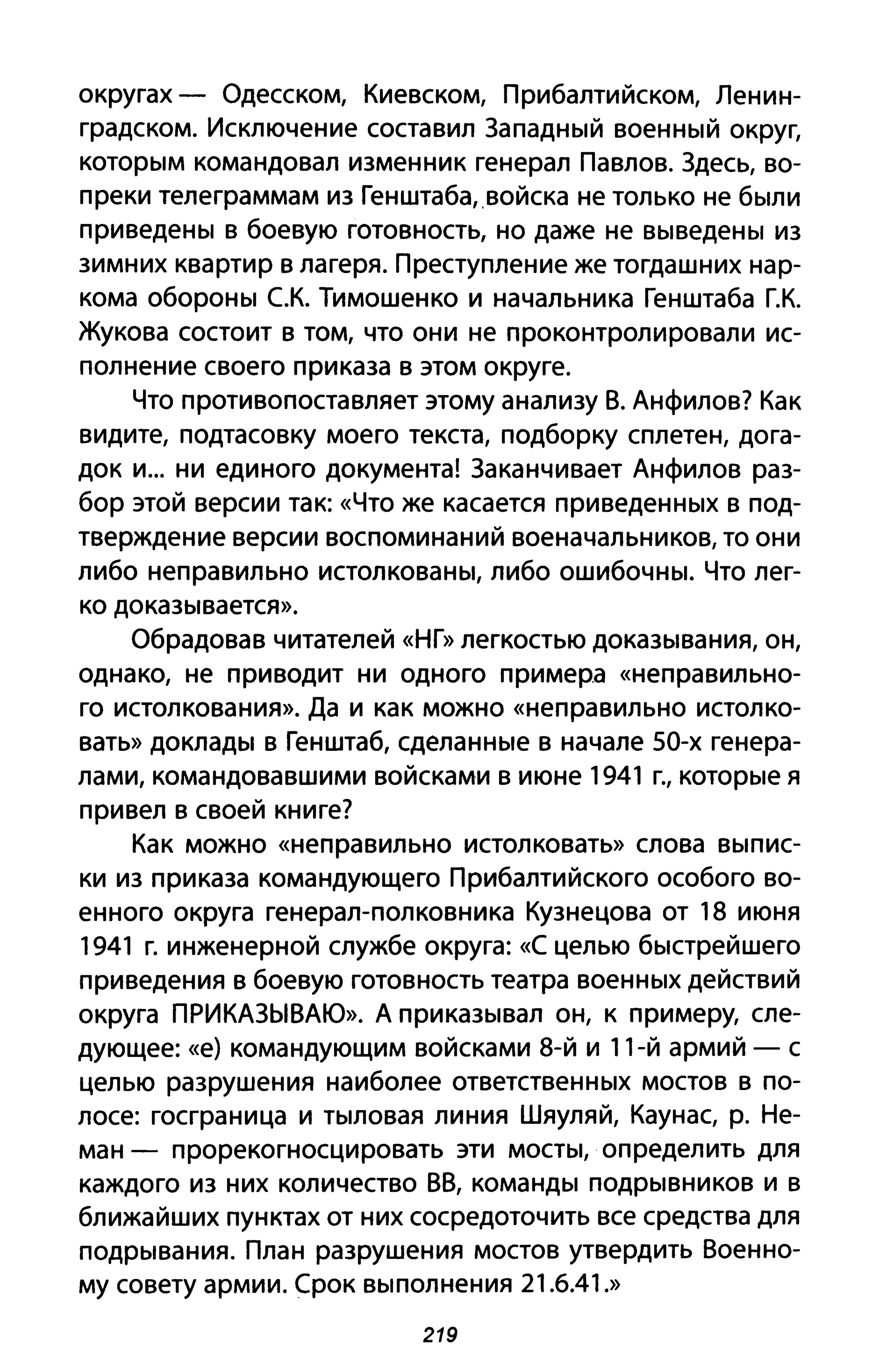 округах - Одесском, Киевском, Прибалтийском, Ленин­
градском. Исключение составил Западный военный округ,
которым командовал изменник генерал Павлов. Здесь, во­
преки телеграммам из Генштаба"войска не только не были
приведены в боевую готовность, но даже не выведены из
зимних квартир в лагеря. Преступление же тогдашних нар­
кома обороны с.К. Тимошенко и начальника Генштаба Г.К.
Жукова состоит в том, что они не проконтролировали ис­
полнение своего приказа в этом округе.
Что противопоставляет этому анализу В. Анфилов? Как
видите, подтасовку моего текста, подборку сплетен, дога­
док и... ни единого документа! Заканчивает Анфилов раз­
бор этой версии так: «Что же касается приведенных в под­
тверждение версии воспоминаний военачальников, то они
либо неправильно истолкованы, либо ошибочны. Что лег­
ко доказывается».
Обрадовав читателей «НГ» легкостью доказывания, он,
однако, не приводит ни одного примера «неправильно­
ГО истолкования». Да и как можно «неправильно истолко­
вать» доклады в Генштаб, сделанные в начале 50-х генера­
лами, командовавшими войсками в июне 1941 г., которые я
привел в своей книге?
Как можно «неправильно истолковать» слова выпис­
ки из приказа командующего Прибалтийского особого во­
енного округа генерал-полковника Кузнецова от 18 июня
1941 г. инженерной службе округа: «С целью быстрейшего
приведения в боевую готовность театра военных действий
округа ПРИКАЗЫВАЮ». А приказывал он, к примеру, сле­
дующее: «е) командующим войсками 8-й и 11-й армий - с
целью разрушения наиболее ответственных мостов в по­
лосе: госграница и тыловая линия Шяуляй, Каунас, р. Не­
ман - прорекогносцировать эти мосты, определить для
каждого из них количество ВВ, команды подрывников и в
ближайших пунктах от них сосредоточить все средства для
подрывания. План разрушения мостов утвердить Военно­
му совету армии. Срок выполнения 21.6.41.»
219
 