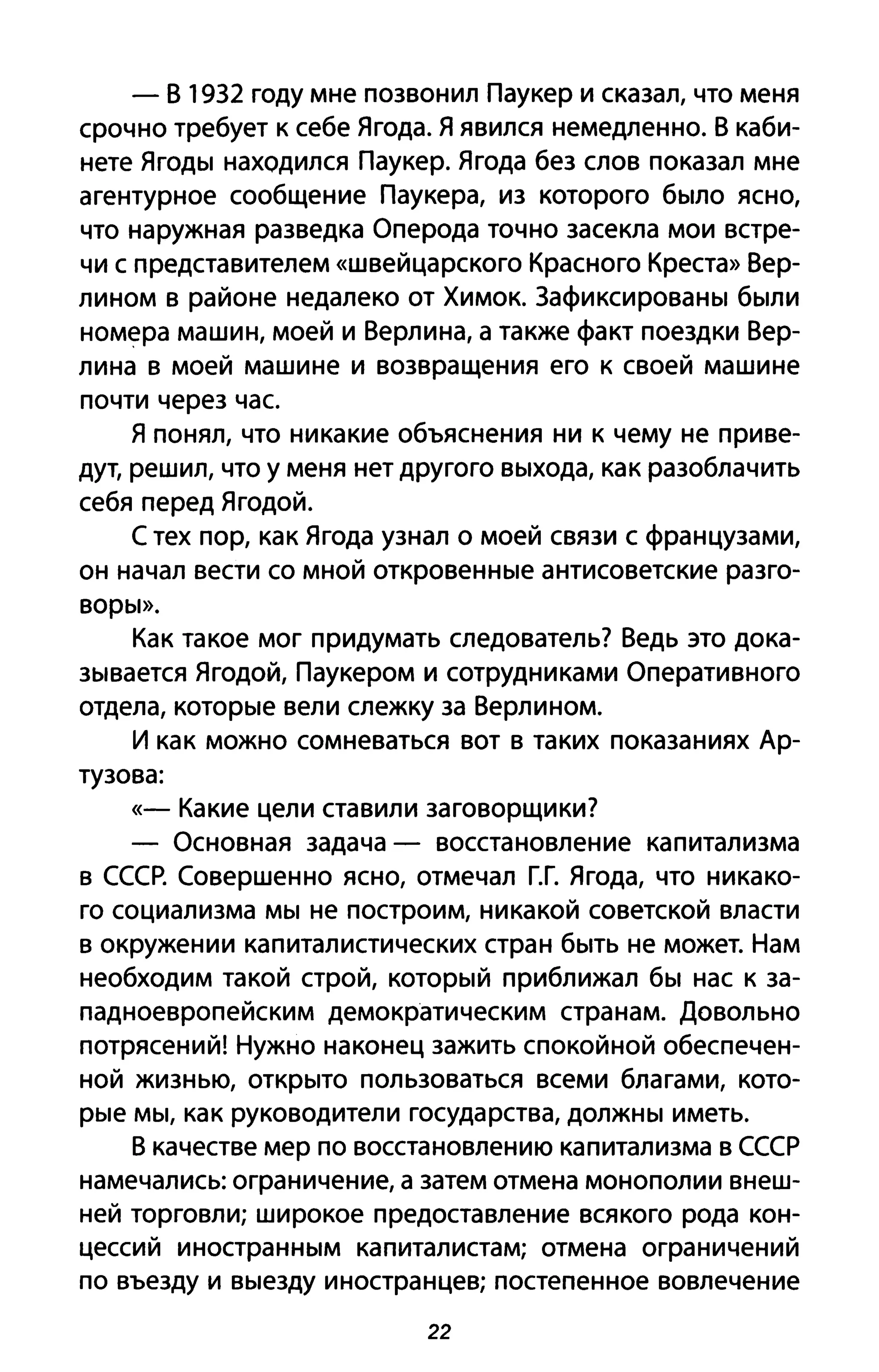 - В 19З2 году мне позвонил Паукер и сказал, что меня
срочно требует к себе Ягода. Я явился немедленно. В каби­
нете Ягоды находился Паукер. Ягода без слов показал мне
агентурное сообщение Паукера, из которого было ясно,
что наружная разведка Оперода точно засекла мои встре­
чи с представителем «швейцарского Красного Креста» Вер­
лином в районе недалеко от Химок. Зафиксированы были
номера машин, моей и Верлина, а также факт поездки Вер­
лина в моей машине и возвращения его к своей машине
почти через час
Я понял, что никакие объяснения ни к чему не приве­
дут, решил, что у меня нет другого выхода, как разоблачить
себя перед Ягодой.
С тех пор, как Ягода узнал о моей связи с французами,
он начал вести со мной откровенные антисоветские разго­
воры».
Как такое мог придумать следователь? Ведь это дока­
зывается Ягодой, Паукером и сотрудниками Оперативного
отдела, которые вели слежку за Верлином.
И как можно сомневаться вот в таких показаниях Ар­
тузова:
«- Какие цели ставили заговорщики?
- Основная задача - восстановление капитализма
в СССР. Совершенно ясно, отмечал Г.Г. Ягода, что никако­
го социализма мы не построим, никакой советской власти
в окружении капиталистических стран быть не может. Нам
необходим такой строй, который приближал бы нас к за­
падноевропейским демократическим странам. Довольно
потрясений! Нужно наконец зажить спокойной обеспечен­
ной жизнью, открыто пользоваться всеми благами, кото­
рые мы, как руководители государства, должны иметь.
В качестве мер по восстановлению капитализма в СССР
намечались: ограничение, а затем отмена монополии внеш­
ней торговли; широкое предоставление всякого рода кон­
цессий иностранным капиталистам; отмена ограничений
по въезду и выезду иностранцев; постепенное вовлечение
22
 