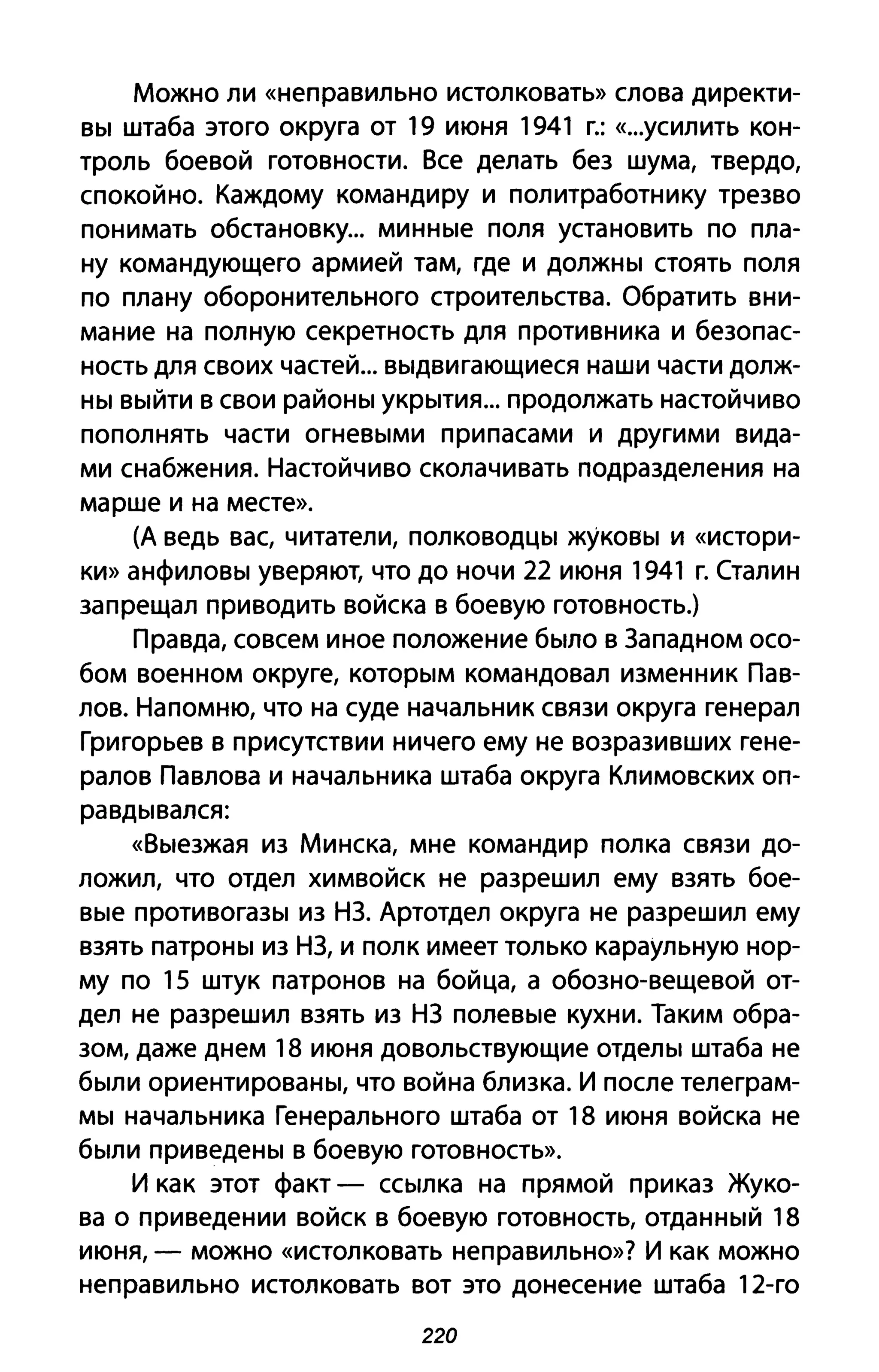 Можно ли «неправильно истолковать» слова директи­
вы штаба этого округа от 19 июня 1941 г.: «...усилить кон­
троль боевой готовности. Все делать без шума, твердо,
спокойно. Каждому командиру и политработнику трезво
понимать обстановку... минные поля установить по пла­
ну командующего армией там, где и должны стоять поля
по плану оборонительного строительства. Обратить вни­
мание на полную секретность для противника и безопас­
ность для своих частей... выдвигающиеся наши части долж­
ны выйти в свои районы укрытия... продолжать настойчиво
пополнять части огневыми при пасами и другими вида­
ми снабжения. Настойчиво сколачивать подразделения на
марше и на месте».
(А ведь вас, читатели, полководцы жуковы и «истори­
ки» анфиловы уверяют, что до ночи 22 июня 1941 г. Сталин
запрещал приводить войска в боевую готовность.)
Правда, совсем иное положение было в Западном осо­
бом военном округе, которым командовал изменник Пав­
лов. Напомню, что на суде начальник связи округа генерал
Григорьев в присутствии ничего ему не возразивших гене­
ралов Павлова и начальника штаба округа Климовских оп­
равдывался:
«Выезжая из Минска, мне командир полка связи до­
ложил, что отдел химвойск не разрешил ему взять бое­
вые противогазы из НЗ. Артотдел округа не разрешил ему
взять патроны из НЗ, и полк имеет только караульную нор­
му по 15 штук патронов на бойца, а обозно-вещевой от­
дел не разрешил взять из НЗ полевые кухни. Таким обра­
зом, даже днем 18 июня довольствующие отделы штаба не
были ориентированы, что война близка. И после телеграм­
мы начальника Генерального штаба от 18 июня войска не
были приведены в боевую готовность».
И как этот факт - ссылка на прямой приказ Жуко­
ва о приведении войск в боевую готовность, отданный 18
июня, - можно «истолковать неправильно»? И как можно
неправильно истолковать вот это донесение штаба 12-го
220
 