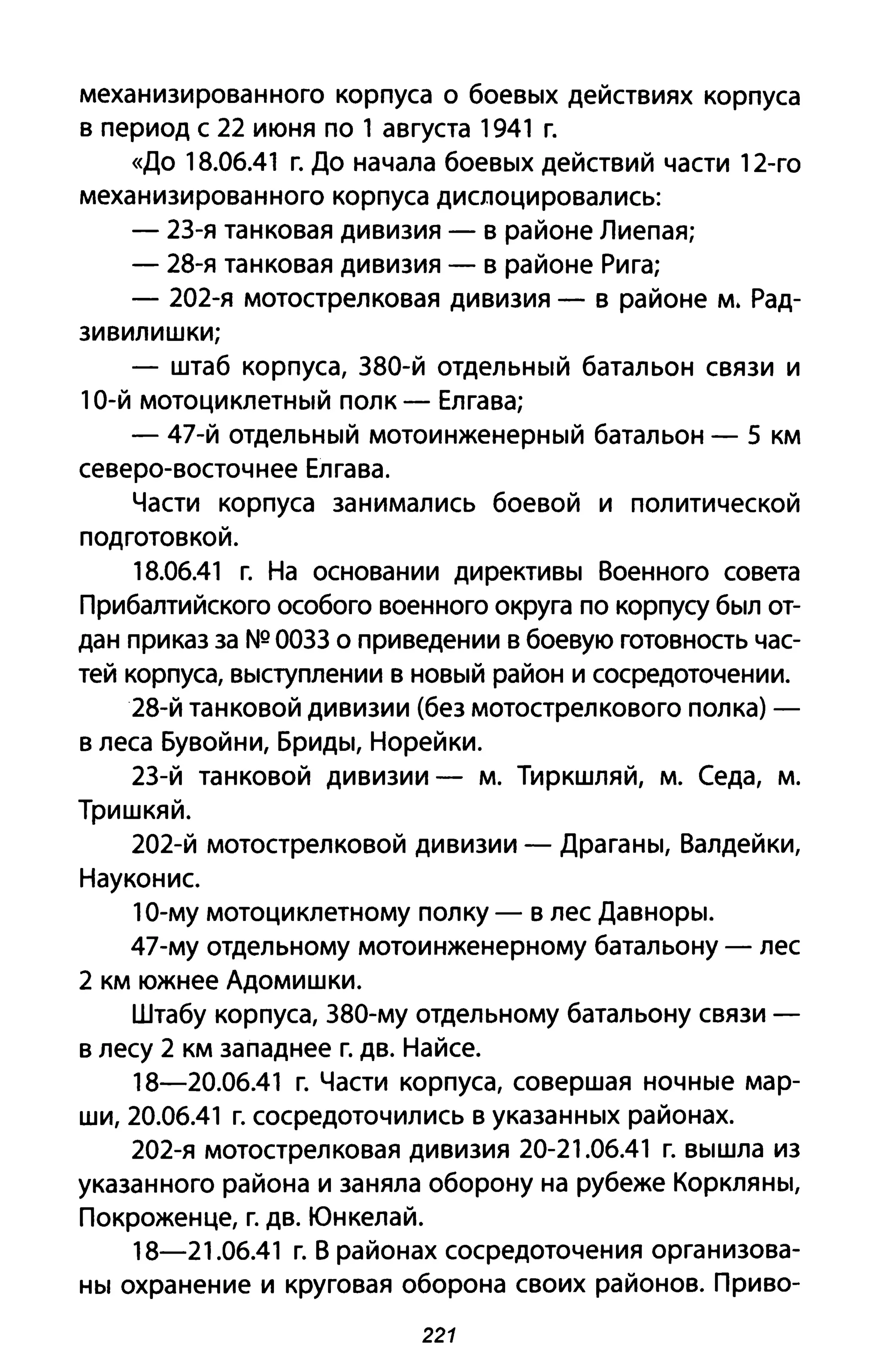 механизированного корпуса о боевых действиях корпуса
в период с 22 июня по 1 августа 1941 г.
«До 18.06.41 г. До начала боевых действий части 12-го
механизированного корпуса дислоцировались:
- 23-я танковая дивизия - в районе Лиепая;
- 28-я танковая дивизия - в районе Рига;
- 202-я мотострелковая дивизия - в районе м. Рад-
зивилишки;
- штаб корпуса, 380-й отдельный батальон связи и
10-й мотоциклетный полк - Елгава;
- 47-й отдельный мотоинженерный батальон - 5 км
северо-восточнее Елгава.
Части корпуса занимались боевой и политической
подготовкой.
18.06.41 г. На основании директивы Военного совета
Прибалтийского особого военного округа по корпусу был от­
дан приказ за NQ 0033 о при ведении в боевую готовность час­
тей корпуса, выступлении в новый район и сосредоточении.
28-й танковой дивизии (без мотострелкового полка) -
в леса Бувойни, Бриды, НореЙки.
23-й танковой дивизии - м. Тиркшляй, м. Седа, м.
ТришкяЙ.
202-й мотострелковой дивизии - Драганы, Валдейки,
Науконис.
10-му мотоциклетному полку - в лес Давноры.
47-му отдельному мотоинженерному батальону - лес
2 км южнее Адомишки.
Штабу корпуса, 380-му отдельному батальону связи -
в лесу 2 км западнее г. дв. НаЙсе.
18-20.06.41 г. Части корпуса, совершая ночные мар­
ши, 20.06.41 г. сосредоточились в указанных районах.
202-я мотострелковая дивизия 20-21.06.41 г. вышла из
указанного района и заняла оборону на рубеже Коркляны,
Покроженце, г. дв. ЮнкелаЙ.
18-21.06.41 г. В районах сосредоточения организова­
ны охранение и круговая оборона своих районов. Приво-
221
 