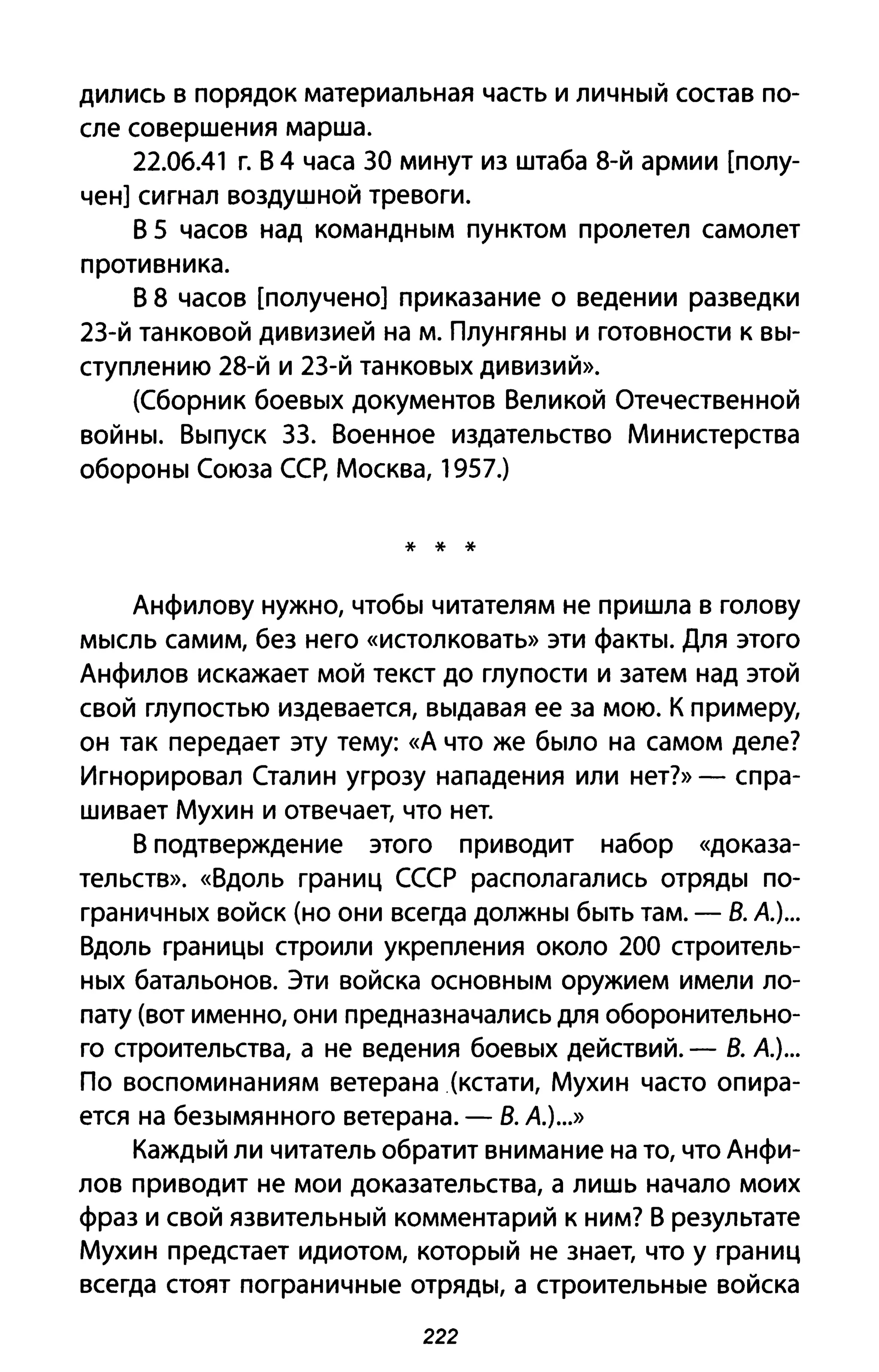 дились В порядок материальная часть и личный состав по­
сле совершения марша.
22.06.41 г. В 4 часа 30 минут из штаба 8-й армии [полу­
чен] сигнал воздушной тревоги.
В 5 часов над командным пунктом пролетел самолет
противника.
В 8 часов [получено] приказание о ведении разведки
23-й танковой дивизией на м. Плунгяны и готовности К вы­
ступлению 28-й и 23-й танковых дивизий».
(Сборник боевых документов Великой Отечественной
войны. Выпуск 33. Военное издательство Министерства
обороны Союза ССР, Москва, 1957.)
* * *
Анфилову нужно, чтобы читателям не пришла в голову
мысль самим, без него «истолковать» эти факты. Для этого
Анфилов искажает мой текст до глупости и затем над этой
свой глупостью издевается, выдавая ее за мою. К примеру,
он так передает эту тему: «А что же было на самом деле?
Игнорировал Сталин угрозу нападения или нет?» - спра­
шивает Мухин и отвечает, что нет.
В подтверждение этого приводит набор «доказа­
тельств». «Вдоль границ СССР располагались отряды по­
граничных войск (но они всегда должны быть там. - В. А)...
Вдоль границы строили укрепления около 200 строитель­
ных батальонов. Эти войска основным оружием имели ло­
пату (вот именно, они предназначались для оборонительно­
го строительства, а не ведения боевых действий. - В. А)...
По воспоминаниям ветерана (кстати, Мухин часто опира­
ется на безымянного ветерана. - В. А)...»
Каждый ли читатель обратит внимание на то, что Анфи­
лов приводит не мои доказательства, а лишь начало моих
фраз и свой язвительный комментарий к ним? В результате
Мухин предстает идиотом, который не знает, что у границ
всегда стоят пограничные отряды, а строительные войска
222
 