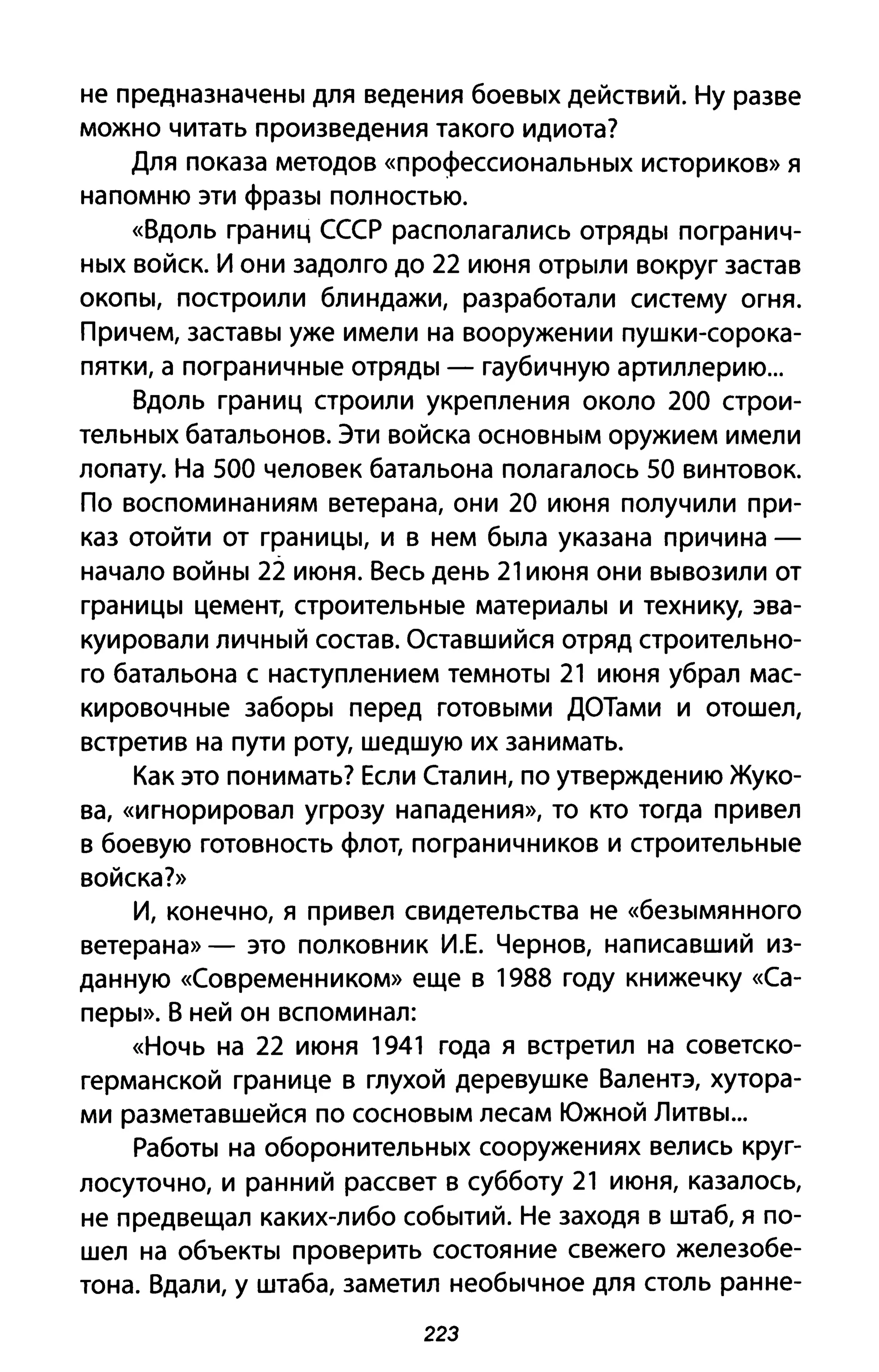 не предназначены для ведения боевых действий. Ну разве
можно читать произведения такого идиота?
Для показа методов «профессиональных историков» Я
напомню эти фразы полностью.
«Вдоль границ СССР располагались отряды погранич­
ных войск. И они задолго до 22 июня отрыли вокруг застав
окопы, построили блиндажи, разработали систему огня.
Причем, заставы уже имели на вооружении пушки-сорока­
пятки, а пограничные отряды - гаубичную артиллерию...
Вдоль границ строили укрепления около 200 строи­
тельных батальонов. Эти войска основным оружием имели
лопату. На 500 человек батальона полагалось 50 винтовок.
По воспоминаниям ветерана, они 20 июня получили при­
каз отойти от границы, и в нем была указана причина­
начало войны 22 июня. Весь день 21 июня они вывозили от
границы цемент, строительные материалы и технику, эва­
куировали личный состав. Оставшийся отряд строительно­
го батальона с наступлением темноты 21 июня убрал мас­
кировочные заборы перед готовыми ДОТами и отошел,
встретив на пути роту, шедшую их занимать.
Как это понимать? Если Сталин, по утверждению Жуко­
ва, «игнорировал угрозу нападения», то кто тогда привел
в боевую готовность флот, пограничников и строительные
войска?»
И, конечно, я привел свидетельства не «безымянного
ветерана» - это полковник И.Е. Чернов, написавший из­
данную «Современником» еще в 1988 году книжечку «Са­
перы». В ней он вспоминал:
«Ночь на 22 июня 1941 года я встретил на советско­
германской границе в глухой деревушке Валентэ, хутора­
ми разметавшейся по сосновым лесам Южной Литвы...
Работы на оборонительных сооружениях велись круг­
лосуточно, и ранний рассвет в субботу 21 июня, казалось,
не предвещал каких-либо событий. Не заходя в штаб, я по­
шел на объекты проверить состояние свежего железобе­
тона. Вдали, у штаба, заметил необычное для столь ранне-
223
 