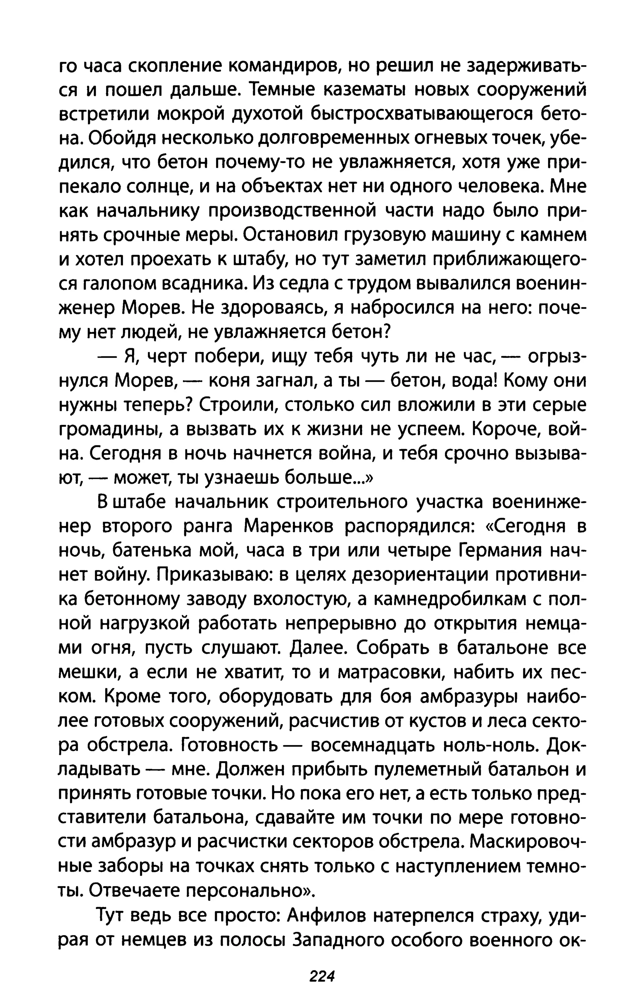 го часа скопление командиров, но решил не задерживать­
ся и пошел дальше. Темные казематы новых сооружений
встретили мокрой духотой быстросхватывающегося бето­
на. Обойдя несколько долговременных огневых точек, убе­
дился, что бетон почему-то не увлажняется, хотя уже при­
пекало солнце, и на объектах нет ни одного человека. Мне
как начальнику производственной части надо было при­
нять срочные меры. Остановил грузовую машину с камнем
и хотел проехать к штабу, но тут заметил приближающего­
ся галопом всадника. Из седла с трудом вывалился военин­
женер Морев. Не здороваясь, я набросился на него: поче­
му нет людей, не увлажняется бетон?
- Я, черт побери, ищу тебя чуть ли не час, - огрыз­
нулся Морев, - коня загнал, а ты - бетон, вода! Кому они
нужны теперь? Строили, столько сил вложили в эти серые
громадины, а вызвать их к жизни не успеем. Короче, вой­
на. Сегодня в ночь начнется война, и тебя срочно вызыва­
ют, - может, ты узнаешь больше...»
В штабе начальник строительного участка военинже­
нер второго ранга Маренков распорядился: «Сегодня в
ночь, батенька мой, часа в три или четыре Германия нач­
нет войну. Приказываю: в целях дезориентации противни­
ка бетонному заводу вхолостую, а камнедробилкам с пол­
ной нагрузкой работать непрерывно до открытия немца­
ми огня, пусть слушают. Далее. Собрать в батальоне все
мешки, а если не хватит, то и матрасовки, набить их пес­
ком. Кроме того, оборудовать для боя амбразуры наибо­
лее готовых сооружений, расчистив от кустов и леса секто­
ра обстрела. Готовность - восемнадцать ноль-ноль. Док­
ладывать - мне. Должен прибыть пулеметный батальон и
принять готовые точки. Но пока его нет, а есть только пред­
ставители батальона, сдавайте им точки по мере готовно­
сти амбразур и расчистки секторов обстрела. Маскировоч­
ные заборы на точках снять только с наступлением темно­
ты. Отвечаете персонально».
Тут ведь все просто: Анфилов натерпелся страху, уди­
рая от немцев из полосы Западного особого военного ок-
224
 