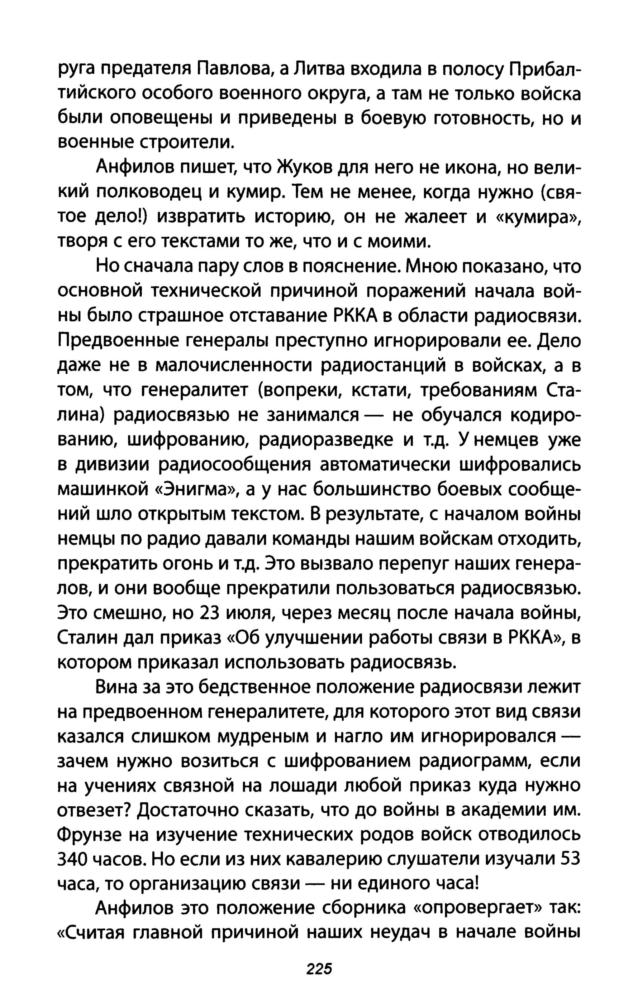 руга предателя Павлова, а Литва входила в полосу Прибал­
тийского особого военного округа, а там не только войска
были оповещены и приведены в боевую готовность, но и
военные строители.
Анфилов пишет, что Жуков для него не икона, но вели­
кий полководец и кумир. Тем не менее, когда нужно (свя­
тое дело!) извратить историю, он не жалеет и «кумира»,
творя С его текстами то же, что и с моими.
Но сначала пару слов в пояснение. Мною показано, что
основной технической причиной поражений начала вой­
ны было страшное отставание РККА в области радиосвязи.
Предвоенные генералы преступно игнорировали ее. Дело
даже не в малочисленности радиостанций в войсках, а в
том, что генералитет (вопреки, кстати, требованиям Ста­
лина) радиосвязью не занимался - не обучался кодиро­
ванию, шифрованию, радиоразведке и Т.д. У немцев уже
в дивизии радиосообщения автоматически шифровались
машинкой «Энигма», а у нас большинство боевых сообще­
ний шло открытым текстом. В результате, с началом войны
немцы по радио давали команды нашим войскам отходить,
прекратить огонь и Т.д. Это вызвало перепуг наших генера­
лов, и они вообще прекратили пользоваться радиосвязью.
Это смешно, но 23 июля, через месяц после начала войны,
Сталин дал приказ «Об улучшении работы связи в РККА», в
котором приказал использовать радиосвязь.
Вина за это бедственное положение радиосвязи лежит
на предвоенном генералитете, для которого этот вид связи
казался слишком мудреным и нагло им игнорировался -
зачем нужно возиться с шифрованием радиограмм, если
на учениях связной на лошади любой приказ куда нужно
отвезет? Достаточно сказать, что до войны в академии им.
Фрунзе на изучение технических родов войск отводилось
340 часов. Но если из них кавалерию слушатели изучали 53
часа, то организацию связи - ни единого часа!
Анфилов это положение сборника «опровергает» так:
«Считая главной причиной наших неудач в начале войны
225
 