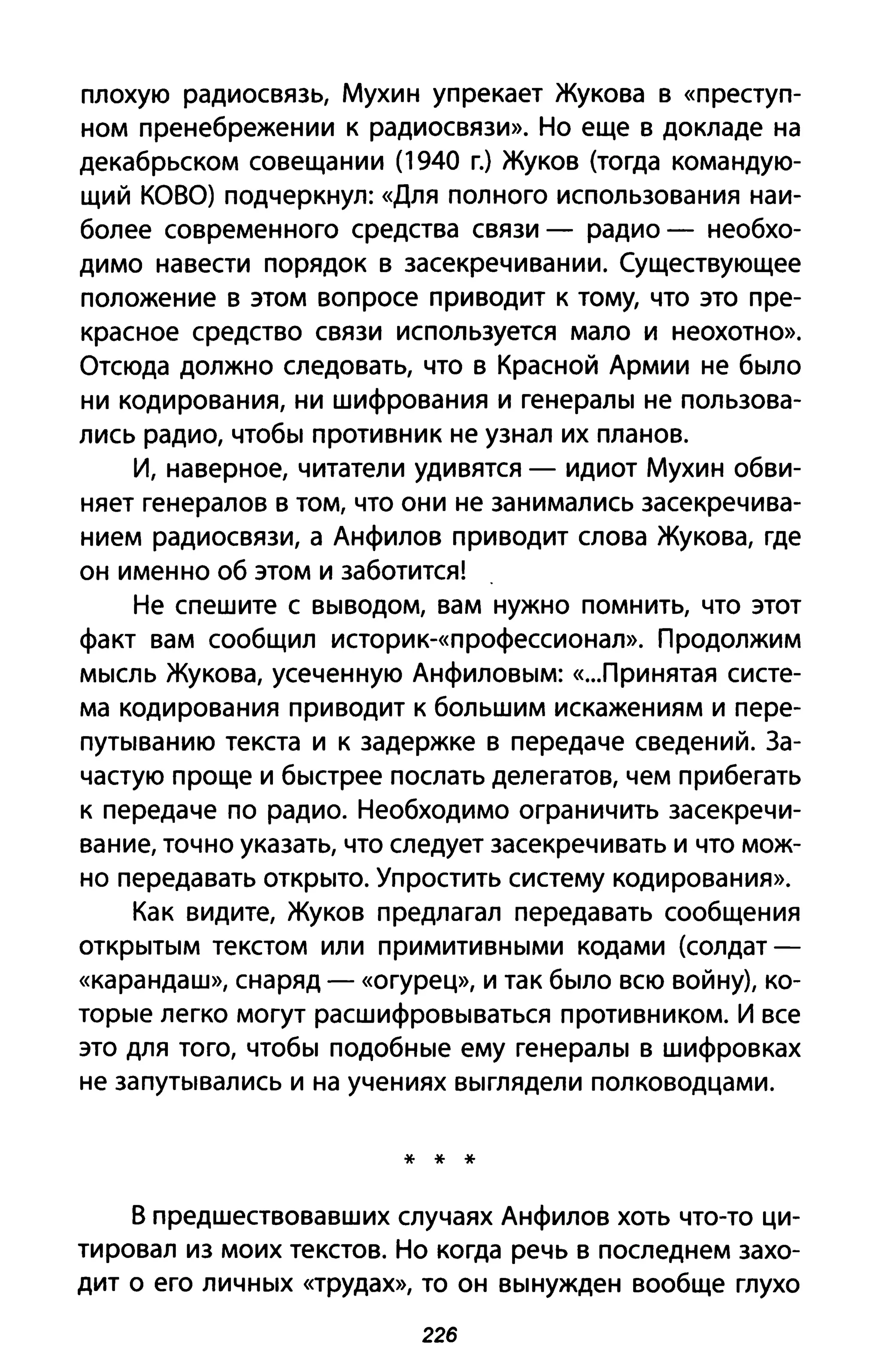 плохую радиосвязь, Мухин упрекает Жукова в «преступ­
ном пренебрежении к радиосвязи». Но еще в докладе на
декабрьском совещании (1940 г.) Жуков (тогда командую­
щий КОВО) подчеркнул: «Для полного использования наи­
более современного средства связи - радио - необхо­
димо навести порядок в засекречивании. Существующее
положение в этом вопросе приводит к тому, что это пре­
красное средство связи используется мало и неохотно».
Отсюда должно следовать, что в Красной Армии не было
ни кодирования, ни шифрования и генералы не пользова­
лись радио, чтобы противник не узнал их планов.
И, наверное, читатели удивятся - идиот Мухин обви­
няет генералов в том, что они не занимались засекречива­
нием радиосвязи, а Анфилов приводит слова Жукова, где
он именно об этом и заботится!
Не спешите с выводом, вам нужно помнить, что этот
факт вам сообщил историк-«профессионал». Продолжим
мысль Жукова, усеченную Анфиловым: «..Лринятая систе­
ма кодирования приводит к большим искажениям и пере­
путыванию текста и к задержке в передаче сведений. За­
частую проще и быстрее послать делегатов, чем прибегать
к передаче по радио. Необходимо ограничить засекречи­
вание, точно указать, что следует засекречивать и что мож­
но передавать открыто. Упростить систему кодирования».
Как видите, Жуков предлагал передавать сообщения
открытым текстом или примитивными кодами (солдат­
«карандаш», снаряд - «огурец», И так было всю войну), ко­
торые легко могут расшифровываться противником. И все
это для того, чтобы подобные ему генералы в шифровках
не запутывались и на учениях выглядели полководцами.
* * *
в предшествовавших случаях Анфилов хоть что-то ци­
тировал из моих текстов. Но когда речь в последнем захо­
дит о его личных «трудах», то он вынужден вообще глухо
226
 