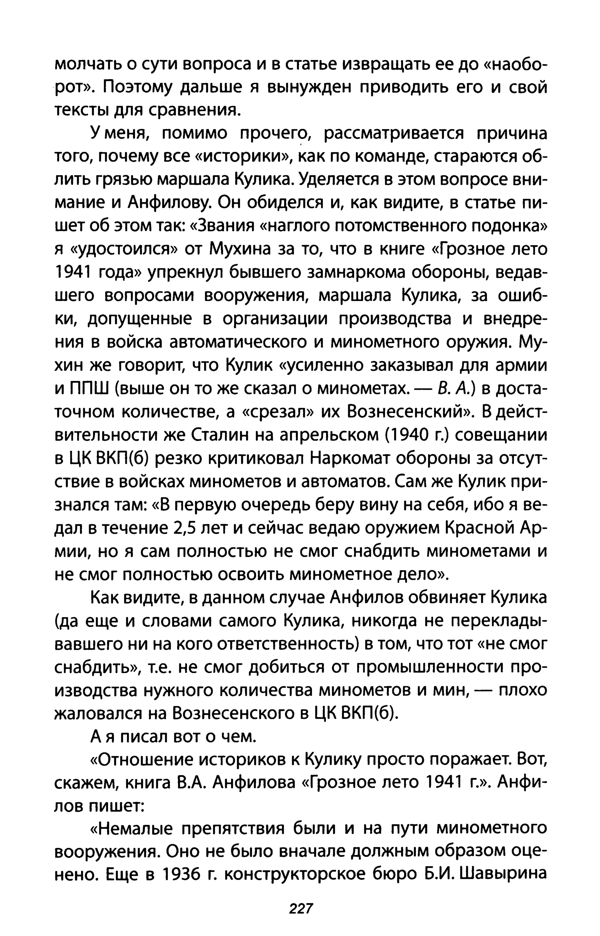 молчать о сути вопроса и в статье извращать ее до «наобо­
рот». Поэтому дальше я Вblнужден при водить его и свой
TeKCТbl для сравнения.
У меня, помимо прочего, рассматривается причина
того, почему все «историки», как по команде, стараются об­
лить грязью маршала Кулика. Уделяется в этом вопросе вни­
мание и Анфилову. Он обиделся и, как видите, в статье пи­
шет об этом так: «Звания «наглого потомственного подонка»
я «удостоился» от Мухина за то, что в книге «Грозное лето
1941 года» упрекнул бblвшего замнаркома оБОРОНbI, ведав­
шего вопросами вооружения, маршала Кулика, за ошиб­
ки, допущеННblе в организации производства и внедре­
ния в войска автоматического и минометного оружия. Му­
хин же говорит, что Кулик «усиленно закаЗblвал для армии
и ППШ (Вblше он то же сказал о минометах. - В. А.) в доста­
точном количестве, а «срезал» их Вознесенский». В дейст­
вительности же Сталин на апрельском (1940 г.) совещании
в ЦК ВКП(б) резко критиковал Наркомат оБОРОНbI за отсут­
ствие в войсках минометов и автоматов. Сам же Кулик при­
знался там: «В первую очередь беру вину на себя, ибо я ве­
дал в течение 2,5 лет и сейчас ведаю оружием Красной Ар­
мии, но я сам полностью не смог снабдить минометами и
не смог полностью освоить минометное дело».
Как видите, в данном случае Анфилов обвиняет Кулика
(да еще и словами самого Кулика, никогда не переклаДbl­
вавшего ни на кого ответственность) в том, что тот «не смог
снабдить», т.е. не смог добиться от ПРОМblшленности про­
изводства нужного количества минометов и мин, - плохо
жаловался на Вознесенского в ЦК ВКП(б).
А я писал вот о чем.
«Отношение историков К Кулику просто поражает. Вот,
скажем, книга В.А. Анфилова «Грозное лето 1941 г.». Анфи­
лов пишет:
«НемаЛblе препятствия бblЛИ и на пути минометного
вооружения. Оно не бblЛО вначале ДОЛЖНblМ образом оце­
нено. Еще в 1936 г. конструкторское бюро Б.И. ШаВblрина
227
 