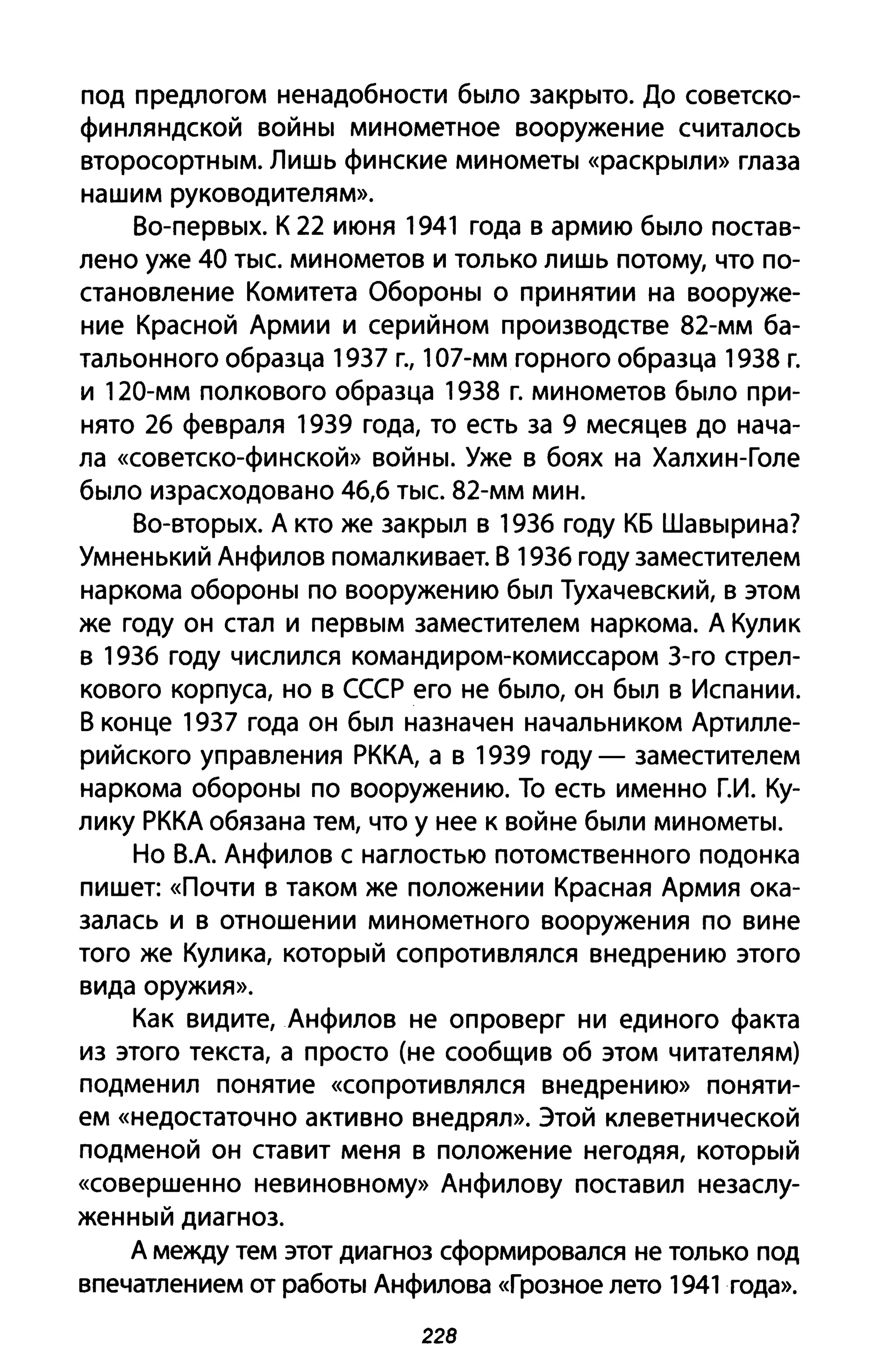 под предлогом ненадобности было закрыто. До советско­
финляндской войны минометное вооружение считалось
второсортным. Лишь финские минометы «раскрыли» глаза
нашим руководителям».
Во-первых. К 22 июня 1941 года в армию было постав­
лено уже 40 тыс. минометов и только лишь потому, что по­
становление Комитета Обороны о принятии на вооруже­
ние Красной Армии и серийном производстве 82-мм ба­
тальонного образца 1937 г., 107-мм горного образца 1938 г.
и 120-мм полкового образца 1938 г. минометов было при­
нято 26 февраля 1939 года, то есть за 9 месяцев до нача­
ла «советско-финской» войны. Уже в боях на Халхин-Голе
было израсходовано 46,6 тыс. 82-мм мин.
Во-вторых. А кто же закрыл в 1936 году КБ Шавырина?
Умненький Анфилов помалкивает. В 1936 году заместителем
наркома обороны по вооружению был Тухачевский, в этом
же году он стал и первым заместителем наркома. А Кулик
в 1936 году числился командиром-комиссаром 3-го стрел­
кового корпуса, но в СССР его не было, он был в Испании.
В конце 1937 года он был назначен начальником Артилле­
рийского управления РККА, а в 1939 году - заместителем
наркома обороны по вооружению. То есть именно Г.И. Ку­
лику РККА обязана тем, что у нее к войне были минометы.
Но В.А. Анфилов с наглостью потомственного подонка
пишет: «Почти В таком же положении Красная Армия ока­
залась и в отношении минометного вооружения по вине
того же Кулика, который сопротивлялся внедрению этого
вида оружия».
Как видите, Анфилов не опроверг ни единого факта
из этого текста, а просто (не сообщив об этом читателям)
подменил понятие «сопротивлялся внедрению» поняти­
ем «недостаточно активно внедрял». Этой клеветнической
подменой он ставит меня в положение негодяя, который
«совершенно невиновному» Анфилову поставил незаслу­
женный диагноз.
А между тем этот диагноз сформировался не только под
впечатлением от работы Анфилова «Грозное лето 1941 года».
228
 