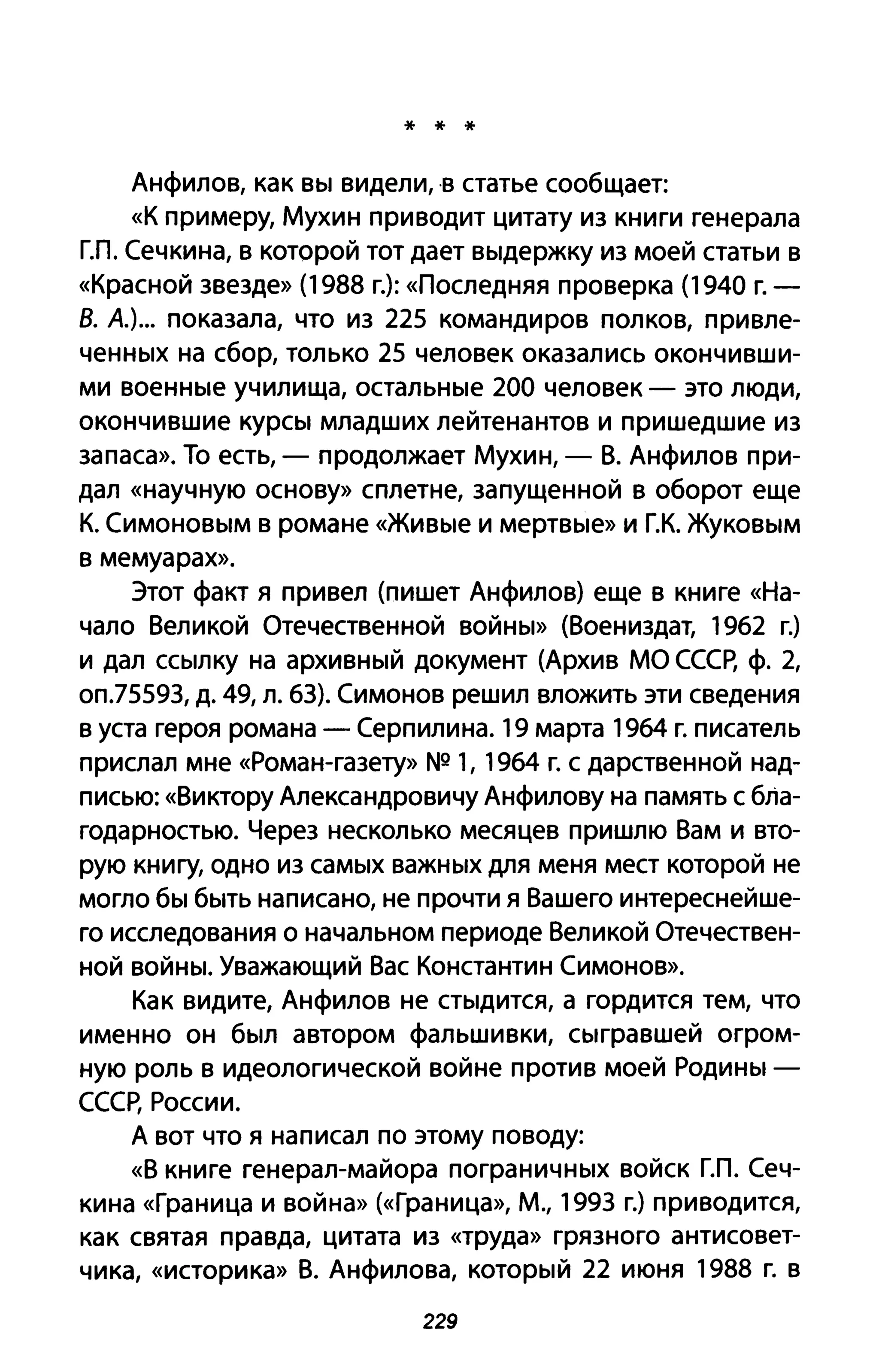 * * *
Анфилов, как вы видели,'В статье сообщает:
«К примеру, Мухин приводит цитату из книги генерала
ГЛ. Сечкина, в которой тот дает выдержку из моей статьи в
«Красной звезде» (1988 г.): «Последняя проверка (1940 г. -
В. А.)... показала, что из 225 командиров полков, привле­
ченных на сбор, только 25 человек оказались окончивши­
ми военные училища, остальные 200 человек - это люди,
окончившие курсы младших лейтенантов и пришедшие из
запаса». То есть, - продолжает Мухин, - В. Анфилов при­
дал «научную основу» сплетне, запущенной в оборот еще
К. Симоновым в романе «Живые И мертвые» и г.к. Жуковым
в мемуарах».
Этот факт я привел (пишет Анфилов) еще в книге «На­
чало Великой Отечественной войны» (Воениздат, 1962 г.)
и дал ссылку на архивный документ (Архив МО СССр, ф. 2,
оп.75593, д. 49, л. 63). Симонов решил вложить эти сведения
в уста героя романа - Серпилина. 19 марта 1964 г. писатель
прислал мне «Роман-газету» NQ 1, 1964 г. с дарственной над­
писью: «Виктору Александровичу Анфилову на память с бла­
годарностью. Через несколько месяцев пришлю Вам и вто­
рую книгу, одно из самых важных для меня мест которой не
могло бы быть написано, не прочти я Вашего интереснейше­
го исследования о начальном периоде Великой Отечествен­
ной войны. Уважающий Вас Константин Симонов».
Как видите, Анфилов не стыдится, а гордится тем, что
именно он был автором фальшивки, сыгравшей огром­
ную роль в идеологической войне против моей Родины -
СССр, России.
А вот что я написал по этому поводу:
«В книге генерал-майора пограничных войск ГЛ. Сеч­
кина «Граница И война» (<<Граница», М., 1993 г.) приводится,
как святая правда, цитата из «труда» грязного антисовет­
чика, «историка» В. Анфилова, который 22 июня 1988 г. в
229
 