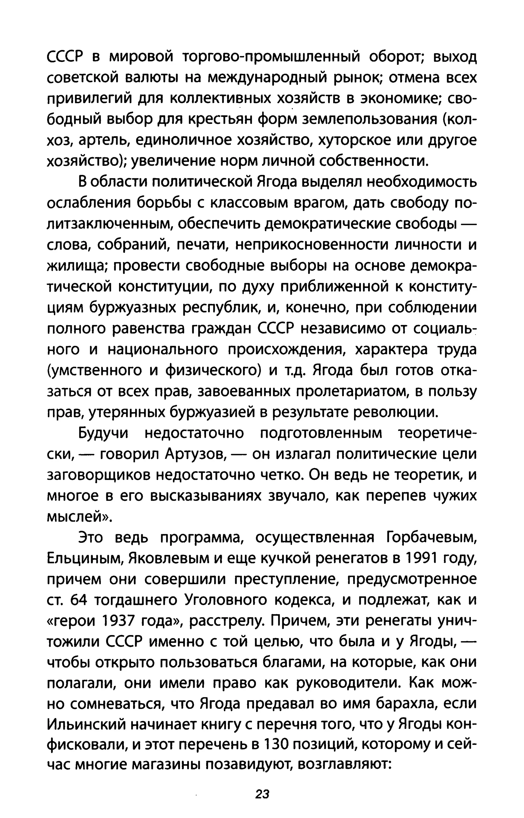 СССР в мировой торгово-промышленный оборот; выход
советской валюты на международный рынок; отмена всех
привилегий для коллективных хозяйств в экономике; сво­
бодный выбор для крестьян форм землепользования (кол­
хоз, артель, единоличное хозяйство, хуторское или другое
хозяйство); увеличение норм личной собственности.
В области политической Ягода выделял необходимость
ослабления борьбы с классовым врагом, дать свободу по­
литзаключенным, обеспечить демократические свободы -
слова, собраний, печати, неприкосновенности личности и
жилища; провести свободные выборы на основе демокра­
тической конституции, по духу приближенной к конститу­
циям буржуазных республик, и, конечно, при соблюдении
полного равенства граждан СССР независимо от социаль­
ного и национального происхождения, характера труда
(умственного и физического) и т.д. Ягода был готов отка­
заться от всех прав, завоеванных пролетариатом, в пользу
прав, утерянных буржуазией в результате революции.
Будучи недостаточно подготовленным теоретиче­
ски, - говорил Артузов, - он излагал политические цели
заговорщиков недостаточно четко. Он ведь не теоретик, и
многое в его высказываниях звучало, как перепев чужих
мыслей».
Это ведь программа, осуществленная Горбачевым,
Ельциным, Яковлевым и еще кучкой ренегатов в 1991 году,
причем они совершили преступление, предусмотренное
ст. 64 тогдашнего Уголовного кодекса, и подлежат, как и
«герои 1937 года», расстрелу. Причем, эти ренегаты унич­
тожили СССР именно с той целью, что была и у Ягоды, -
чтобы открыто пользоваться благами, на которые, как они
полагали, они имели право как руководители. Как мож­
но сомневаться, что Ягода предавал во имя барахла, если
Ильинский начинает книгу с перечня того, что у Ягоды кон­
фисковали, и этот перечень в 130 позиций, которому и сей­
час многие магазины позавидуют, возглавляют:
23
 