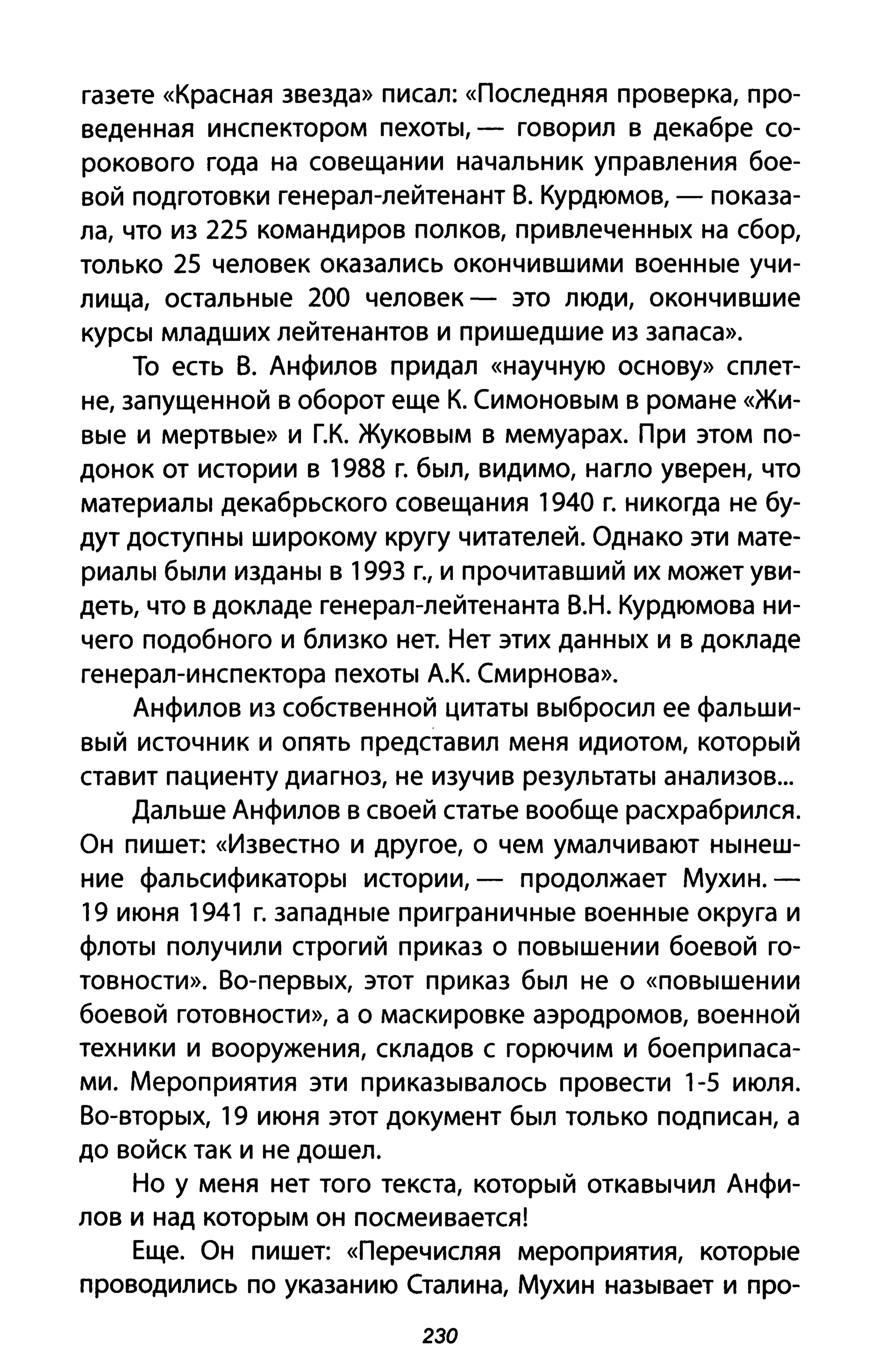газете «Красная звезда» писал: «Последняя проверка, про­
веденная инспектором пехоты, - говорил в декабре со­
рокового года на совещании начальник управления бое­
вой подготовки генерал-лейтенант В. Курдюмов, - показа­
ла, что из 225 командиров полков, привлеченных на сбор,
только 25 человек оказались окончившими военные учи­
лища, остальные 200 человек - это люди, окончившие
курсы младших лейтенантов и пришедшие из запаса».
То есть В. Анфилов придал «научную основу» сплет­
не, запущенной в оборот еще К. Симоновым в романе «Жи­
вые и мертвые» и Г.К. Жуковым в мемуарах. При этом по­
донок от истории в 1988 г. был, видимо, нагло уверен, что
материалы декабрьского совещания 1940 г. никогда не бу­
дут доступны широкому кругу читателей. Однако эти мате­
риалы были изданы в 1993 г., и прочитавший их может уви­
деть, что в докладе генерал-лейтенанта В.Н. Курдюмова ни­
чего подобного и близко нет. Нет этих данных и в докладе
генерал-инспектора пехоты А.К. Смирнова».
Анфилов из собственной цитаты выбросил ее фальши­
вый источник и опять представил меня идиотом, который
ставит пациенту диагноз, не изучив результаты анализов...
Дальше Анфилов в своей статье вообще расхрабрился.
Он пишет: «Известно И другое, о чем умалчивают нынеш­
ние фальсификаторы истории, - продолжает Мухин.-
19 июня 1941 г. западные приграничные военные округа и
флоты получили строгий приказ о повышении боевой го­
товности». Во-первых, этот приказ был не о «повышении
боевой готовности», а о маскировке аэродромов, военной
техники и вооружения, складов с горючим и боеприпаса­
ми. Мероприятия эти приказывалось провести 1-5 июля.
Во-вторых, 19 июня этот документ был только подписан, а
до войск так и не дошел.
Но у меня нет того текста, который откавычил Анфи­
лов и над которым он посмеивается!
Еще. Он пишет: «Перечисляя мероприятия, которые
проводились по указанию Сталина, Мухин называет и про-
230
 