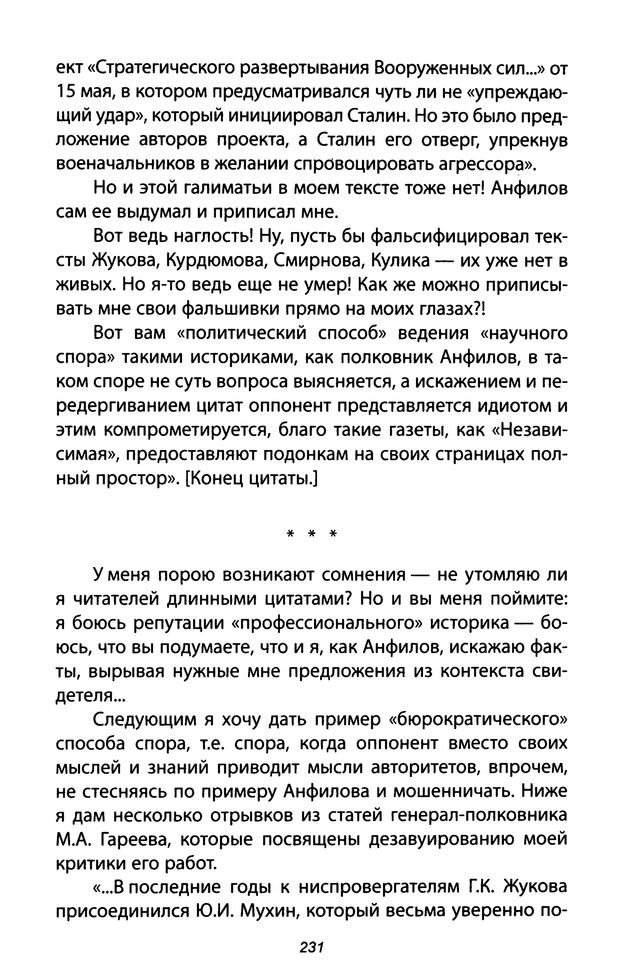 ект «Стратегического развертывания Вооруженных сил...» от
15 мая, в котором предусматривался чуть ли не «упреждаю­
щий удар», который инициировал Сталин. Но это было пред­
ложение авторов проекта, а Сталин его отверг, упрекнув
военачальников в желании спровоцировать агрессора».
Но и этой галиматьи в моем тексте тоже нет! Анфилов
сам ее выдумал и приписал мне.
Вот ведь наглость! Ну, пусть бы фальсифицировал тек­
сты Жукова, Курдюмова, Смирнова, Кулика - их уже нет в
живых. Но я-то ведь еще не умер! Как же можно приписы­
вать мне свои фальшивки прямо на моих глазах?!
Вот вам «политический способ» ведения «научного
спора» такими историками, как полковник Анфилов, в та­
ком споре не суть вопроса выясняется, а искажением и пе­
редергиванием цитат оппонент представляется идиотом и
этим компрометируется, благо такие газеты, как «Незави­
симая», предоставляют подонкам на своих страницах пол­
ный простор». [Конец цитаты.]
* * *
у меня порою возникают сомнения - не утомляю ли
я читателей длинными цитатами? Но и вы меня поймите:
я боюсь репутации «профессионального» историка - бо­
юсь, что вы подумаете, что и я, как Анфилов, искажаю фак­
ты, вырывая нужные мне предложения из контекста сви­
детеля ...
Следующим я хочу дать пример «бюрократического»
способа спора, т.е. спора, когда оппонент вместо своих
мыслей и знаний приводит мысли авторитетов, впрочем,
не стесняясь по примеру Анфилова и мошенничать. Ниже
я дам несколько отрывков из статей генерал-полковника
М.А. Гареева, которые посвящены дезавуированию моей
критики его работ.
«...В последние годы к ниспровергателям Г.К. Жукова
присоединился ю.и. Мухин, который весьма уверенно по-
231
 