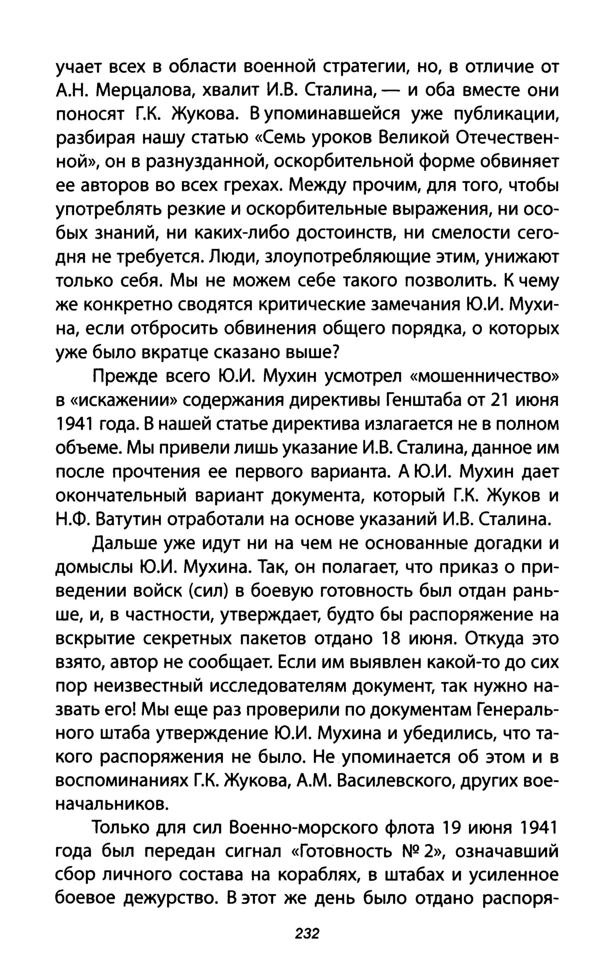 учает всех в области военной стратегии, но, в отличие от
А.Н. Мерцалова, хвалит И.В. Сталина, - и оба вместе они
поносят Г.К. Жукова. В упоминавшейся уже публикации,
разбирая нашу статью «Семь уроков Великой Отечествен­
ной», он В разнузданной, оскорбительной форме обвиняет
ее авторов во всех грехах. Между прочим, для того, чтобы
употреблять резкие и оскорбительные выражения, ни осо­
бых знаний, ни каких-либо достоинств, ни смелости сего­
дня не требуется. Люди, злоупотребляющие этим, унижают
только себя. Мы не можем себе такого позволить. К чему
же конкретно сводятся критические замечания Ю.И. Мухи­
на, если отбросить обвинения общего порядка, о которых
уже было вкратце сказано выше?
Прежде всего Ю.И. Мухин усмотрел «мошенничество»
В «искажении» содержания директивы Генштаба от 21 июня
1941 года. В нашей статье директива излагается не в полном
объеме. Мы привели лишь указание И.В. Сталина, данное им
после прочтения ее первого варианта. А Ю.И. Мухин дает
окончательный вариант документа, который Г.К. Жуков и
Н.Ф. Ватутин отработали на основе указаний И.В. Сталина.
Дальше уже идут ни на чем не основанные догадки и
домыслы Ю.И. Мухина. Так, он полагает, что приказ о при­
ведении войск (сил) в боевую готовность был отдан рань­
ше, и, в частности, утверждает, будто бы распоряжение на
вскрытие секретных пакетов отдано 18 июня. Откуда это
взято, автор не сообщает. Если им выявлен какой-то до сих
пор неизвестный исследователям документ, так нужно на­
звать его! Мы еще раз проверили по документам Генераль­
ного штаба утверждение Ю.И. Мухина и убедились, что та­
кого распоряжения не было. Не упоминается об этом и в
воспоминаниях Г.К. Жукова, А.М. Василевского, других вое­
начальников.
Только для сил Военно-морского флота 19 июня 1941
года был передан сигнал «Готовность N2 2», означавший
сбор личного состава на кораблях, в штабах и усиленное
боевое дежурство. В этот же день было отдано распоря-
232
 