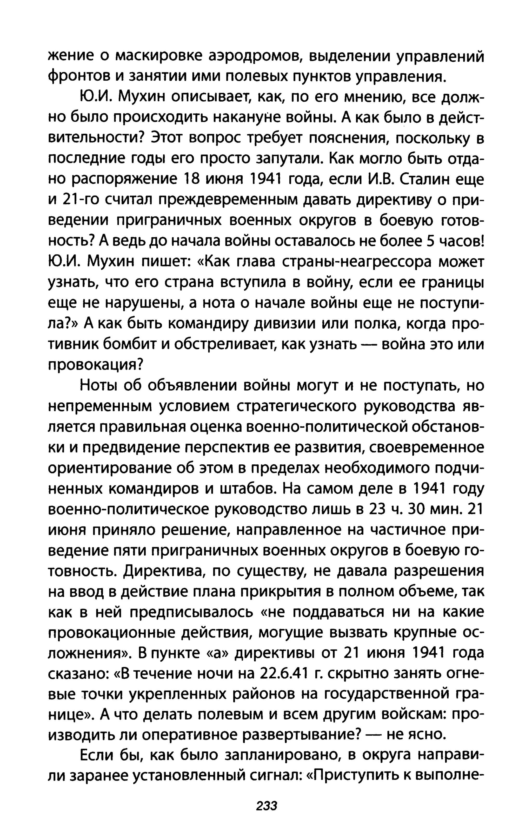 жение о маскировке аэродромов, выделении управлений
фронтов и занятии ими полевых пунктов управления.
ю.и. Мухин описывает, как, по его мнению, все долж­
но было происходить накануне войны. А как было в дейст­
вительности? Этот вопрос требует пояснения, поскольку в
последние годы его просто запутали. Как могло быть отда­
но распоряжение 18 июня 1941 года, если И.В. Сталин еще
и 21-го считал преждевременным давать директиву о при­
ведении приграничных военных округов в боевую готов­
ность? А ведь до начала войны оставалось не более 5 часов!
ю.и. Мухин пишет: «Как глава страны-неагрессора может
узнать, что его страна вступила в войну, если ее границы
еще не нарушены, а нота о начале войны еще не поступи­
ла?» А как быть командиру дивизии или полка, когда про­
тивник бомбит и обстреливает, как узнать - война это или
провокация?
Ноты об объявлении войны могут и не поступать, но
непременным условием стратегического руководства яв­
ляется правильная оценка военно-политической обстанов­
ки и предвидение перспектив ее развития, своевременное
ориентирование об этом в пределах необходимого подчи­
ненных командиров и штабов. На самом деле в 1941 году
военно-политическое руководство лишь в 2З ч. ЗА мин. 21
июня приняло решение, направленное на частичное при­
ведение пяти при граничных военных округов в боевую го­
товность. Директива, по существу, не давала разрешения
на ввод в действие плана прикрытия в полном объеме, так
как в ней предписывалось «не поддаваться ни на какие
провокационные действия, могущие вызвать крупные ос­
ложнения». В пункте «а» директивы от 21 июня 1941 года
сказано: «В течение ночи на 22.6.41 г. скрытно занять огне­
вые точки укрепленных районов на государственной гра­
нице». А что делать полевым и всем другим войскам: про­
изводить ли оперативное развертывание? - не ясно.
Если бы, как было запланировано, в округа направи­
ли заранее установленный сигнал: «Приступить К выполне-
2ЗЗ
 