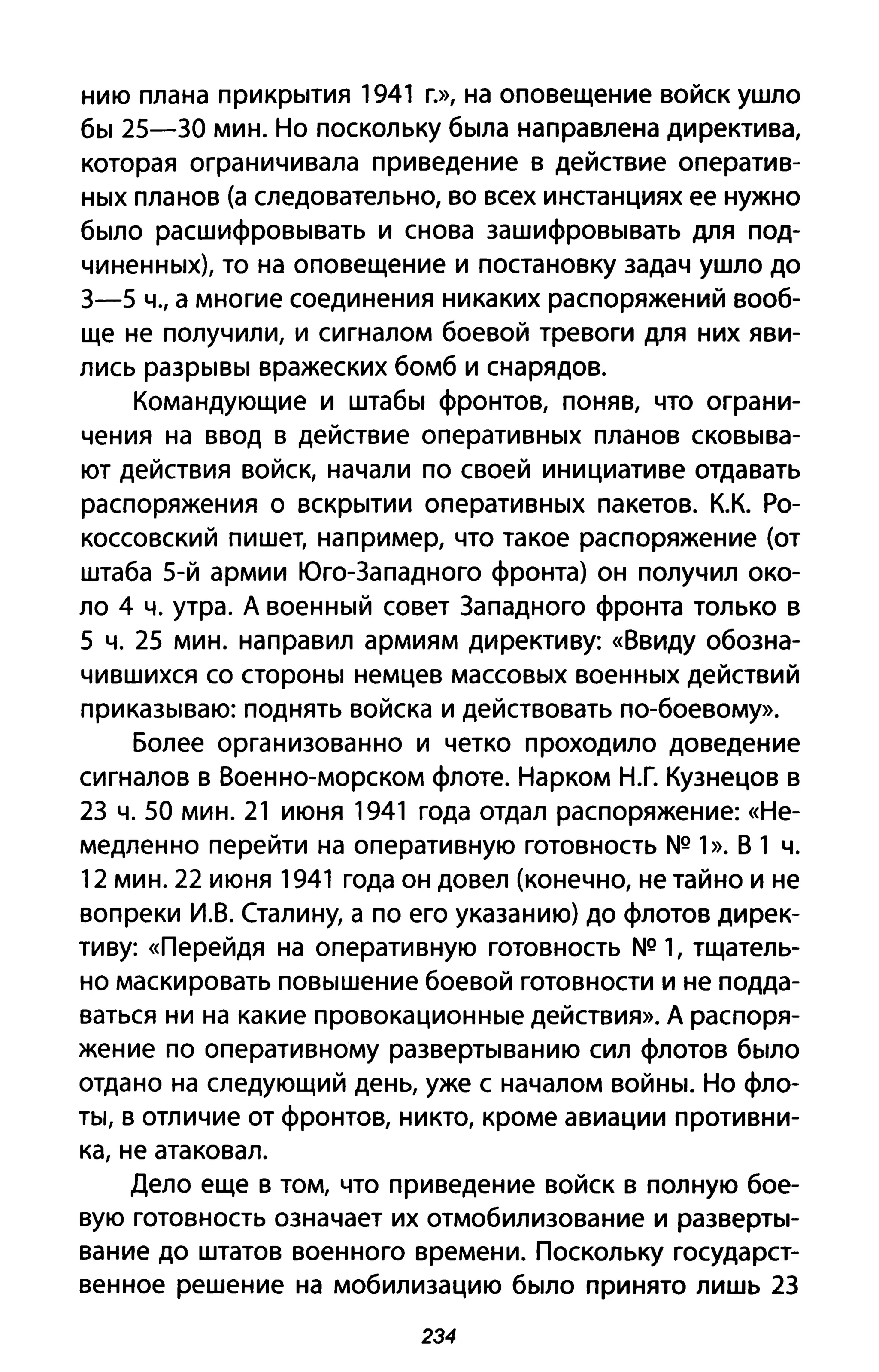 нию плана прикрытия 1941 Г.}), на оповещение войск ушло
бы 25-ЗО мин. Но поскольку была направлена директива,
которая ограничивала при ведение в действие оператив­
ных планов (а следовательно, во всех инстанциях ее нужно
было расшифровывать и снова зашифровывать для под­
чиненных), то на оповещение и постановку задач ушло до
З-5 Ч., а многие соединения никаких распоряжений вооб­
ще не получили, и сигналом боевой тревоги для них яви­
лись разрывы вражеских бомб и снарядов.
Командующие и штабы фронтов, поняв, что ограни­
чения на ввод в действие оперативных планов сковыва­
ют действия войск, начали по своей инициативе отдавать
распоряжения о вскрытии оперативных пакетов. К.К. Ро­
коссовский пишет, например, что такое распоряжение (от
штаба 5-й армии Юго-Западного фронта) он получил око­
ло 4 ч. утра. А военный совет Западного фронта только в
5 ч. 25 мин. направил армиям директиву: «Ввиду обозна­
чившихся со стороны немцев массовых военных действий
приказываю: поднять войска и действовать по-боевому».
Более организованно и четко проходило доведение
сигналов в Военно-морском флоте. Нарком Н.Г. Кузнецов в
2З ч. 50 мин. 21 июня 1941 года отдал распоряжение: «Не­
медленно перейти на оперативную готовность NQ 1». В 1 ч.
12 мин. 22 июня 1941 года он довел (конечно, не тайно и не
вопреки И.В. (талину, а по его указанию) до флотов дирек­
тиву: «Перейдя на оперативную готовность NQ 1, тщатель­
но маскировать повышение боевой готовности и не подда­
ваться ни на какие провокационные действия». А распоря­
жение по оперативному развертыванию сил флотов было
отдано на следующий день, уже с началом войны. Но фло­
ты, в отличие от фронтов, никто, кроме авиации противни­
ка, не атаковал.
Дело еще в том, что при ведение войск в полную бое­
вую готовность означает их отмобилизование и разверты­
вание до штатов военного времени. Поскольку государст­
венное решение на мобилизацию было принято лишь 2З
234
 