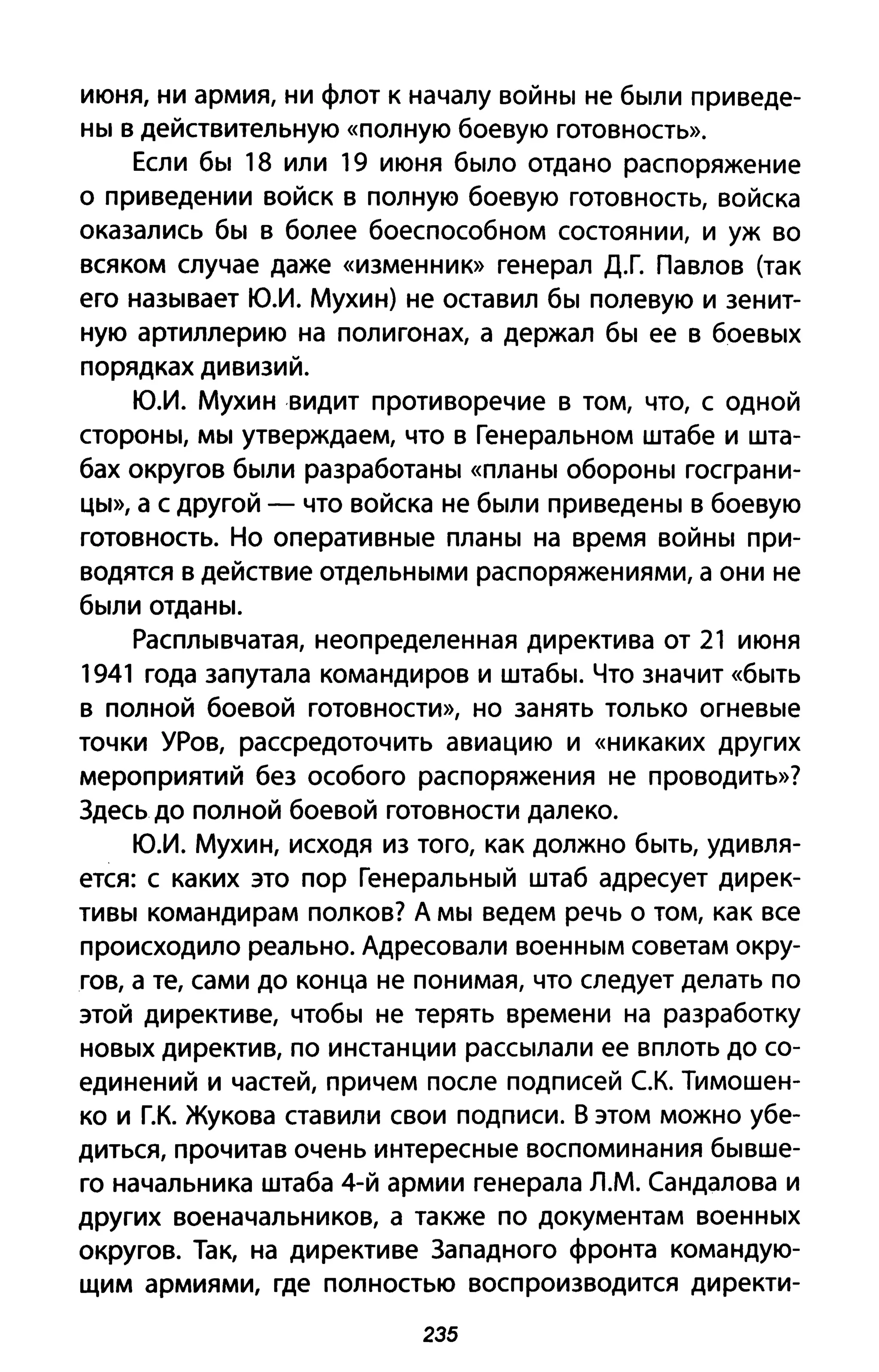 июня, ни армия, ни флот к началу войны не были приведе­
ны в действительную «полную боевую готовность».
Если бы 18 или 19 июня было отдано распоряжение
о приведении войск в полную боевую готовность, войска
оказались бы в более боеспособном состоянии, и уж во
всяком случае даже «изменник» генерал Д.Г. Павлов (так
его называет Ю.И. Мухин) не оставил бы полевую и зенит­
ную артиллерию на полигонах, а держал бы ее в боевых
порядках дивизий.
Ю.И. Мухин видит противоречие в том, что, с одной
стороны, мы утверждаем, что в Генеральном штабе и шта­
бах округов были разработаны «планы обороны госграни­
ЦЫ», а с другой - что войска не были приведены в боевую
готовность. Но оперативные планы на время войны при­
водятся в действие отдельными распоряжениями, а они не
были отданы.
Расплывчатая, неопределенная директива от 21 июня
1941 года запутала командиров и штабы. Что значит «быть
в полной боевой готовности», но занять только огневые
точки УРов, рассредоточить авиацию и «никаких других
мероприятий без особого распоряжения не проводить»?
Здесь до полной боевой готовности далеко.
Ю.И. Мухин, исходя из того, как должно быть, удивля­
ется: с каких это пор Генеральный штаб адресует дирек­
тивы командирам полков? А мы ведем речь о том, как все
происходило реально. Адресовали военным советам окру­
гов, а те, сами до конца не понимая, что следует делать по
этой директиве, чтобы не терять времени на разработку
новых директив, по инстанции рассылали ее вплоть до со­
единений и частей, причем после подписей с.к. Тимошен­
ко и Г.К. Жукова ставили свои подписи. В этом можно убе­
диться, прочитав очень интересные воспоминания бывше­
го начальника штаба 4-й армии генерала Л.М. Сандалова и
других военачальников, а также по документам военных
округов. Так, на директиве Западного фронта командую­
щим армиями, где полностью воспроизводится директи-
235
 