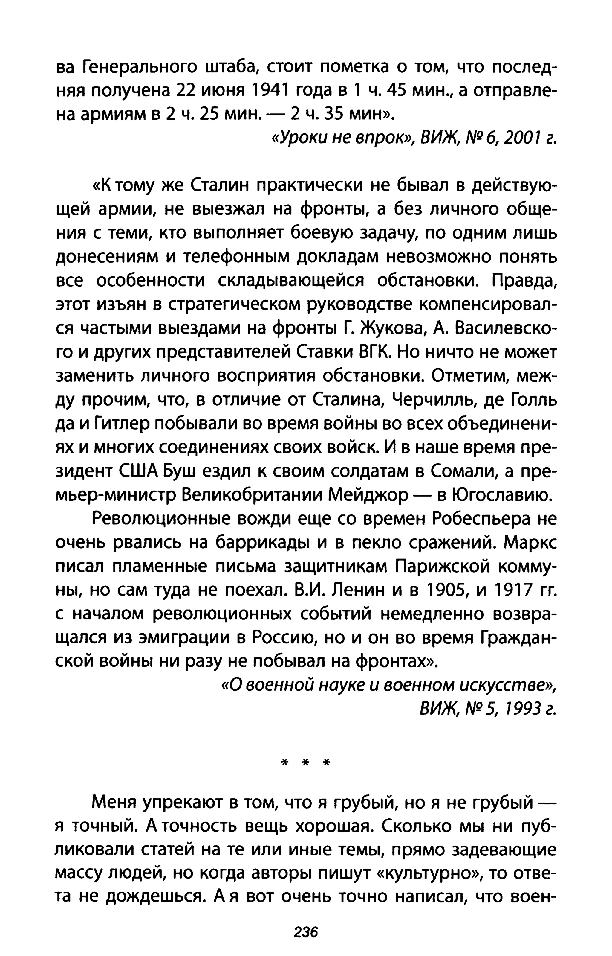 ва Генерального штаба, стоит пометка о том, что послед­
няя получена 22 июня 1941 года в 1 ч. 45 мин., а отправле­
на армиям в 2 ч. 25 мин. - 2 ч. 35 мин».
«Уроки не впрок», ВИЖ, NQ 6, 2001 г.
«К тому же Сталин практически не бывал в действую­
щей армии, не выезжал на фронты, а без личного обще­
ния с теми, кто выполняет боевую задачу, по одним лишь
донесениям и телефонным докладам невозможно понять
все особенности складывающейся обстановки. Правда,
этот изъян в стратегическом руководстве компенсировал­
ся частыми выездами на фронты Г. Жукова, А. Василевско­
го и других представителей Ставки ВГК. Но ничто не может
заменить личного восприятия обстановки. Отметим, меж­
ду прочим, что, в отличие от Сталина, Черчилль, де Голль
да и Гитлер побывали во время войны во всех объединени­
ях и многих соединениях своих войск. И в наше время пре­
зидент США Буш ездил к своим солдатам в Сомали, а пре­
мьер-министр Великобритании Мейджор - в Югославию.
Революционные вожди еще со времен Робеспьера не
очень рвались на баррикады и в пекло сражений. Маркс
писал пламенные письма защитникам Парижской комму­
ны, но сам туда не поехал. В.И. Ленин и в 1905, и 1917 гг.
с началом революционных событий немедленно возвра­
щался из эмиграции в Россию, но и он во время Граждан­
ской войны ни разу не побывал на фронтах».
«О военной науке и военном искусстве»,
ВИЖ, NQ 5, 1993 г.
* * *
Меня упрекают в том, что я грубый, но я не грубый -
я точный. А точность вещь хорошая. Сколько мы ни пуб­
ликовали статей на те или иные темы, прямо задевающие
массу людей, но когда авторы пишут «культурно», то отве­
та не дождешься. А я вот очень точно написал, что воен-
2Зб
 