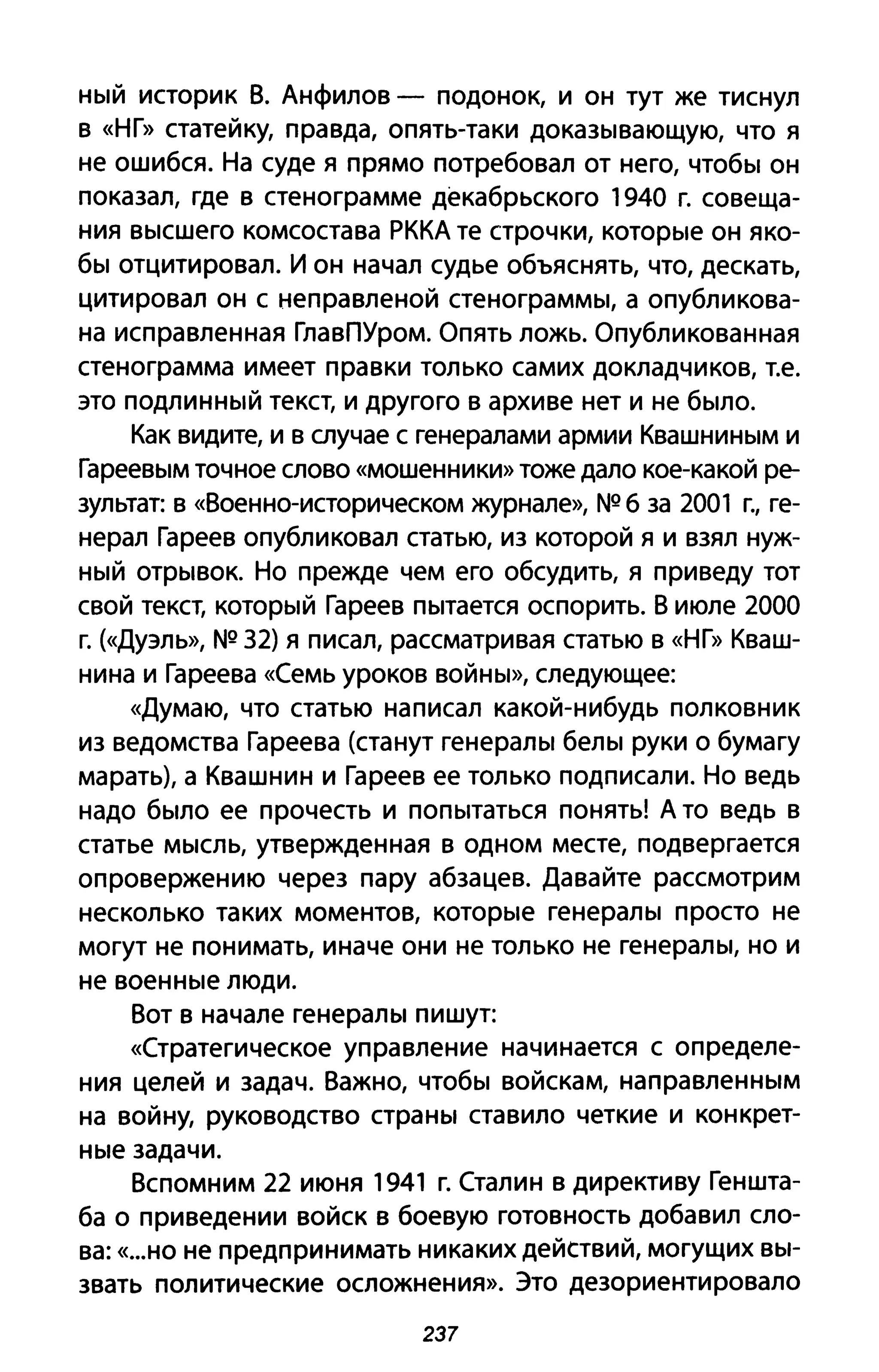 ный историк В. Анфилов - подонок, И он тут же тиснул
в «НГ» статейку, правда, опять-таки доказывающую, что я
не ошибся. На суде я прямо потребовал от него, чтобы он
показал, где в стенограмме декабрьского 1940 г. совеща­
ния высшего комсостава РККА те строчки, которые он яко­
бы отцитировал. И он начал судье объяснять, что, дескать,
цитировал он с неправленой стенограммы, а опубликова­
на исправленная ГлавПУром. Опять ложь. Опубликованная
стенограмма имеет правки только самих докладчиков, т.е.
это подлинный текст, и другого в архиве нет и не было.
Как видите, и в случае с генералами армии Квашниным и
Гареевым точное слово «мошенники» тоже дало кое-какой ре­
зультат: в «Военно-историческом журнале», NQ б за 2001 г., ге­
нерал Гареев опубликовал статью, из которой я и взял нуж­
ный отрывок. Но прежде чем его обсудить, я приведу тот
свой текст, который Гареев пытается оспорить. В июле 2000
г. (<<Дуэль», NQ 32) я писал, рассматривая статью в «НГ» Кваш­
нина и Гареева «Семь уроков войны», следующее:
«Думаю, что статью написал какой-нибудь полковник
из ведомства Гареева (станут генералы белы руки о бумагу
марать), а Квашнин и Гареев ее только подписали. Но ведь
надо было ее прочесть и попытаться понять! А то ведь в
статье мысль, утвержденная в одном месте, подвергается
опровержению через пару абзацев. Давайте рассмотрим
несколько таких моментов, которые генералы просто не
могут не понимать, иначе они не только не генералы, но и
не военные люди.
Вот в начале генералы пишут:
«Стратегическое управление начинается с определе­
ния целей и задач. Важно, чтобы войскам, направленным
на войну, руководство страны ставило четкие и конкрет­
ные задачи.
Вспомним 22 июня 1941 г. Сталин в директиву Геншта­
ба о приведении войск в боевую готовность добавил сло­
ва: «...но не предпринимать никаких действий, могущих вы­
звать политические осложнения». Это дезориентировало
237
 
