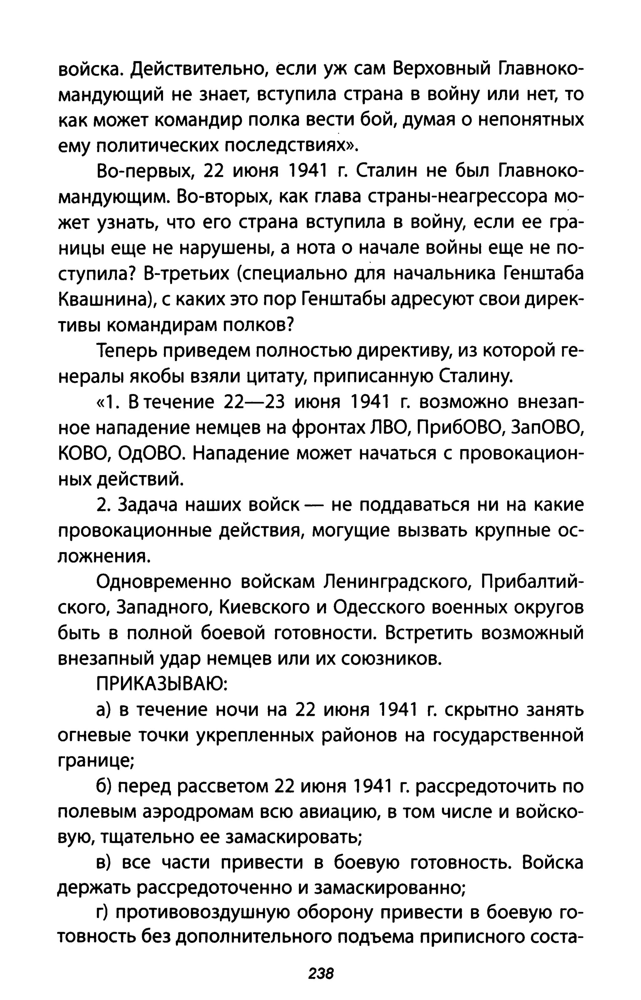 войска. Действительно, если уж сам Верховный Главноко­
мандующий не знает, вступила страна в войну или нет, то
как может командир полка вести бой, думая о непонятных
ему политических последствиях».
Во-первых, 22 июня 1941 г. Сталин не был Главноко­
мандующим. Во-вторых, как глава страны-неагрессора мо­
жет узнать, что его страна вступила в войну, если ее гра­
ницы еще не нарушены, а нота о начале войны еще не по­
ступила? В-третьих (специально для начальника Генштаба
Квашни на), с каких это пор Генштабы адресуют свои дирек­
тивы командирам полков?
Теперь приведем полностью директиву, из которой ге­
нералы якобы взяли цитату, приписанную Сталину.
«1. В течение 22-2З июня 1941 г. возможно внезап­
ное нападение немцев на фронтах ЛВО, ПриБОВО, ЗапОВО,
КОВО, ОдОВО. Нападение может начаться с провокацион­
ных действий.
2. Задача наших войск - не поддаваться ни на какие
провокационные действия, могущие вызвать крупные ос­
ложнения.
Одновременно войскам Ленинградского, Прибалтий­
ского, Западного, Киевского и Одесского военных округов
быть в полной боевой готовности. Встретить возможный
внезапный удар немцев или их союзников.
ПРИКАЗЫВАЮ:
а) в течение ночи на 22 июня 1941 г. скрытно занять
огневые точки укрепленных районов на государственной
границе;
б) перед рассветом 22 июня 1941 г. рассредоточить по
полевым аэродромам всю авиацию, в том числе и войско­
вую, тщательно ее замаскировать;
в) все части привести в боевую готовность. Войска
держать рассредоточен но и замаскированно;
г) противовоздушную оборону привести в боевую го­
товность без дополнительного подъема приписного соста-
238
 