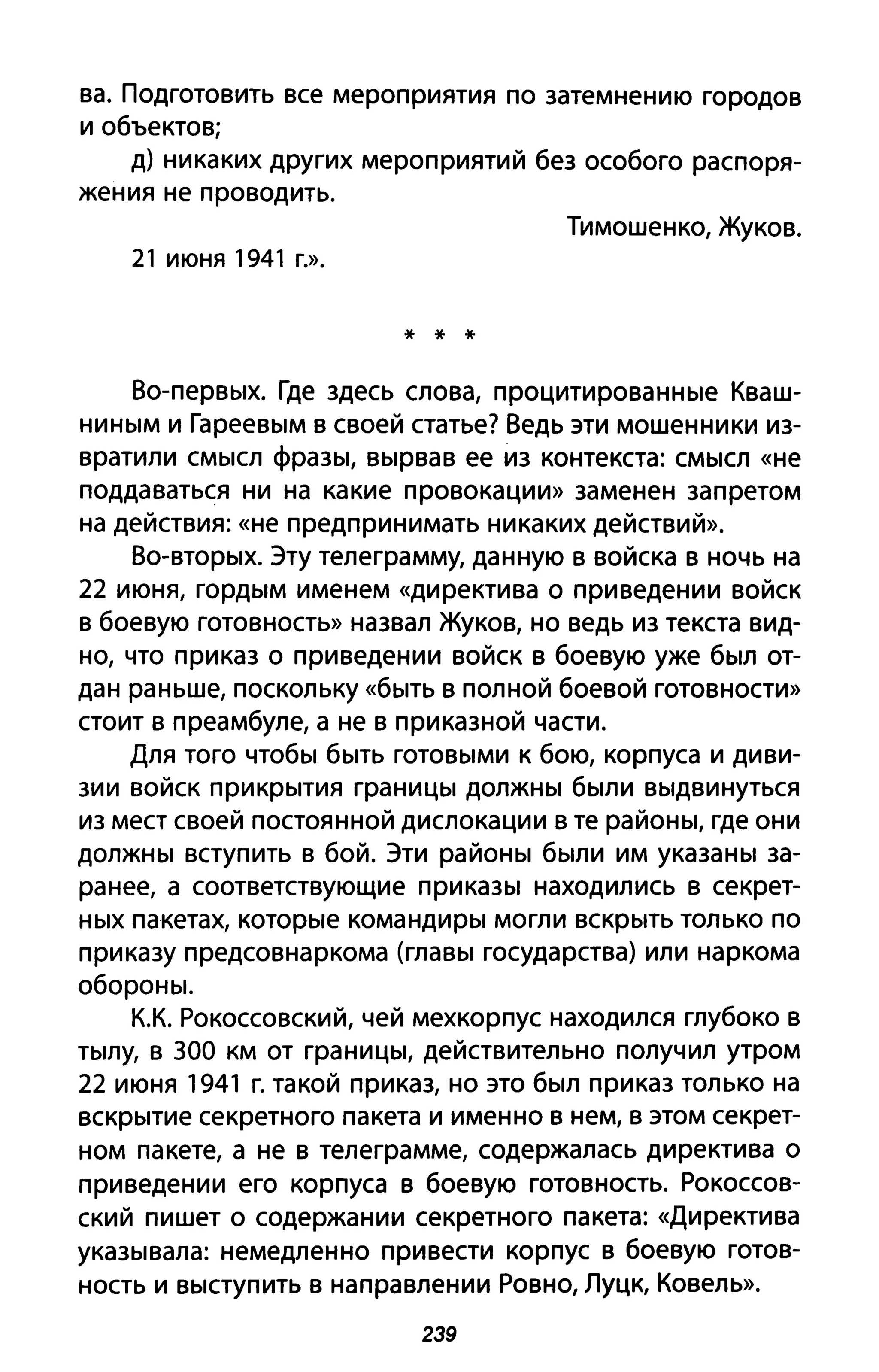 ва. Подготовить все мероприятия по затемнению городов
и объектов;
д) никаких других мероприятий без особого распоря­
жения не проводить.
Тимошенко, Жуков.
21 июня 1941 г.».
* * *
Во-первых. Где здесь слова, процитированные Кваш­
ниным и Гареевым в своей статье? Ведь эти мошенники из­
вратили смысл фразы, вырвав ее из контекста: смысл «не
поддаваться ни на какие провокации» заменен запретом
на действия: «не предпринимать никаких действий».
Во-вторых. Эту телеграмму, данную в войска в ночь на
22 июня, гордым именем «директива О при ведении войск
в боевую готовность» назвал Жуков, но ведь из текста вид­
но, что приказ о приведении войск в боевую уже был от­
дан раньше, поскольку «быть в полной боевой готовности»
стоит в преамбуле, а не в приказной части.
Для того чтобы быть готовыми к бою, корпуса и диви­
зии войск прикрытия границы должны были выдвинуться
из мест своей постоянной дислокации в те районы, где они
должны вступить в бой. Эти районы были им указаны за­
ранее, а соответствующие приказы находились в секрет­
ных пакетах, которые командиры могли вскрыть только по
приказу предсовнаркома (главы государства) или наркома
обороны.
К.К. Рокоссовский, чей мехкорпус находился глубоко в
тылу, в 300 км от границы, действительно получил утром
22 июня 1941 г. такой приказ, но это был приказ только на
вскрытие секретного пакета и именно в нем, в этом секрет­
ном па кете, а не в телеграмме, содержалась директива о
приведении его корпуса в боевую готовность. Рокоссов­
ский пишет о содержании секретного пакета: «Директива
указывала: немедленно привести корпус в боевую готов­
ность и выступить в направлении Ровно, Луцк, Ковель».
239
 