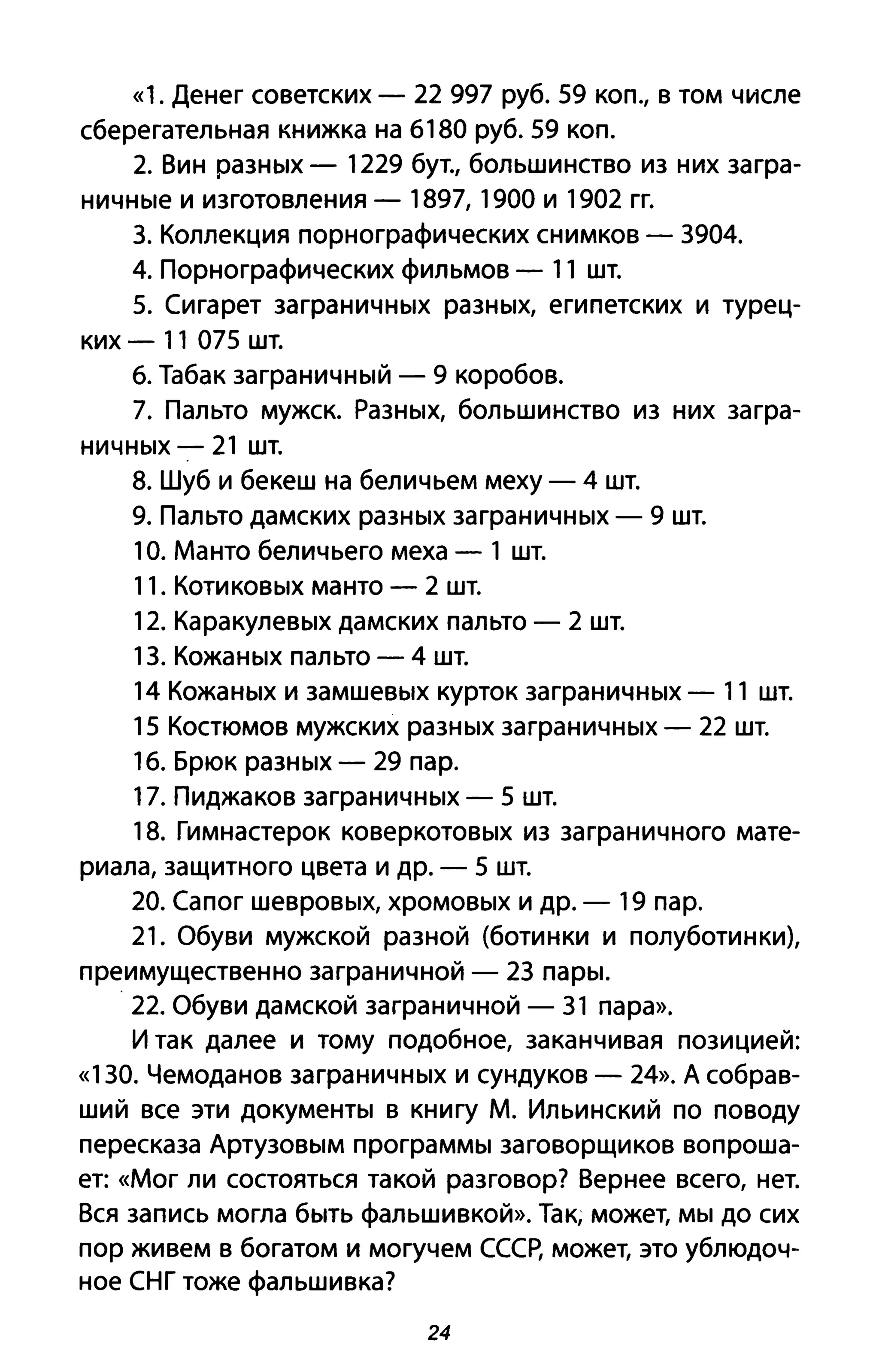 «1. Денег советских - 22 997 руб. 59 коп., в том числе
сберегательная книжка на 6180 руб. 59 коп.
2. Вин разных - 1229 бут., большинство из них загра-
ничные и изготовления - 1897, 1900 и 1902 гг.
3. Коллекция порнографических снимков - 3904.
4. Порнографических фильмов - 11 шт.
5. Сигарет заграничных разных, египетских и турец­
ких - 11 075 шт.
6. Табак заграничный - 9 коробов.
7. Пальто мужск. Разных, большинство из них загра-
ничных - 21 шт.
8. Шуб и бекеш на беличьем меху - 4 шт.
9. Пальто дамских разных заграничных - 9 шт.
10. Манто беличьего меха - 1 шт.
11. Котиковых манто - 2 шт.
12. Каракулевых дамских пальто - 2 шт.
13. Кожаных пальто - 4 шт.
14 Кожаных и замшевых курток заграничных - 11 шт.
15 Костюмов мужских разных заграничных - 22 шт.
16. Брюк разных - 29 пар.
17. Пиджаков заграничных - 5 шт.
18. Гимнастерок коверкотовых из заграничного мате­
риала, защитного цвета и др. - 5 шт.
20. Сапог шевровых, хромовых и др. - 19 пар.
21. Обуви мужской разной (ботинки и полуботинки),
преимущественно заграничной - 23 пары.
. 22. Обуви дамской заграничной - 31 пара».
И так далее и тому подобное, заканчивая позицией:
«130. Чемоданов заграничных и сундуков - 24». А собрав­
ший все эти документы в книгу М. Ильинский по поводу
пересказа Артузовым программы заговорщиков вопроша­
ет: «Мог ли состояться такой разговор? Вернее всего, нет.
Вся запись могла быть фальшивкой». Так; может, мы до сих
пор живем в богатом и могучем СССР, может, это ублюдоч­
ное СНГ тоже фальшивка?
24
 