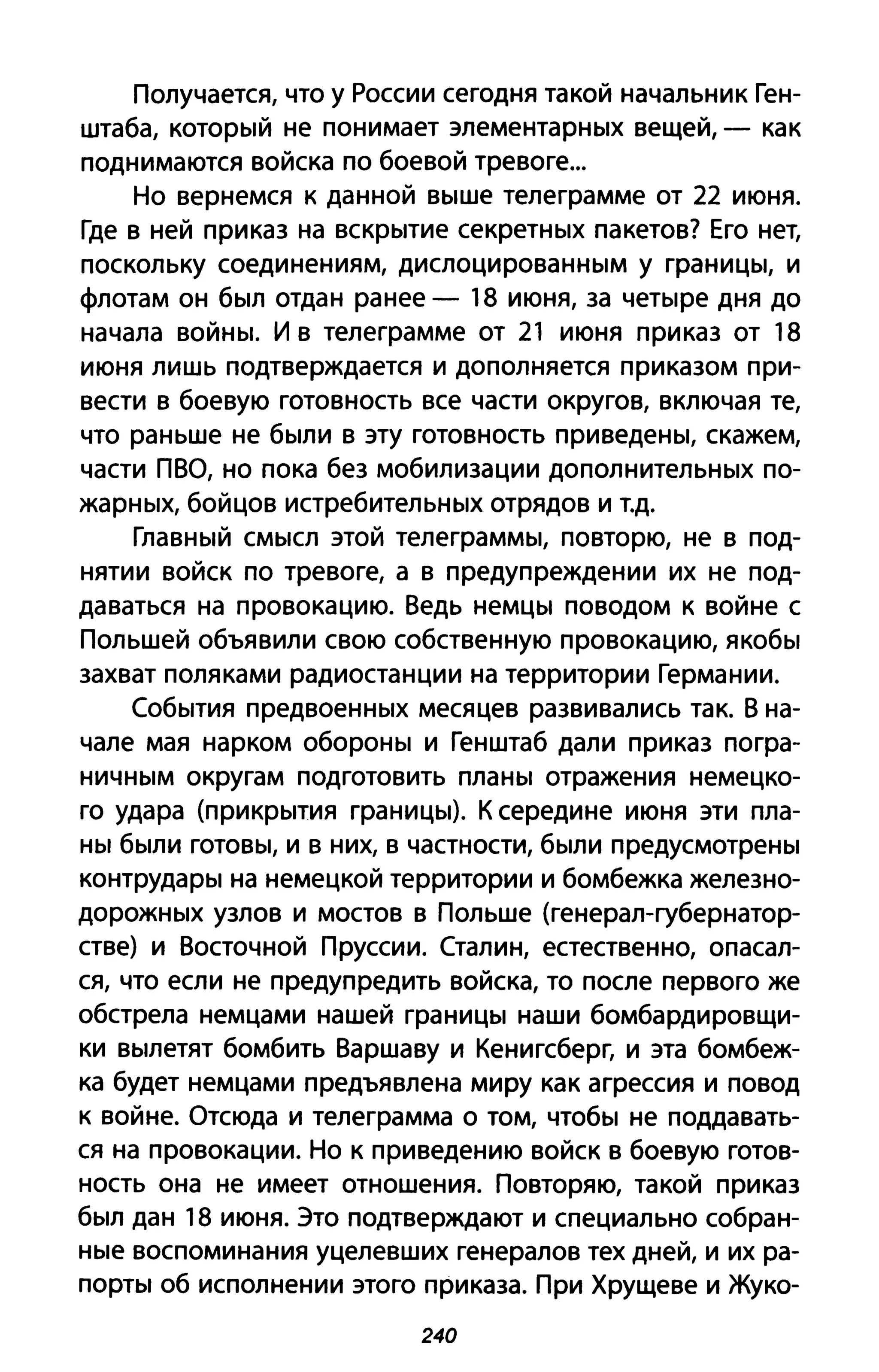 Получается, что у России сегодня такой начальник Ген­
штаба, который не понимает элементарных вещей, - как
поднимаются войска по боевой тревоге...
Но вернемся к данной выше телеграмме от 22 июня.
Где в ней приказ на вскрытие секретных пакетов? Его нет,
поскольку соединениям, дислоцированным у границы, и
флотам он был отдан ранее - 18 июня, за четыре дня до
начала войны. И в телеграмме от 21 июня приказ от 18
июня лишь подтверждается и дополняется приказом при­
вести в боевую готовность все части округов, включая те,
что раньше не были в эту готовность приведены, скажем,
части ПВО, но пока без мобилизации дополнительных по­
жарных, бойцов истребительных отрядов и т.д.
Главный смысл этой телеграммы, повторю, не в под­
нятии войск по тревоге, а в предупреждении их не под­
даваться на провокацию. Ведь немцы поводом к войне с
Польшей объявили свою собственную провокацию, якобы
захват поляками радиостанции на территории Германии.
События предвоенных месяцев развивались так. В на­
чале мая нарком обороны и Генштаб дали приказ погра­
ничным округам подготовить планы отражения немецко­
го удара (прикрытия границы). К середине июня эти пла­
ны были готовы, и в них, в частности, были предусмотрены
контрудары на немецкой территории и бомбежка железно­
дорожных узлов и мостов в Польше (генерал-губернатор­
стве) и Восточной Пруссии. Сталин, естественно, опасал­
ся, что если не предупредить войска, то после первого же
обстрела немцами нашей границы наши бомбардировщи­
ки вылетят бомбить Варшаву и Кенигсберг, и эта бомбеж­
ка будет немцами предъявлена миру как агрессия и повод
к войне. Отсюда и телеграмма о том, чтобы не поддавать­
ся на провокации. Но к приведению войск в боевую готов­
ность она не имеет отношения. Повторяю, такой приказ
был дан 18 июня. Это подтверждают и специально собран­
ные воспоминания уцелевших генералов тех дней, и их ра­
порты об исполнении этого приказа. При Хрущеве и Жуко-
240
 
