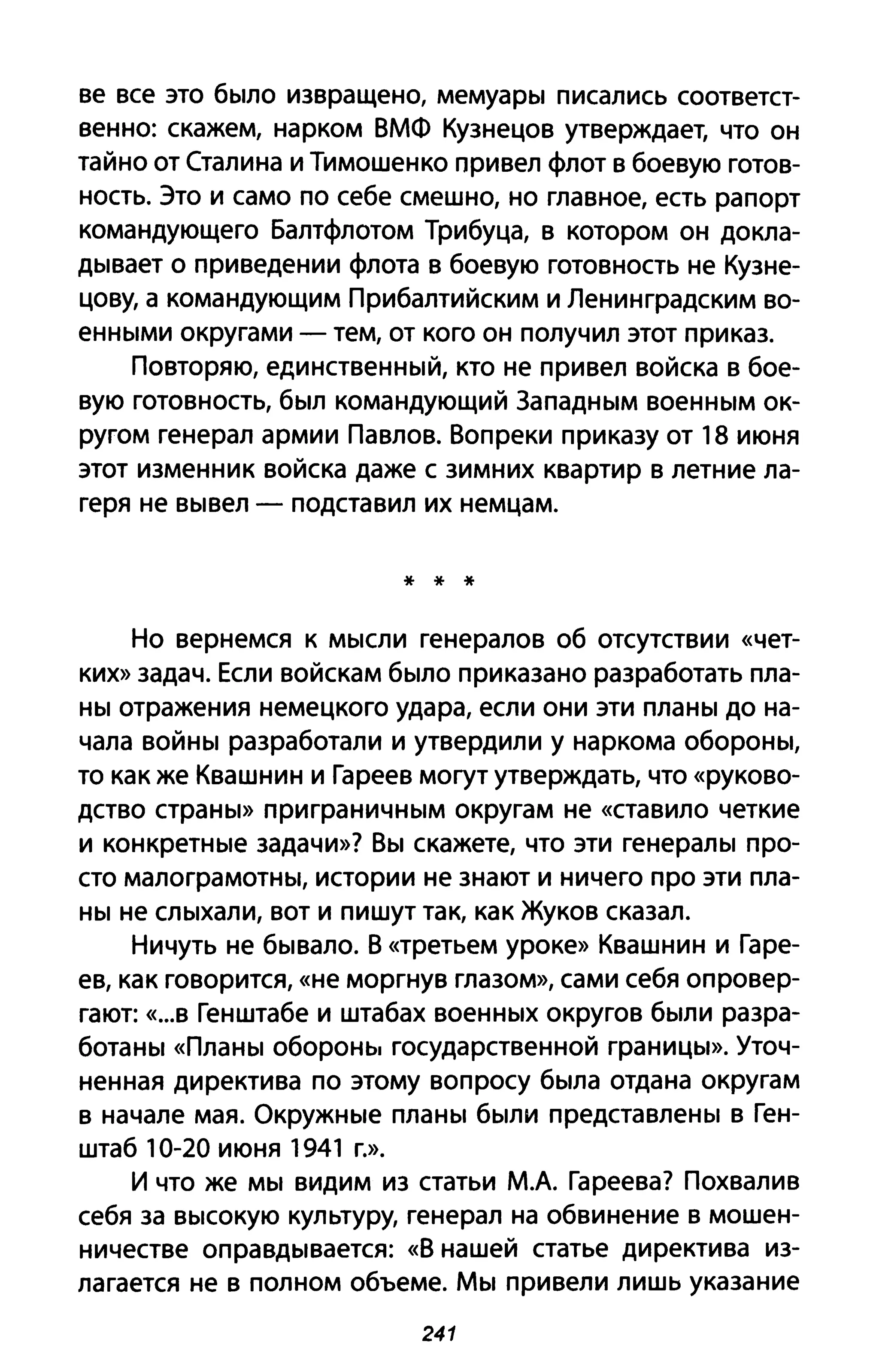 ве все это бblЛО извращено, MeMyapbl писались соответст­
венно: скажем, нарком ВМФ Кузнецов утверждает, что он
тайно от Сталина и Тимошенко привел флот в боевую готов­
ность. Это и само по себе смешно, но главное, есть рапорт
командующего Балтфлотом Трибуца, в котором он докла­
Дblвает о при ведении флота в боевую готовность не Кузне­
цову, а командующим Прибалтийским и Ленинградским во­
еННblМИ округами - тем, от кого он получил этот приказ.
Повторяю, единствеННblЙ, кто не привел войска в бое­
вую готовность, бblЛ командующий ЗапаДНblМ BoeHHblM ок­
ругом генерал армии Павлов. Вопреки приказу от 18 июня
этот изменник войска даже с зимних квартир в летние ла­
геря не Вblвел - подставил их немцам.
* * *
Но вернемся к МblСЛИ генералов об отсутствии «чет­
ких» задач. Если войскам бblЛО приказано разработать пла­
HbI отражения немецкого удара, если они эти плаНbI до на­
чала ВОЙНbI разработали и утвердили у наркома оБОРОНbI,
то как же Квашнин и Гареев могут утверждать, что «руково­
дство cтpaHbI» приграНИЧНblМ округам не «ставило четкие
и KOHKpeTHble задачи»? BbI скажете, что эти генераЛbl про­
сто малограМОТНbI, истории не знают и ничего про эти пла­
HbI не СЛblхали, вот и пишут так, как Жуков сказал.
Ничуть не бblвало. В «третьем уроке» Квашнин и Гаре­
ев, как говорится, «не моргнув глазом», сами себя опровер­
гают: «...В Генштабе и штабах BoeHHblx округов бblЛИ разра­
ботаНbI «ПлаНbI оборонь, государственной граНИЦbl». Уточ­
ненная директива по этому вопросу бblла отдана округам
в начале мая. ОКРУЖНblе плаНbI бblЛИ представлеНbI в Ген­
штаб 10-20 июня 1941 г.».
И что же MbI видим из статьи М.А. Гареева? Похвалив
себя за ВblСОКУЮ культуру, генерал на обвинение в мошен­
ничестве опраВДblвается: «В нашей статье директива из­
лагается не в полном объеме. MbI привели лишь указание
241
 