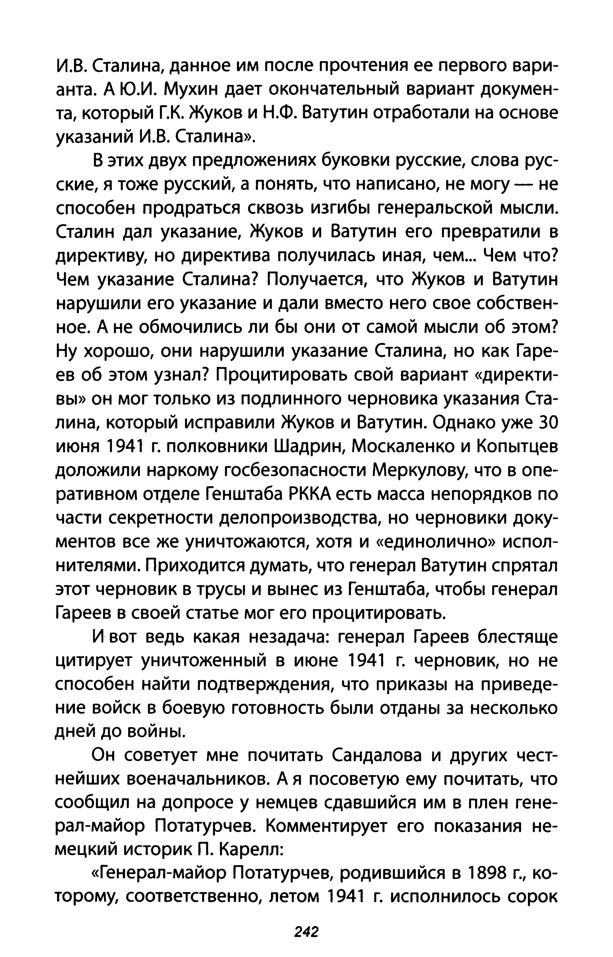 и.в. Сталина, данное им после прочтения ее первого вари­
анта. А Ю.И. Мухин дает окончательный вариант докумен­
та, который г.к. Жуков и Н.Ф. Ватутин отработали на основе
указаний И.В. Сталина».
В этих двух предложениях буковки русские, слова рус­
ские, я тоже русский, а понять, что написано, не могу - не
способен продраться сквозь изгибы генеральской мысли.
Сталин дал указание, Жуков и Ватутин его превратили в
директиву, но директива получилась иная, чем... Чем что?
Чем указание Сталина? Получается, что Жуков и Ватутин
нарушили его указание и дали вместо него свое собствен­
ное. А не обмочились ли бы они от самой мысли об этом?
Ну хорошо, они нарушили указание Сталина, но как Гаре­
ев об этом узнал? Процитировать свой вариант «директи­
вы» он мог только из подлинного черновика указания Ста­
лина, который исправили Жуков и Ватутин. Однако уже 30
июня 1941 г. полковники Шадрин, Москаленко и Копытцев
доложили наркому госбезопасности Меркулову, что в опе­
ративном отделе Генштаба РККА есть масса непорядков по
части секретности делопроизводства, но черновики доку­
ментов все же уничтожаются, хотя и «единолично» испол­
нителями. Приходится думать, что генерал Ватутин спрятал
этот черновик в трусы и вынес из Генштаба, чтобы генерал
Гареев в своей статье мог его процитировать.
И вот ведь какая незадача: генерал Гареев блестяще
цитирует уничтоженный в июне 1941 г. черновик, но не
способен найти подтверждения, что приказы на приведе­
ние войск в боевую готовность были отданы за несколько
дней до войны.
Он советует мне почитать Сандалова и других чест­
нейших военачальников. А я посоветую ему почитать, что
сообщил на допросе у немцев сдавшийся им в плен гене­
рал-майор Потатурчев. Комментирует его показания не­
мецкий историк п. Карелл:
«Генерал-майор Потатурчев, родившийся в 1898 г., ко­
торому, соответственно, летом 1941 г. исполнилось сорок
242
 