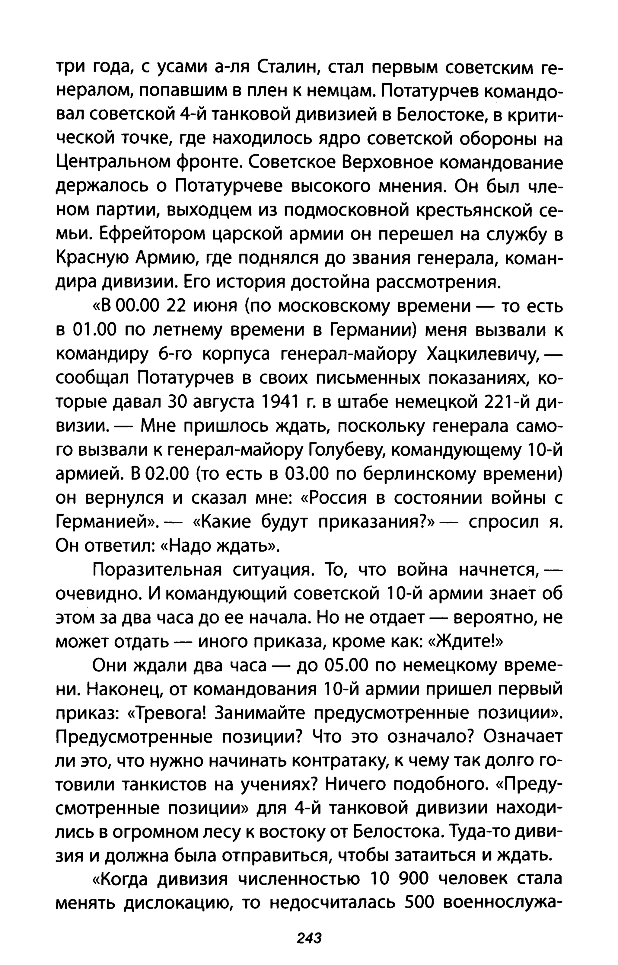три года, с усами а-ля Сталин, стал первым советским ге­
нералом, попавшим в плен к немцам. Потатурчев командо­
вал советской 4-й танковой дивизией в Белостоке, в крити­
ческой точке, где находилось ядро советской обороны на
Центральном фронте. Советское Верховное командование
держалось о Потатурчеве высокого мнения. Он был чле­
ном партии, выходцем из подмосковной крестьянской се­
мьи. Ефрейтором царской армии он перешел на службу в
Красную Армию, где поднялся до звания генерала, коман­
дира дивизии. Его история достойна рассмотрения.
«В 00.00 22 июня (по московскому времени - то есть
в 01.00 по летнему времени в Германии) меня вызвали к
командиру б-го корпуса генерал-майору Хацкилевичу,­
сообщал Потатурчев в своих письменных показаниях, ко­
торые давал 30 августа 1941 г. в штабе немецкой 221-й ди­
визии. - Мне пришлось ждать, поскольку генерала само­
го вызвали к генерал-майору Голубеву, командующему 10-й
армией. В 02.00 (то есть в 03.00 по берлинскому времени)
он вернулся и сказал мне: «Россия в состоянии войны с
Герман ией». - «Какие будут приказания?» - спросил я.
Он ответил: «Надо ждать».
Поразительная ситуация. То, что война начнется,­
очевидно. И командующий советской 10-й армии знает об
этом за два часа до ее начала. Но не отдает - вероятно, не
может отдать - иного приказа, кроме как: «Ждите!»
Они ждали два часа - до 05.00 по немецкому време­
ни. Наконец, от командования 10-й армии пришел первый
приказ: «Тревога! Занимайте предусмотренные позиции».
Предусмотренные позиции? Что это означало? Означает
ли это, что нужно начинать контратаку, к чему так долго го­
товили танкистов на учениях? Ничего подобного. «Преду­
смотренные позиции» для 4-й танковой дивизии находи­
лись в огромном лесу к востоку от Белостока. Туда-то диви­
зия и должна была отправиться, чтобы затаиться и ждать.
«Когда дивизия численностью 1О 900 человек стала
менять дислокацию, то недосчиталась 500 военнослужа-
243
 