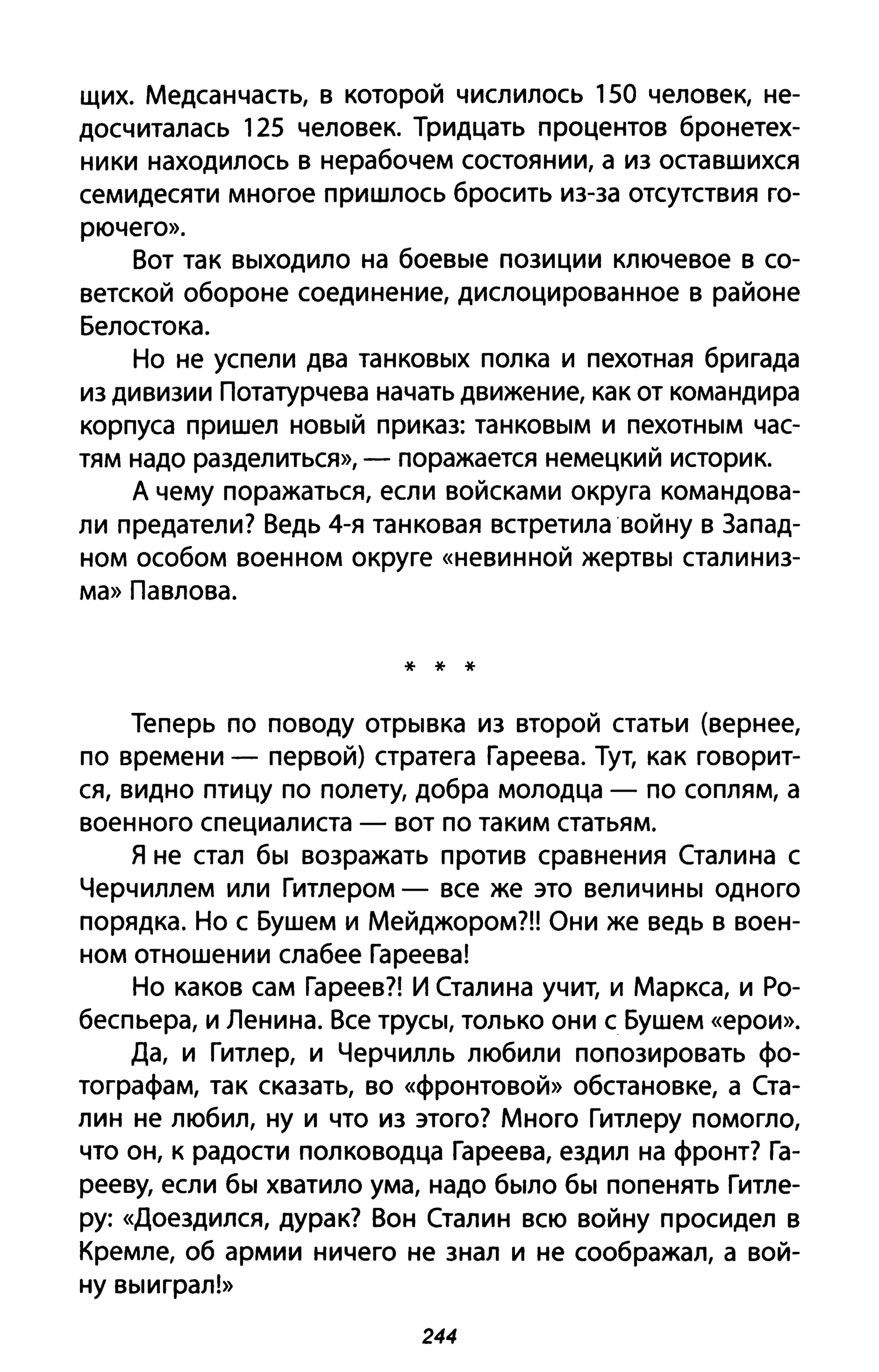 щих. Медсанчасть, в которой числилось 150 человек, не­
досчиталась 125 человек. Тридцать процентов бронетех­
ники находилось в нерабочем состоянии, а из оставшихся
семидесяти многое пришлось бросить из-за отсутствия го­
рючего».
Вот так выходило на боевые позиции ключевое в со­
ветской обороне соединение, дислоцированное в районе
Белостока.
Но не успели два танковых полка и пехотная бригада
из дивизии Потатурчева начать движение, как от командира
корпуса пришел новый приказ: танковым и пехотным час­
тям надо разделиться», - поражается немецкий историк.
А чему поражаться, если войсками округа командова­
ли предатели? Ведь 4-я танковая встретила войну в Запад­
ном особом военном округе «невинной жертвы сталиниз­
ма» Павлова.
* * *
Теперь по поводу отрывка из второй статьи (вернее,
по времени - первой) стратега Гареева. Тут, как говорит­
ся, видно птицу по полету, добра молодца - по соплям, а
военного специалиста - вот по таким статьям.
Я не стал бы возражать против сравнения Сталина с
Черчиллем или Гитлером - все же это величины одного
порядка. Но с Бушем и Мейджором?!! Они же ведь в воен­
ном отношении слабее Гареева!
Но каков сам Гареев?! И Сталина учит, и Маркса, и Ро­
беспьера, и Ленина. Все трусы, только они с Бушем «ерои».
Да, и Гитлер, и Черчилль любили попозировать фо­
тографам, так сказать, во «фронтовой» обстановке, а Ста­
лин не любил, ну и что из этого? Много Гитлеру помогло,
что он, к радости полководца Гареева, ездил на фронт? Га­
рееву, если бы хватило ума, надо было бы попенять Гитле­
ру: «Доездился, дурак? Вон Сталин всю войну просидел в
Кремле, об армии ничего не знал и не соображал, а вой­
ну выиграл!»
244
 