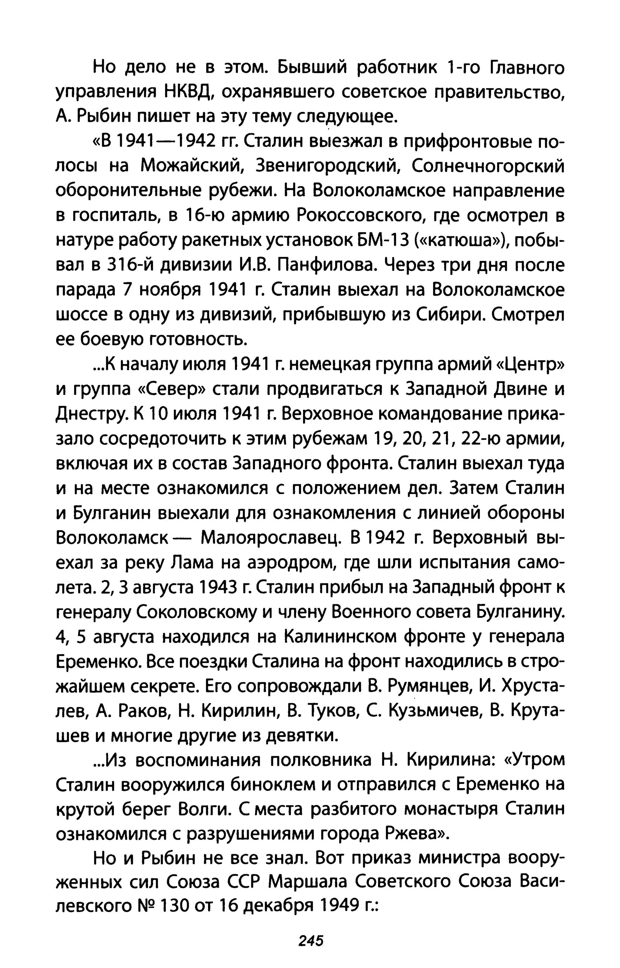 Но дело не в этом. Бывший работник 1-го Главного
управления НКВД, охранявшего советское правительство,
А. Рыбин пишет на эту тему следующее.
«В 1941-1942 гг. Сталин выезжал в прифронтовые по­
лосы на Можайский, Звенигородский, Солнечногорский
оборонительные рубежи. На Волоколамское направление
в госпиталь, в 1б-ю армию Рокоссовского, где осмотрел в
натуре работу ракетных установок БМ-1З (<<катюша»), побы­
вал в З1б-й дивизии И.В. Панфилова. Через три дня после
парада 7 ноября 1941 г. Сталин выехал на Волоколамское
шоссе в одну из дивизий, прибывшую из Сибири. Смотрел
ее боевую готовность.
...К началу июля 1941 г. немецкая группа армий «Центр»
И группа «Север» стали продвигаться к Западной Двине и
Днестру. К 10 июля 1941 г. Верховное командование прика­
зало сосредоточить к этим рубежам 19,20,21, 22-ю армии,
включая их в состав Западного фронта. Сталин выехал туда
и на месте ознакомился с положением дел. Затем Сталин
и Булганин выехали для ознакомления с линией обороны
Волоколамск - Малоярославец. В 1942 г. Верховный вы­
ехал за реку Лама на аэродром, где шли испытания само­
лета. 2, 3 августа 1943 г. Сталин прибыл на Западный фронт к
генералу Соколовскому и члену Военного совета Булганину.
4, 5 августа находился на Калининском фронте у генерала
Еременко. Все поездки Сталина на фронт находились в стро­
жайшем секрете. Его сопровождали В. Румянцев, и. Хруста­
лев, А. Раков, Н. Кирилин, В. Туков, С. Кузьмичев, В. Крута­
шев и многие другие из девятки.
...Из воспоминания полковника Н. Кирилина: «Утром
Сталин вооружился биноклем и отправился с Еременко на
крутой берег Волги. С места разбитого монастыря Сталин
ознакомился с разрушениями города Ржева».
Но и Рыбин не все знал. Вот приказ министра воору­
женных сил Союза ССР Маршала Советского Союза Васи­
левского NQ 130 от 1б декабря 1949 г.:
245
 