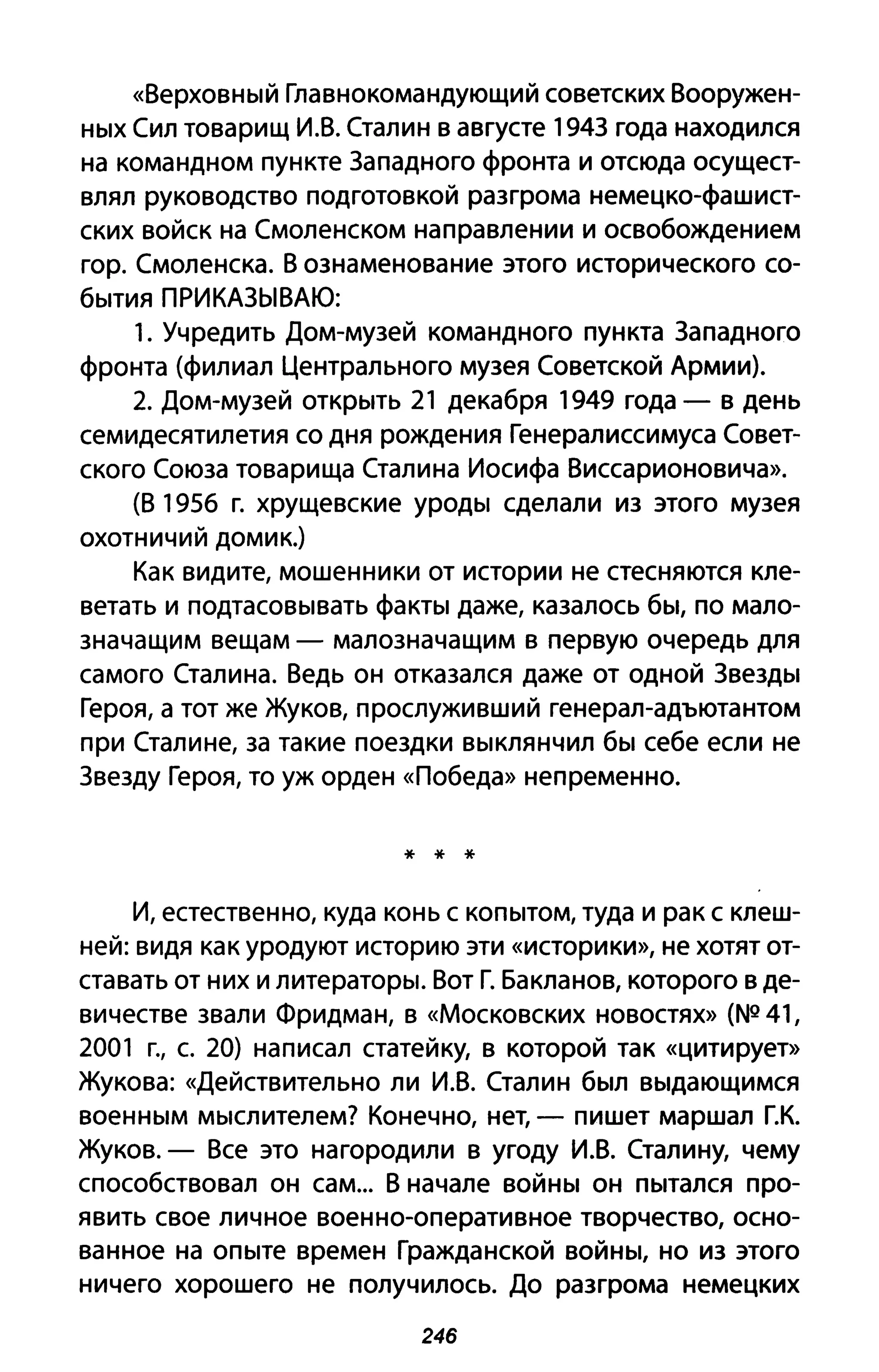 «Верховный Главнокомандующий советских Вооружен­
ных Сил товарищ И.В. Сталин в августе 194З года находился
на командном пункте Западного фронта и отсюда осущест­
влял руководство подготовкой разгрома немецко-фашист­
ских войск на Смоленском направлении и освобождением
гор. Смоленска. В ознаменование этого исторического со­
бытия ПРИКАЗЫВАЮ:
1. Учредить Дом-музей командного пункта Западного
фронта (филиал Центрального музея Советской Армии).
2. Дом-музей открыть 21 декабря 1949 года - в день
семидесятилетия со дня рождения Генералиссимуса Совет­
ского Союза товарища Сталина Иосифа Виссарионовича».
(В 1956 г. хрущевские уроды сделали из этого музея
охотничий домик.)
Как видите, мошенники от истории не стесняются кле­
ветать и подтасовывать факты даже, казалось бы, по мало­
значащим вещам - малозначащим в первую очередь для
самого Сталина. Ведь он отказался даже от одной Звезды
Героя, а тот же Жуков, прослуживший генерал-адъютантом
при Сталине, за такие поездки выклянчил бы себе если не
Звезду Героя, то уж орден «Победа» непременно.
* * *
И, естественно, куда конь с копытом, туда и рак с клеш­
ней: видя как уродуют историю эти «историки», не хотят от­
ставать от них и литераторы. Вот Г. Бакланов, которого в де­
вичестве звали Фридман, в «Московских новостях» (NQ 41,
2001 г., с. 20) написал статейку, в которой так «цитирует»
Жукова: «Действительно ли И.В. Сталин был выдающимся
военным мыслителем? Конечно, нет, - пишет маршал Г.К.
Жуков. - Все это нагородили в угоду И.В. Сталину, чему
способствовал он сам... В начале войны он пытался про­
явить свое личное военно-оперативное творчество, осно­
ванное на опыте времен Гражданской войны, но из этого
ничего хорошего не получилось. До разгрома немецких
246
 