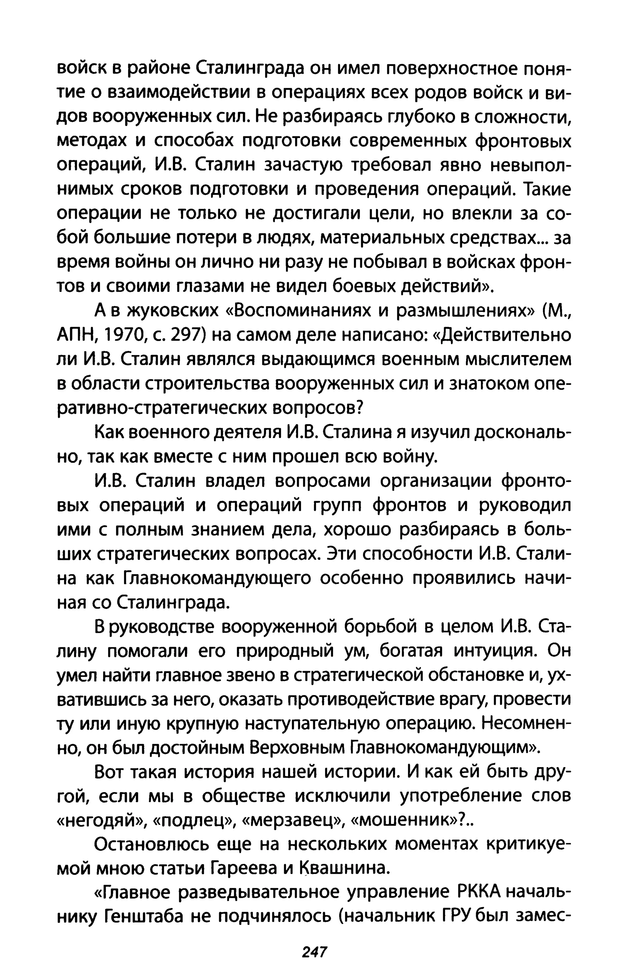 войск в районе Сталинграда он имел поверхностное поня­
тие о взаимодействии в операциях всех родов войск и ви­
дов вооруженных сил. Не разбираясь глубоко в сложности,
методах и способах подготовки современных фронтовых
операций, И.В. Сталин зачастую требовал явно невы пол­
нимых сроков подготовки И проведения операций. Такие
операции не только не достигали цели, но влекли за со­
бой большие потери в людях, материальных средствах... за
время войны он лично ни разу не побывал в войсках фрон­
тов и своими глазами не видел боевых действий».
Д в жуковских «Воспоминаниях И размышлениях» (М.,
ДПН, 1970, с. 297) на самом деле написано: «Действительно
ли И.В. Сталин являлся выдающимся военным мыслителем
в области строительства вооруженных сил и знатоком опе­
ративно-стратегических вопросов?
Как военного деятеля И.В. Сталина я изучил доскональ­
но, так как вместе с ним прошел всю войну.
И.В. Сталин владел вопросами организации фронто­
вых операций и операций групп фронтов и руководил
ими с полным знанием дела, хорошо разбираясь в боль­
ших стратегических вопросах. Эти способности И.В. Стали­
на как Главнокомандующего особенно проявились начи­
ная со Сталинграда.
В руководстве вооруженной борьбой в целом И.В. Ста­
лину помогали его природный ум, богатая интуиция. Он
умел найти главное звено в стратегической обстановке и, ух­
ватившись за него, оказать противодействие врагу, провести
ту или иную крупную наступательную операцию. Несомнен­
но, он был достойным Верховным Главнокомандующим».
Вот такая история нашей истории. И как ей быть дру­
гой, если мы в обществе исключили употребление слов
«негодяй», «подлец», «мерзавец», «мошенник»?.
Остановлюсь еще на нескольких моментах критикуе­
мой мною статьи Гареева и Квашни на.
«Главное разведывательное управление РККд началь­
нику Генштаба не подчинялось (начальник ГРУ был замес-
247
 
