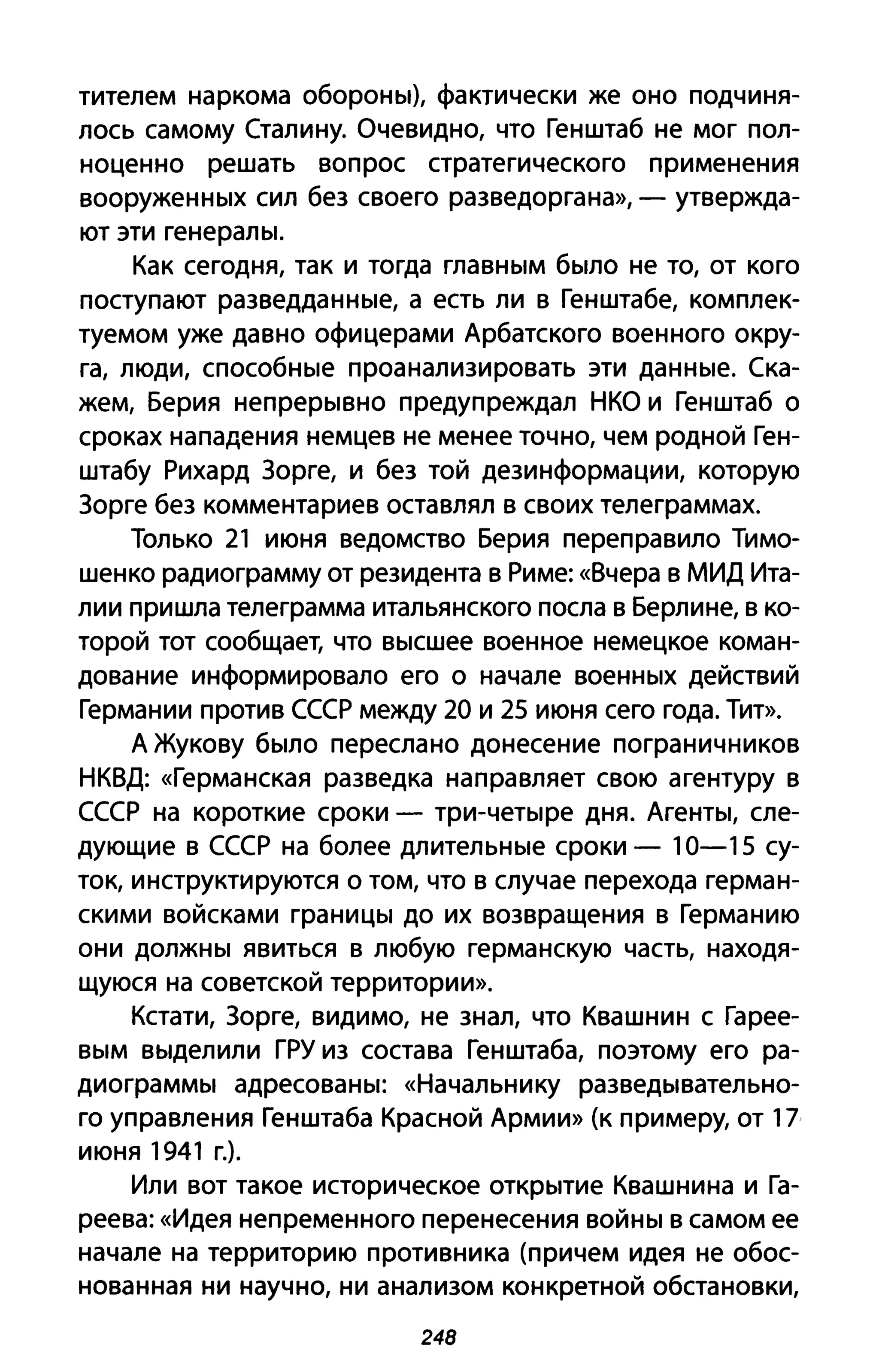 тителем наркома обороны), фактически же оно подчиня­
лось самому Сталину. Очевидно, что Генштаб не мог пол­
ноценно решать вопрос стратегического применения
вооруженных сил без своего разведоргана», - утвержда­
ют эти генералы.
Как сегодня, так и тогда главным было не то, от кого
поступают разведданные, а есть ли в Генштабе, комплек­
туемом уже давно офицерами Арбатского военного окру­
га, люди, способные проанализировать эти данные. Ска­
жем, Берия непрерывно предупреждал НКО и Генштаб о
сроках нападения немцев не менее точно, чем родной Ген­
штабу Рихард Зорге, и без той дезинформации, которую
Зорге без комментариев оставлял в своих телеграммах.
Только 21 июня ведомство Берия переправило Тимо­
шенко радиограмму от резидента в Риме: «Вчера в МИД Ита­
лии пришла телеграмма итальянского посла в Берлине, в ко­
торой тот сообщает, что высшее военное немецкое коман­
дование информировало его о начале военных действий
Германии против СССР между 20 и 25 июня сего года. Тит».
А Жукову было переслано донесение пограничников
НКВД: «Германская разведка направляет свою агентуру в
СССР на короткие сроки - три-четыре дня. Агенты, сле­
дующие в СССР на более длительные сроки - 10-15 су­
ток, инструктируются О том, что в случае перехода герман­
скими войсками границы до их возвращения в Германию
они должны явиться в любую германскую часть, находя­
щуюся на советской территории».
Кстати, Зорге, видимо, не знал, что Квашнин с Гарее­
вым выделили ГРУ из состава Генштаба, поэтому его ра­
диограммы адресованы: «Начальнику разведывательно­
го управления Генштаба Красной Армии» (к примеру, от 17
июня 1941 г.).
Или вот такое историческое открытие Квашнина и Га­
реева: «Идея непременного перенесения войны в самом ее
начале на территорию противника (причем идея не обос­
нованная ни научно, ни анализом конкретной обстановки,
248
 