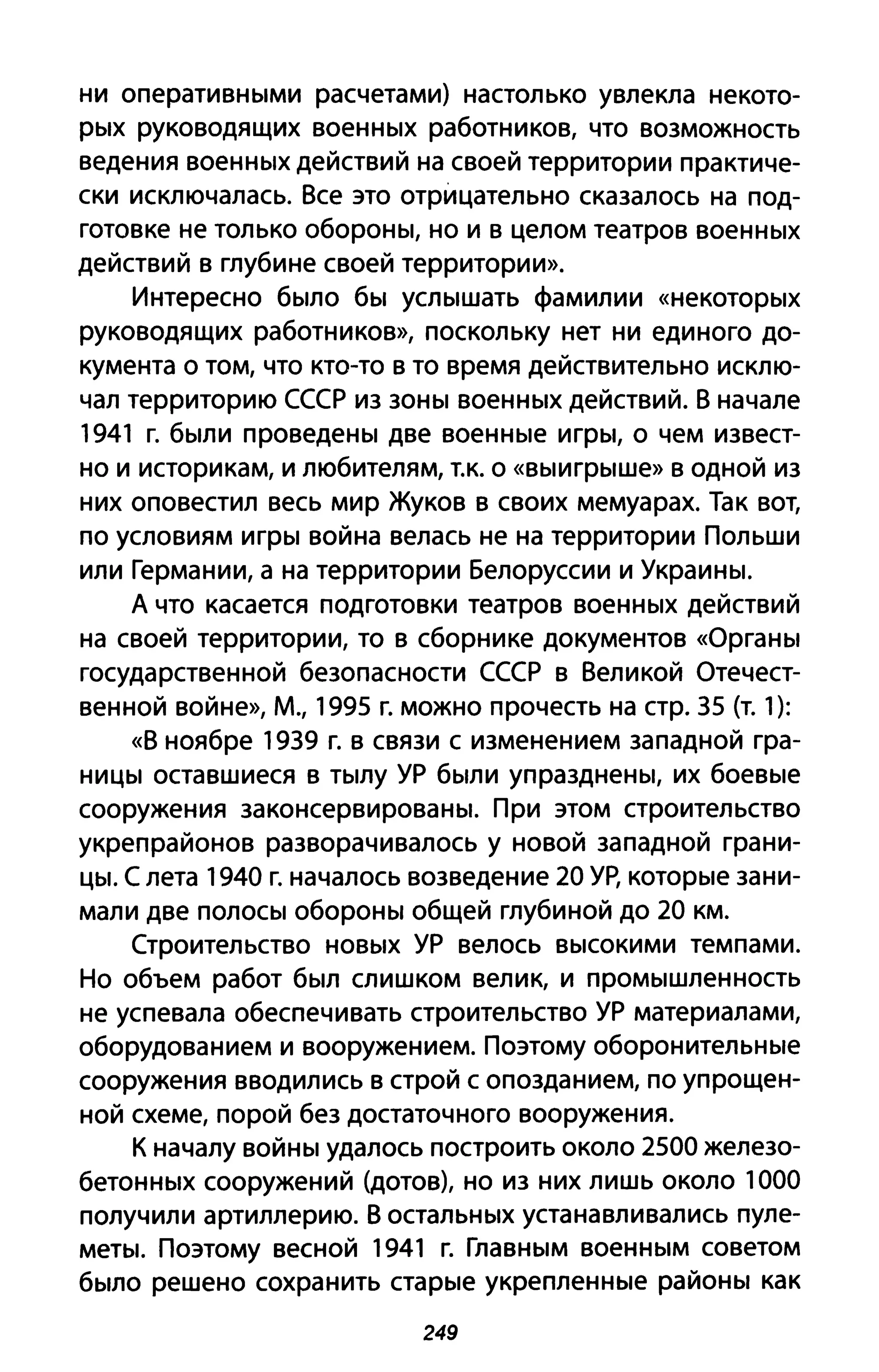 ни оперативными расчетами) настолько увлекла некото­
рых руководящих военных работников, что возможность
ведения военных действий на своей территории практиче­
ски исключалась. Все это отрицательно сказалось на под­
готовке не только обороны, но и в целом театров военных
действий в глубине своей территории».
Интересно было бы услышать фамилии «некоторых
руководящих работников», поскольку нет ни единого до­
кумента о том, что кто-то в то время действительно исклю­
чал территорию СССР из зоны военных действий. В начале
1941 г. были проведены две военные игры, о чем извест­
но и историкам, и любителям, Т.к. о «выигрыше» В одной из
них оповестил весь мир Жуков в своих мемуарах. Так вот,
по условиям игры война велась не на территории Польши
или Германии, а на территории Белоруссии и Украины.
А что касается подготовки театров военных действий
на своей территории, то в сборнике документов «Органы
государственной безопасности СССР в Великой Отечест­
венной войне», М., 1995 г. можно прочесть на стр. 35 (т. 1):
«В ноябре 1939 г. в связи с изменением западной гра­
ницы оставшиеся в тылу УР были упразднены, их боевые
сооружения законсервированы. При этом строительство
укреп районов разворачивалось у новой западной грани­
цы. С лета 1940 г. началось возведение 20 УР, которые зани­
мали две полосы обороны общей глубиной до 20 км.
Строительство новых УР велось высокими темпами.
Но объем работ был слишком велик, и промышленность
не успевала обеспечивать строительство УР материалами,
оборудованием и вооружением. Поэтому оборонительные
сооружения вводились в строй С опозданием, по упрощен­
ной схеме, порой без достаточного вооружения.
К началу войны удалось построить около 2500 железо­
бетонных сооружений (дотов), но из них лишь около 1000
получили артиллерию. В остальных устанавливались пуле­
меты. поэтому весной 1941 г. Главным военным советом
было решено сохранить старые укрепленные районы как
249
 