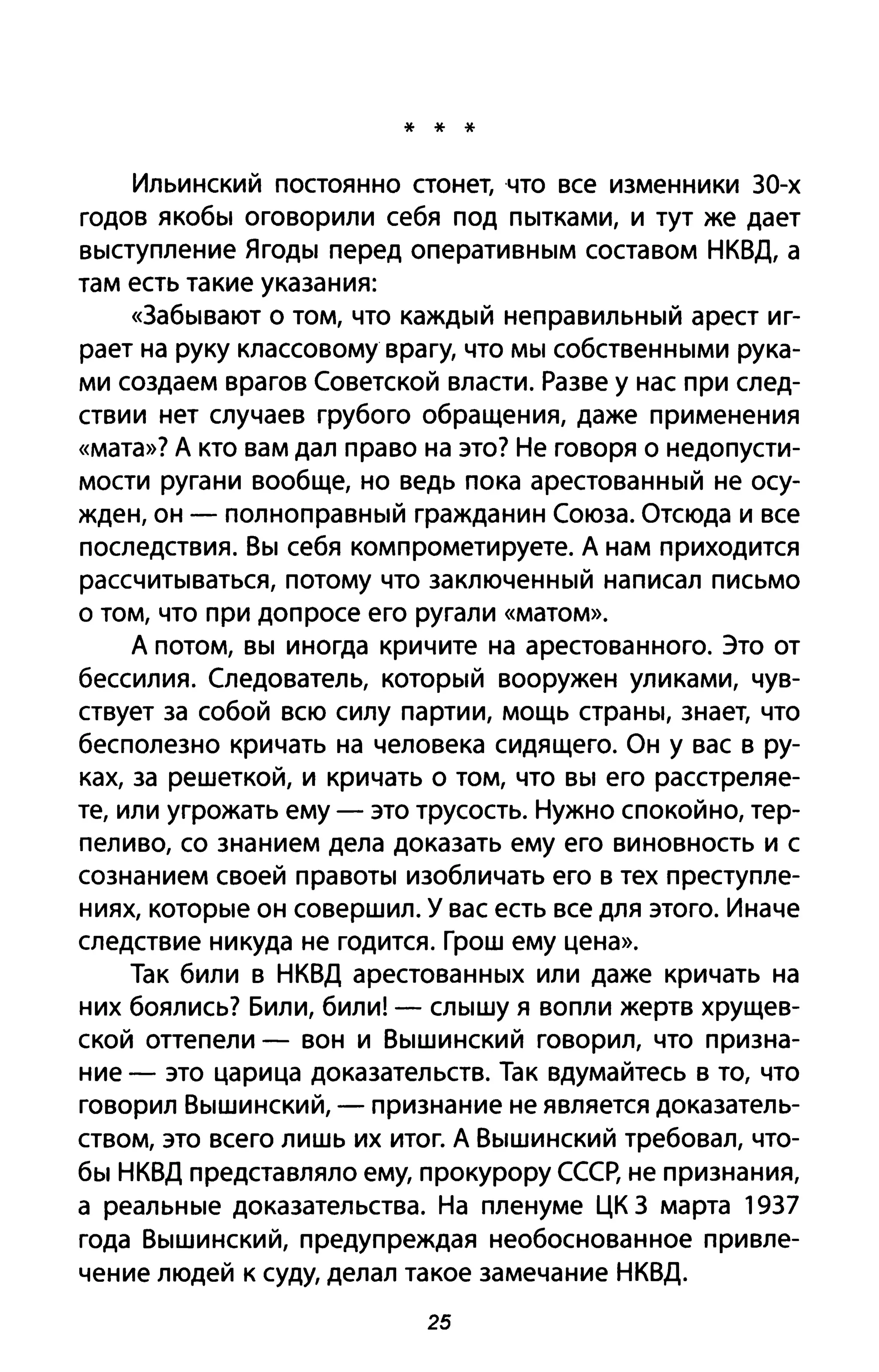 * * *
Ильинский постоянно стонет, что все изменники 30-х
годов якобы оговорили себя под пытками, и тут же дает
выступление Ягоды перед оперативным составом НКВД, а
там есть такие указания:
«3абывают о том, что каждый неправильный арест иг­
рает на руку классовому врагу, что мы собственными рука­
ми создаем врагов Советской власти. Разве у нас при след­
ствии нет случаев грубого обращения, даже применения
«мата»? А кто вам дал право на это? Не говоря о недопусти­
мости ругани вообще, но ведь пока арестованный не осу­
жден, он - полноправный гражданин Союза. Отсюда и все
последствия. Вы себя компрометируете. А нам приходится
рассчитываться, потому что заключенный написал письмо
о том, что при допросе его ругали «матом».
А потом, вы иногда кричите на арестованного. Это от
бессилия. Следователь, который вооружен уликами, чув­
ствует за собой всю силу партии, мощь страны, знает, что
бесполезно кричать на человека сидящего. Он у вас в ру­
ках, за решеткой, и кричать о том, что вы его расстреляе­
те, или угрожать ему - это трусость. Нужно спокойно, тер­
пеливо, со знанием дела доказать ему его виновность и с
сознанием своей правоты изобличать его в тех преступле­
ниях, которые он совершил. У вас есть все для этого. Иначе
следствие никуда не годится. Грош ему цена».
Так били в НКВД арестованных или даже кричать на
них боялись? Били, били! - слышу я вопли жертв хрущев­
ской оттепели - вон и Вышинский говорил, что призна­
ние - это царица доказательств. Так вдумайтесь в то, что
говорил Вышинский, - признание не является доказатель­
ством, это всего лишь их итог. А Вышинский требовал, что­
бы НКВД представляло ему, прокурору СССР, не признания,
а реальные доказательства. На пленуме ЦК 3 марта 1937
года Вышинский, предупреждая необоснованное привле­
чение людей к суду, делал такое замечание НКВД.
25
 