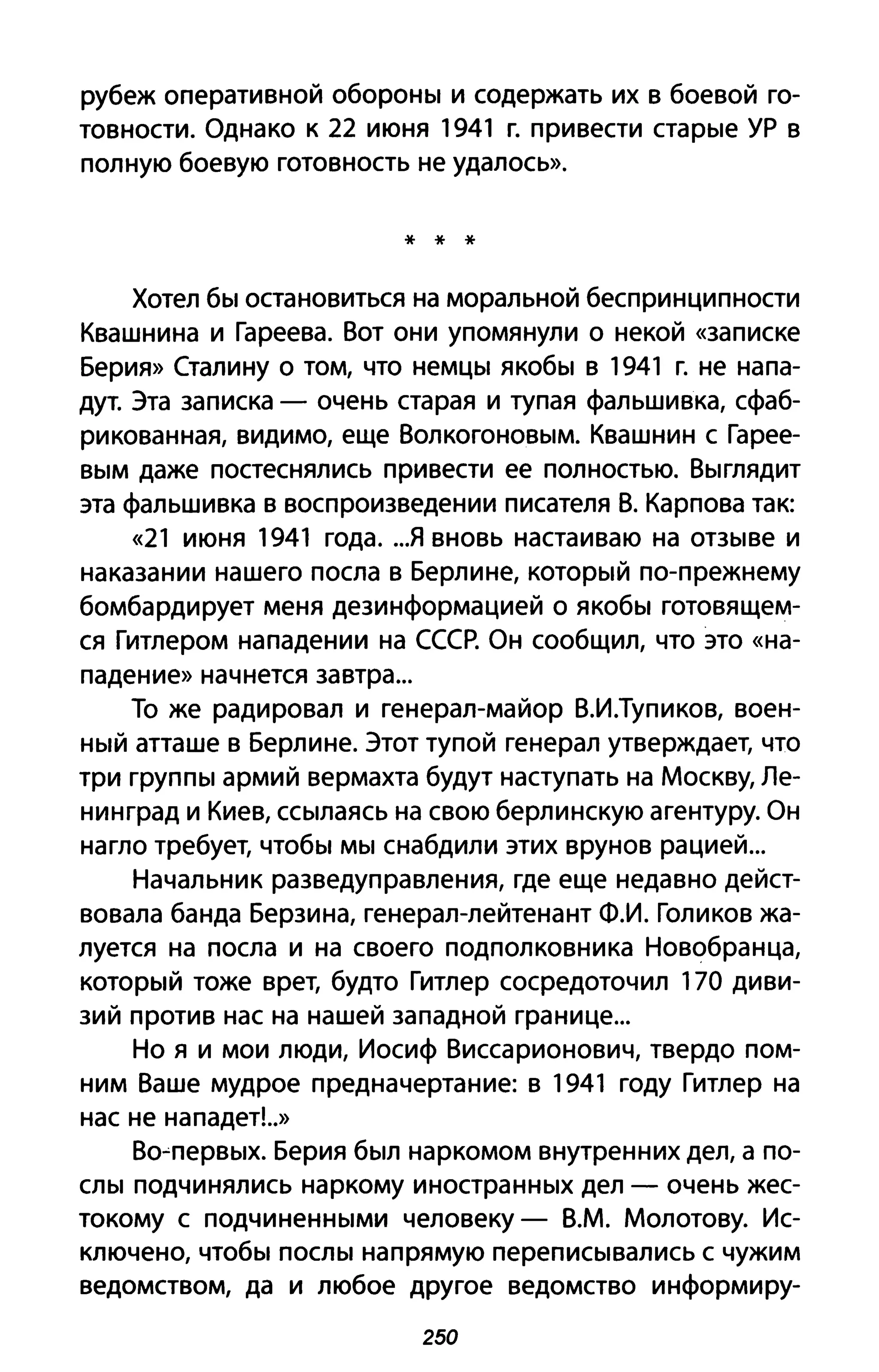 рубеж оперативной обороны и содержать их в боевой го­
товности. Однако к 22 июня 1941 г. привести старые ур в
полную боевую готовность не удалось».
* * *
Хотел бы остановиться на моральной беспринципности
Квашнина и Гареева. Вот они упомянули о некой «записке
Берия» Сталину о том, что немцы якобы в 1941 г. не напа­
дут. Эта записка - очень старая и тупая фальшивка, сфаб­
рикованная, видимо, еще Волкогоновым. Квашнин с Гарее­
вым даже постеснялись привести ее полностью. Выглядит
эта фальшивка в воспроизведении писателя В. Карпова так:
«21 июня 1941 года...я вновь настаиваю на отзыве и
наказании нашего посла в Берлине, который по-прежнему
бомбардирует меня дезинформацией о якобы готовящем­
ся Гитлером нападении на СССР. Он сообщил, что это «на­
падение» начнется завтра ...
То же радировал и генерал-майор В.И.Тупиков, воен­
ный атташе в Берлине. Этот тупой генерал утверждает, что
три группы армий вермахта будут наступать на Москву, Ле­
нинград и Киев, ссылаясь на свою берлинскую агентуру. Он
нагло требует, чтобы мы снабдили этих врунов рацией...
Начальник разведуправления, где еще недавно дейст­
вовала банда Берзина, генерал-лейтенант Ф.И. Голиков жа­
луется на посла и на своего подполковника Новобранца,
который тоже врет, будто Гитлер сосредоточил 170 диви­
зий против нас на нашей западной границе...
Но я и мои люди, Иосиф Виссарионович, твердо пом­
ним Ваше мудрое предначертание: в 1941 году Гитлер на
нас не нападет!..»
Во~первых. Берия был наркомом внутренних дел, а по­
слы подчинялись наркому иностранных дел - очень жес­
токому с подчиненными человеку - В.М. Молотову. Ис­
ключено, чтобы послы напрямую переписывались с чужим
ведомством, да и любое другое ведомство информиру-
250
 