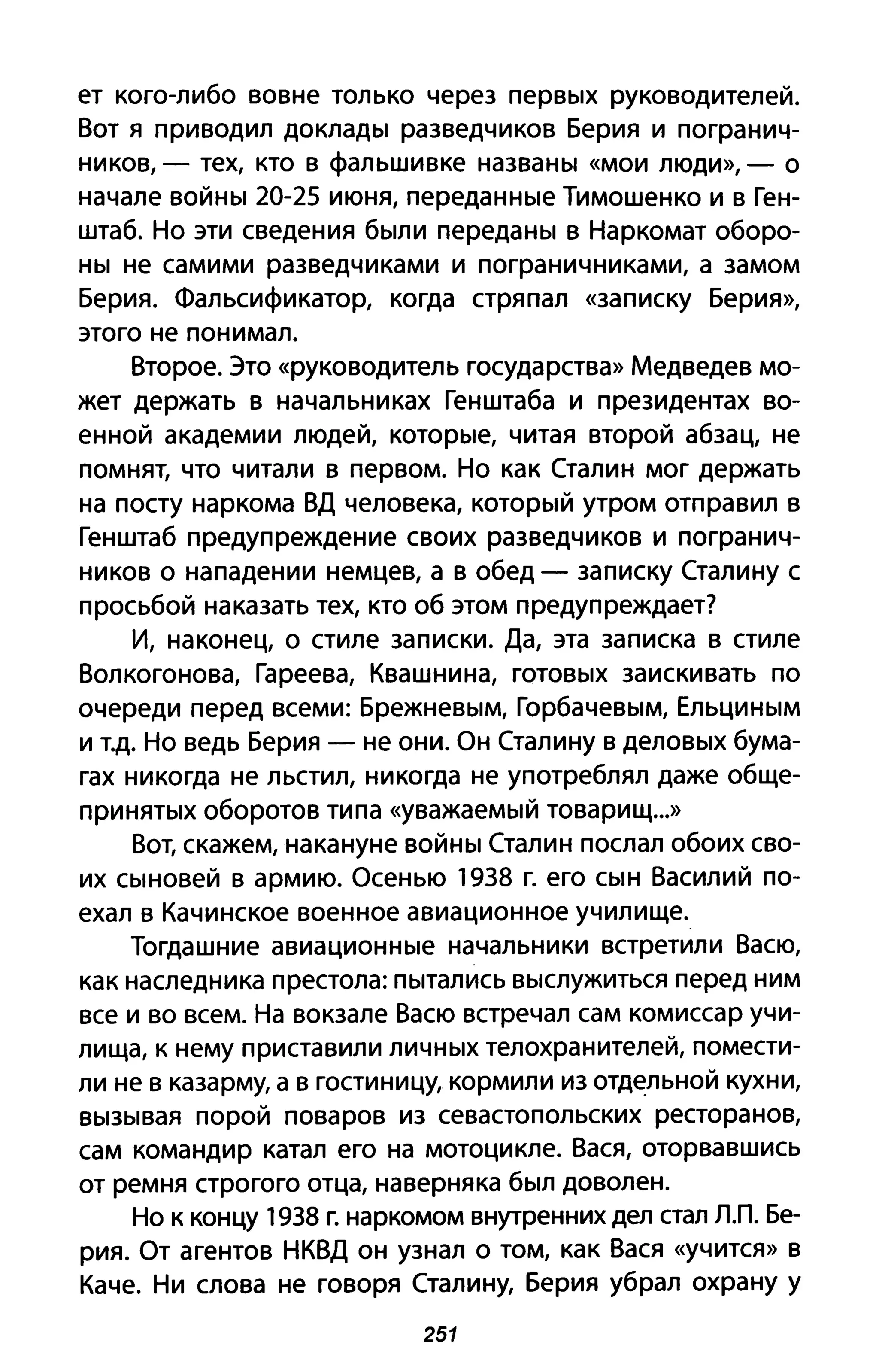 ет кого-либо вовне только через первых руководителей.
Вот я приводил доклады разведчиков Берия и погранич­
ников, - тех, кто в фальшивке названы «мои люди», - О
начале войны 20-25 июня, переданные Тимошенко и в Ген­
штаб. Но эти сведения были переданы в Наркомат оборо­
ны не самими разведчиками и пограничниками, а замом
Берия. Фальсификатор, когда стряпал «записку Берия»,
этого не понимал.
Второе. Это «руководитель государства» Медведев мо­
жет держать в начальниках Генштаба и президентах во­
енной академии людей, которые, читая второй абзац, не
помнят, что читали в первом. Но как Сталин мог держать
на посту наркома ВД человека, который утром отправил в
Генштаб предупреждение своих разведчиков и погранич­
ников о нападении немцев, а в обед - записку Сталину с
просьбой наказать тех, кто об этом предупреждает?
И, наконец, о стиле записки. Да, эта записка в стиле
Волкогонова, Гареева, Квашнина, готовых заискивать по
очереди перед всеми: Брежневым, Горбачевым, Ельциным
и Т.д. Но ведь Берия - не они. Он Сталину в деловых бума­
гах никогда не льстил, никогда не употреблял даже обще­
принятых оборотов типа «уважаемый товарищ...»
Вот, скажем, накануне войны Сталин послал обоих сво­
их сыновей в армию. Осенью 1938 г. его сын Василий по­
ехал в Качинское военное авиационное училище.
Тогдашние авиационные начальники встретили Васю,
как наследника престола: пытались выслужиться перед ним
все и во всем. На вокзале Васю встречал сам комиссар учи­
лища, к нему приставили личных телохранителей, помести­
ли не в казарму, а в гостиницу, кормили из отд~льной кухни,
вызывая порой поваров из севастопольских ресторанов,
сам командир катал его на мотоцикле. Вася, оторвавшись
от ремня строгого отца, наверняка был доволен.
Но к концу 1938 г. наркомом внутренних дел стал л.п. Бе­
рия. От агентов НКВД он узнал о том, как Вася «учится» В
Каче. Ни слова не говоря Сталину, Берия убрал охрану у
251
 