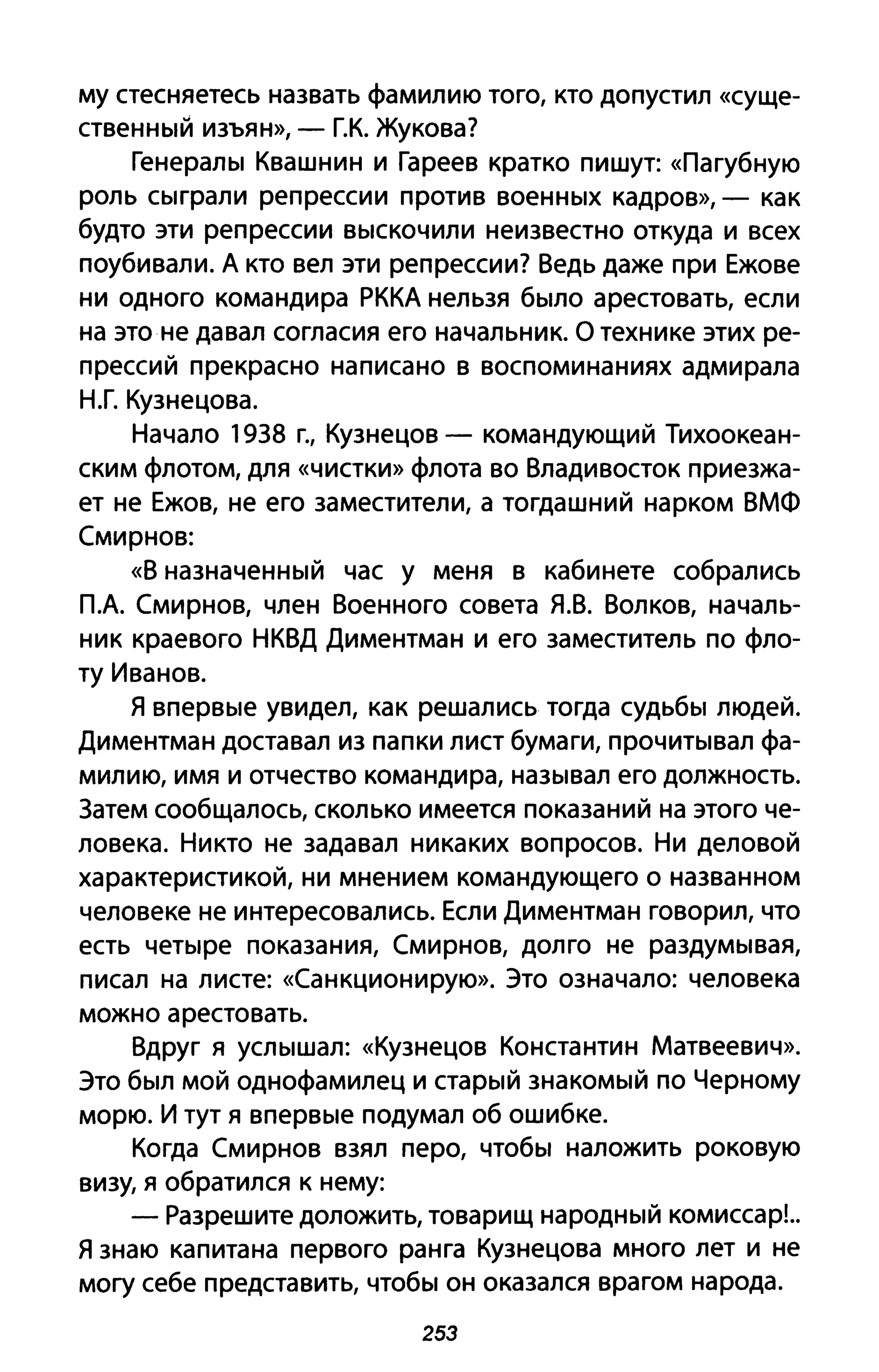 му стесняетесь назвать фамилию того, кто допустил «суще­
ственный изъян», - Г.К. Жукова?
Генералы Квашнин и Гареев кратко пишут: «Па губную
роль сыграли репрессии против военных кадров», - как
будто эти репрессии выскочили неизвестно откуда и всех
поубивали. А кто вел эти репрессии? Ведь даже при Ежове
ни одного командира РККА нельзя было арестовать, если
на это не давал согласия его начальник. О технике этих ре­
прессий прекрасно написано в воспоминаниях адмирала
Н.Г. Кузнецова.
Начало 1938 г., Кузнецов - командующий Тихоокеан­
ским флотом, для «чистки» флота во Владивосток приезжа­
ет не Ежов, не его заместители, а тогдашний нарком ВМФ
Смирнов:
«В назначенный час у меня в кабинете собрались
ПА Смирнов, член Военного совета Я.В. Волков, началь­
ник краевого НКВД Диментман и его заместитель по фло­
ту Иванов.
Я впервые увидел, как решались тогда судьбы людей.
Диментман доставал из папки лист бумаги, прочитывал фа­
милию, имя и отчество командира, называл его должность.
3атем сообщал ось, сколько имеется показаний на этого че­
ловека. Никто не задавал никаких вопросов. Ни деловой
характеристикой, ни мнением командующего о названном
человеке не интересовались. Если Диментман говорил, что
есть четыре показания, Смирнов, долго не раздумывая,
писал на листе: «Санкционирую». Это означало: человека
можно арестовать.
Вдруг я услышал: «Кузнецов Константин Матвеевич».
Это был мой однофамилец и старый знакомый по Черному
морю. И тут я впервые подумал об ошибке.
Когда Смирнов взял перо, чтобы наложить роковую
визу, я обратился к нему:
- Разрешите доложить, товарищ народный комиссар!..
Я знаю капитана первого ранга Кузнецова много лет и не
могу себе представить, чтобы он оказался врагом народа.
253
 