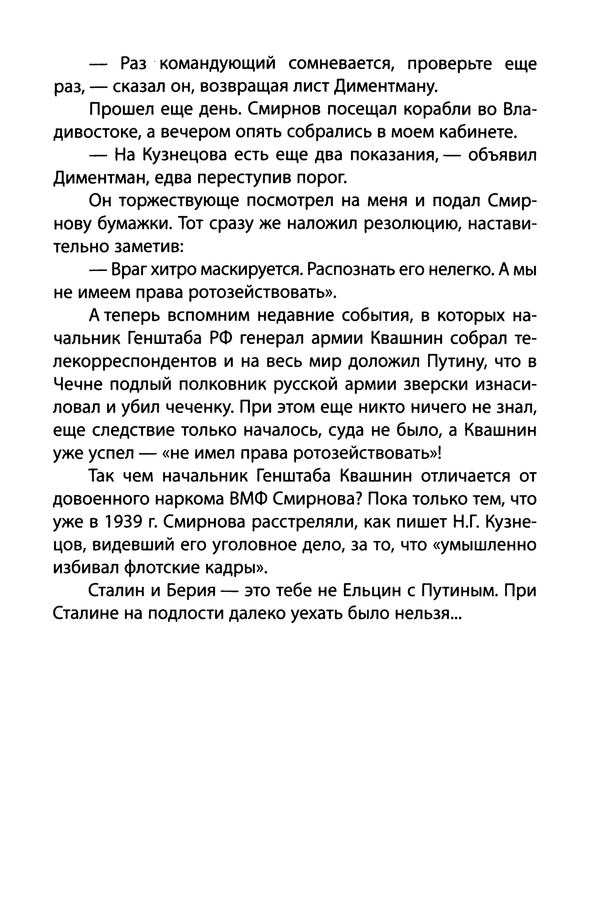 - Раз командующий сомневается, проверьте еще
раз, - сказал он, возвращая лист Диментману.
Прошел еще день. Смирнов посещал корабли во Вла­
дивостоке, а вечером опять собрались в моем кабинете.
- На Кузнецова есть еще два показания, - объявил
Диментман, едва переступив порог.
Он торжествующе посмотрел на меня и подал Смир­
нову бумажки. Тот сразу же наложил резолюцию, настави­
тельно заметив:
- Враг хитро маскируется. Распознать его нелегко. А мы
не имеем права ротозействовать».
А теперь вспомним недавние события, в которых на­
чальник Генштаба РФ генерал армии Квашнин собрал те­
лекорреспондентов и на весь мир доложил Путину, что в
Чечне подлый полковник русской армии зверски изнаси­
ловал и убил чеченку. При этом еще никто ничего не знал,
еще следствие только началось, суда не было, а Квашнин
уже успел - «не имел права ротозействовать»!
Так чем начальник Генштаба Квашнин отличается от
довоенного наркома ВМФ Смирнова? Пока только тем, что
уже в 1939 г. Смирнова расстреляли, как пишет Н.Г. Кузне­
цов, видевший его уголовное дело, за то, что «умышленно
избивал флотские кадры».
Сталин и Берия - это тебе не Ельцин с Путиным. При
Сталине на подлости далеко уехать было нельзя...
 