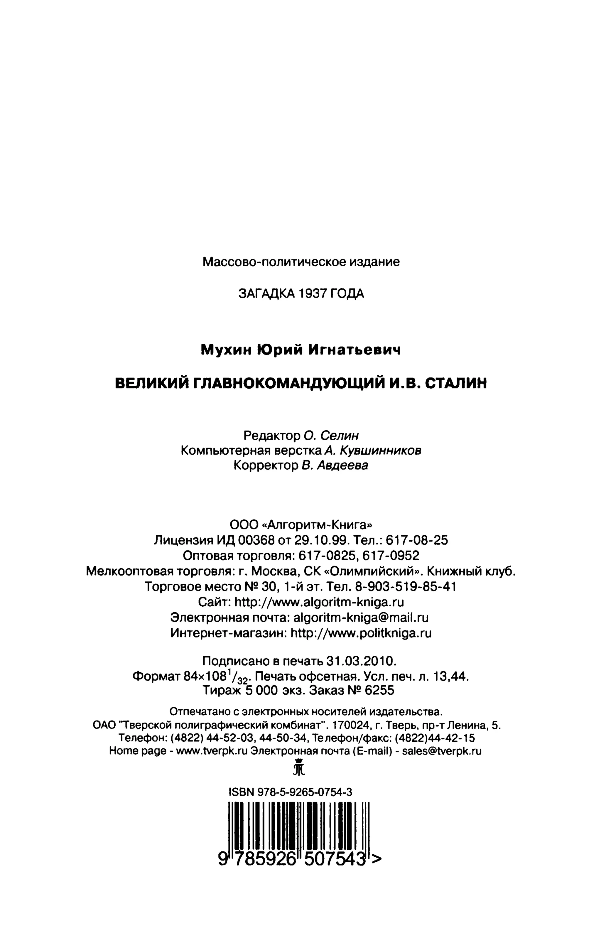 Массово-политическое издание
ЗАГАДКА 1937 ГОДА
Мухин Юрий Игнатьевич
ВЕЛИКИЙ ГЛАВНОКОМАНДУЮЩИЙ И.В. СТАЛИН
Редактор О. Селин
Компьютерная верстка А. Кувшинников
Корректор В. Авдеева
000 «Алгоритм-Книга»
Лицензия ид 00368 от 29.10.99. Тел.: 617-08-25
Оптовая торговля: 617-0825,617-0952
Мелкооптовая торговля: г. Москва, СК «Олимпийский». Книжный клуб.
Торговое место N2 30, 1-й эт. Тел. 8-903-519-85-41
Сайт: httр://www.аlgогitm-kпigа.гu
Электронная почта: algoritm-kniga@mail.ru
Интернет-магазин: http://www.politkniga.ru
Подписано в печать 31.03.2010.
Формат 84х1081 /з2. Печать офсетная. Уел. печ. л. 13,44.
Тираж 5000 экз. Заказ N2 6255
Отпечатано с электронных носителей издательства.
ОДО '"Тверской полиграфический комбинат". 170024, г. Тверь, пр-т Ленина, 5.
ТелефОн: (4822) 44-52-03, 44-50-34, Телефон/факс: (4822)44-42-15
Ноте page - www.tvегрk.гuЭлектроннаяпочта(Е-таil)-salеs@tvегрk.гu
i
ISBN 978-5-9265-0754-3
J~~~~IIJ~~W~>
 