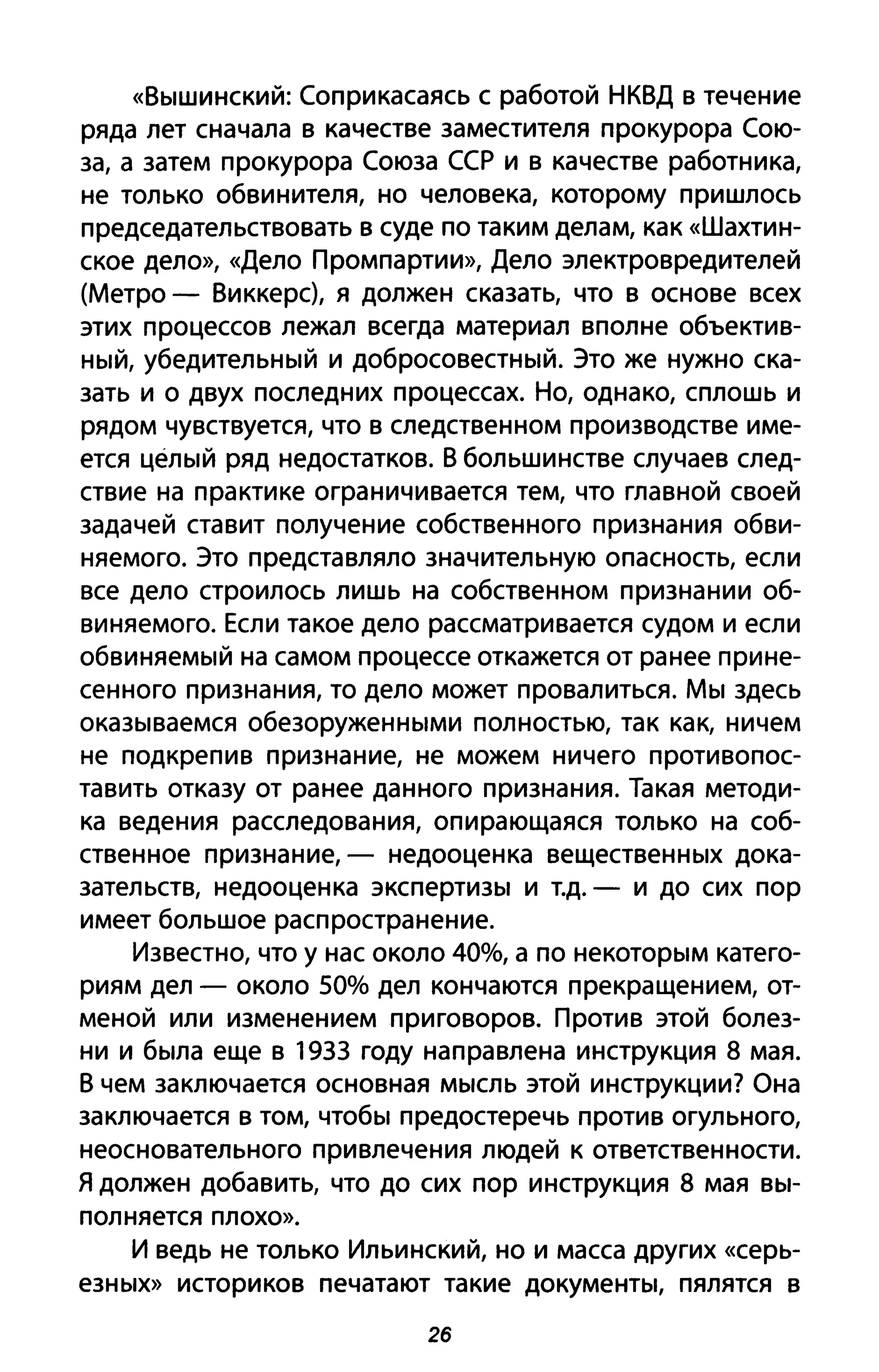 «Вышинский: Соприкасаясь с работой НКВД в течение
ряда лет сначала в качестве заместителя прокурора Сою­
за, а затем прокурора Союза ССР и в качестве работника,
не только обвинителя, но человека, которому пришлось
председательствовать в суде по таким делам, как «Шахтин­
ское дело», «Дело Промпартии», Дело электровредителей
(Метро - Виккерс), я должен сказать, что в основе всех
этих процессов лежал всегда материал вполне объектив­
ный, убедительный и добросовестный. Это же нужно ска­
зать и о двух последних процессах. Но, однако, сплошь и
рядом чувствуется, что в следственном производстве име­
ется целый ряд недостатков. В большинстве случаев след­
ствие на практике ограничивается тем, что главной своей
задачей ставит получение собственного признания обви­
няемого. Это представляло значительную опасность, если
все дело строилось лишь на собственном признании об­
виняемого. Если такое дело рассматривается судом и если
обвиняемый на самом процессе откажется от ранее прине­
сенного признания, то дело может провалиться. Мы здесь
оказываемся обезоруженными полностью, так как, ничем
не подкрепив признание, не можем ничего противопос­
тавить отказу от ранее данного признания. Такая методи­
ка ведения расследования, опирающаяся только на соб­
ственное признание, - недооценка вещественных дока­
зательств, недооценка экспертизы и Т.д. - И до сих пор
имеет большое распространение.
Известно, что у нас около 40%, а по некоторым катего­
риям дел - около 50% дел кончаются прекращением, от­
меной или изменением приговоров. Против этой болез­
ни и была еще в 1933 году направлена инструкция 8 мая.
В чем заключается основная мысль этой инструкции? Она
заключается в том, чтобы предостеречь против огульного,
неосновательного при влечения людей к ответственности.
Я должен добавить, что до сих пор инструкция 8 мая вы­
полняется плохо».
И ведь не только Ильинский, но и масса других «серь­
езных» историков печатают такие документы, пялятся в
26
 